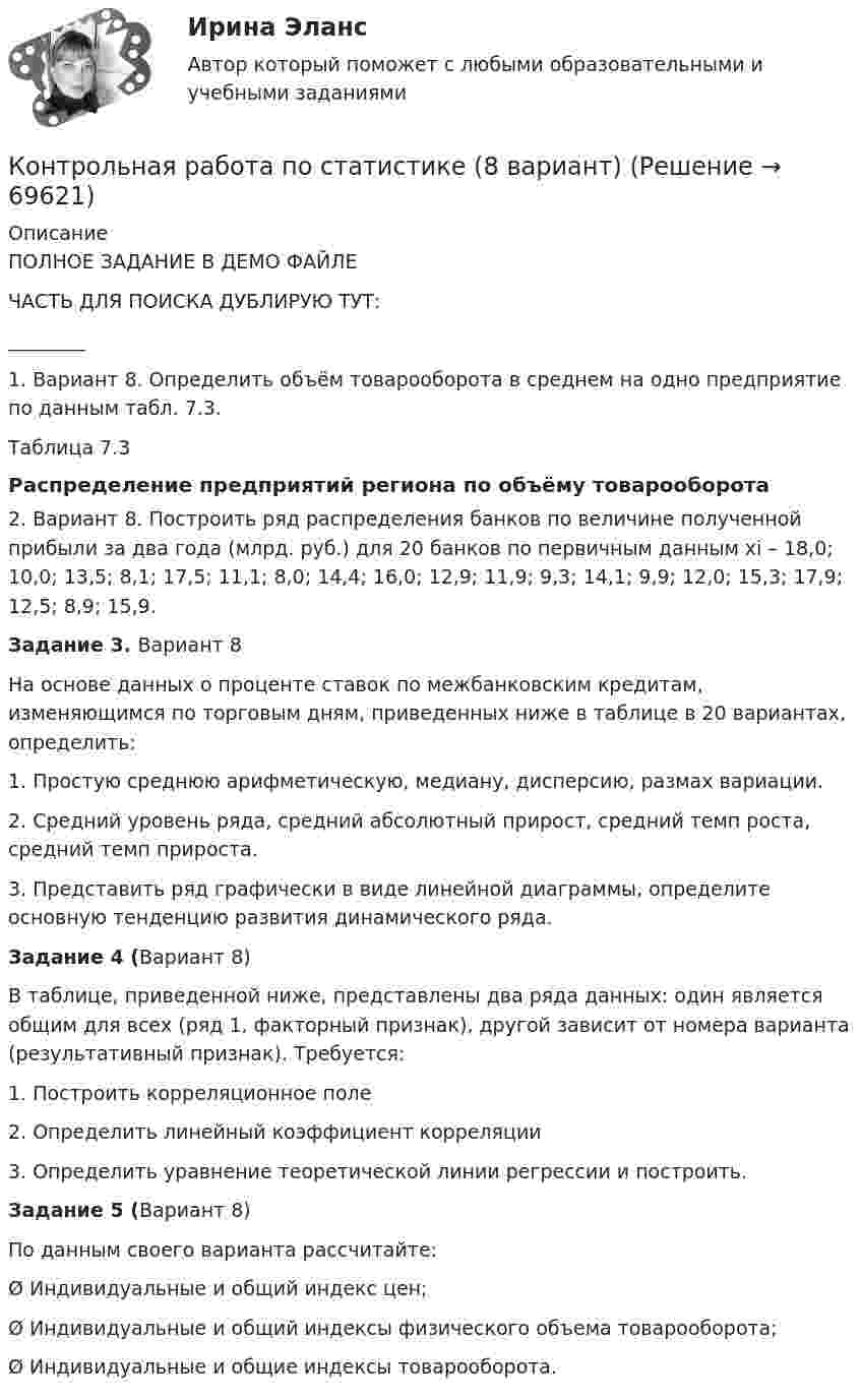     
            Описание
            ПОЛНОЕ ЗАДАНИЕ В ДЕМО ФАЙЛЕЧАСТЬ ДЛЯ ПОИСКА ДУБЛИРУЮ ТУТ:________1. Вариант 8. Определить объём товарооборота в среднем на одно предприятие по данным табл. 7.3.Таблица 7.3Распределение предприятий региона по объёму товарооборота2. Вариант 8. Построить ряд распределения банков по величине полученной прибыли за два года (млрд. руб.) для 20 банков по первичным данным xi – 18,0; 10,0; 13,5; 8,1; 17,5; 11,1; 8,0; 14,4; 16,0; 12,9; 11,9; 9,3; 14,1; 9,9; 12,0; 15,3; 17,9; 12,5; 8,9; 15,9.Задание 3. Вариант 8	На основе данных о проценте ставок по межбанковским кредитам, изменяющимся по торговым дням, приведенных ниже в таблице в 20 вариантах, определить:1.   Простую среднюю арифметическую, медиану, дисперсию, размах вариации.2.   Средний уровень ряда, средний абсолютный прирост, средний темп роста, средний темп прироста.3.   Представить ряд графически в виде линейной диаграммы, определите основную тенденцию развития динамического ряда.  Задание 4 (Вариант 8)	В таблице, приведенной ниже, представлены два ряда данных: один является общим для всех (ряд 1, факторный признак), другой зависит от номера варианта (результативный признак). Требуется:1.   Построить корреляционное поле2.   Определить линейный коэффициент корреляции3.   Определить уравнение теоретической линии регрессии и построить.Задание 5 (Вариант 8)По данным своего варианта рассчитайте:Ø Индивидуальные и общий индекс цен;Ø Индивидуальные и общий индексы физического объема товарооборота;Ø Индивидуальные и общие индексы товарооборота.   
            
            
            Контрольная работа по СтатистикеКонтрольная работа по статистике (8 вариант)Контрольная работа по статистике: 8 задач + реферат на тему «Статистический анализ доходов и расходов населения России (за последние 5 лет)» Контрольная работа по статистике, вариант 1Контрольная работа по статистике, Вариант 1Контрольная работа по статистике. Вариант 1.Контрольная работа по статистике, вариант 10контрольная работа по статистикеКонтрольная работа по статистикеКонтрольная работа по статистикеКонтрольная работа по статистикеКонтрольная работа по статистикеКонтрольная работа по статистикеКонтрольная работа по статистике