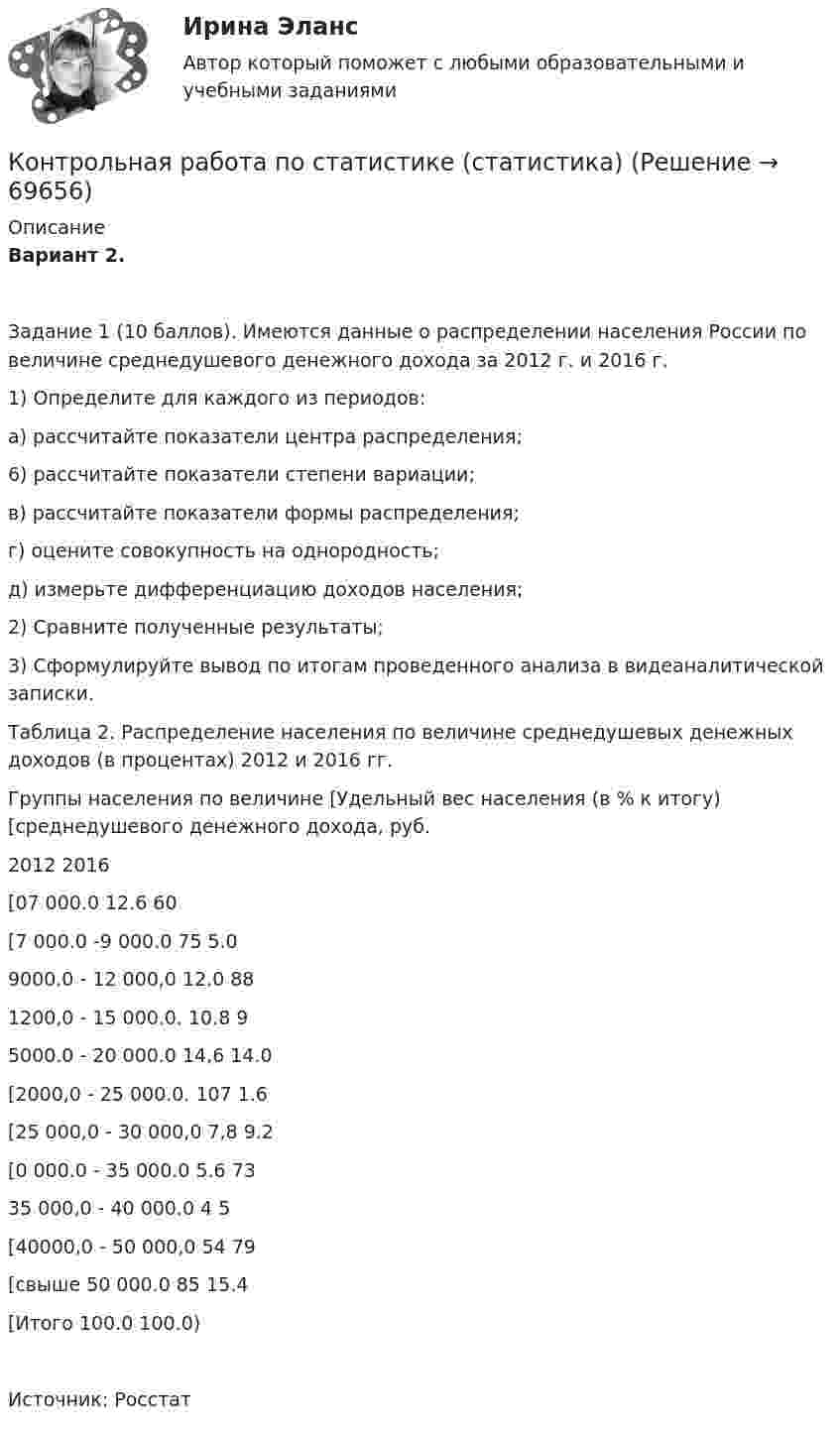     
            Описание
            Вариант 2.Задание 1 (10 баллов). Имеются данные о распределении населения России по величине среднедушевого денежного дохода за 2012 г. и 2016 г.1) Определите для каждого из периодов:а) рассчитайте показатели центра распределения;6) рассчитайте показатели степени вариации;в) рассчитайте показатели формы распределения;г) оцените совокупность на однородность;д) измерьте дифференциацию доходов населения;2) Сравните полученные результаты;3) Сформулируйте вывод по итогам проведенного анализа в видеаналитической записки.Таблица 2. Распределение населения по величине среднедушевых денежных доходов (в процентах) 2012 и 2016 гг.Группы населения по величине [Удельный вес населения (в % к итогу) [среднедушевого денежного дохода, руб.2012 2016[07 000.0 12.6 60[7 000.0 -9 000.0 75 5.09000.0 - 12 000,0 12.0 881200,0 - 15 000.0. 10.8 95000.0 - 20 000.0 14,6 14.0[2000,0 - 25 000.0. 107 1.6[25 000,0 - 30 000,0 7,8 9.2[0 000.0 - 35 000.0 5.6 7335 000,0 - 40 000.0 4 5[40000,0 - 50 000,0 54 79[свыше 50 000.0 85 15.4[Итого 100.0 100.0)Источник: Росстат   
            
            
            Контрольная работа по статистике Подопригора 4 вариантКонтрольная работа по статистике (статистика)Контрольная работа по статистике ТУСУР (вариант 19)Контрольная работа по стратегическому менеджменту. Выделить ключевые факторы , которые следует учитывать при проведении стратегических перемен на примере Nestle ProfessionalКонтрольная работа по Стратегическому менеджменту. Стратегия развития ПАО БурятзолотоКонтрольная работа по страхованию 2 вариантКонтрольная работа по стр. мех. Часть 2Контрольная работа по статистике, вариант 6Контрольная работа по статистике, вариант 7Контрольная работа по статистике, вариант 7Контрольная работа по статистике, вариант 8Контрольная работа по статистике, вариант 9Контрольная работа по статистике. Задачи. ФЭК.РФ. Контрольная работа по статистике Подопригора 15 вариант