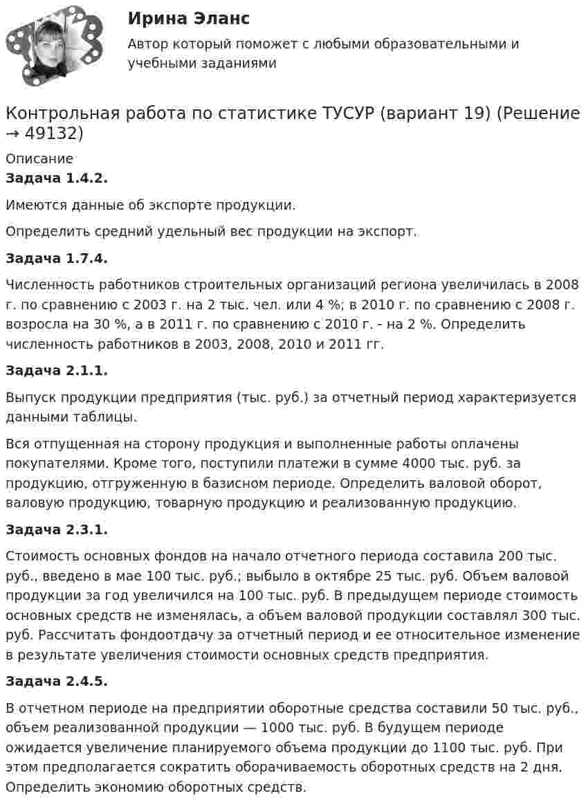      
            Описание
            Задача 1.4.2.Имеются данные об экспорте продукции.Определить средний удельный вес продукции на экспорт.Задача 1.7.4. Численность работников строительных организаций региона увеличилась в 2008 г. по сравнению с 2003 г. на 2 тыс. чел. или 4 %; в 2010 г. по сравнению с 2008 г. возросла на 30 %, а в 2011 г. по сравнению с 2010 г. - на 2 %. Определить численность работников в 2003, 2008, 2010 и 2011 гг.Задача 2.1.1.Выпуск продукции предприятия (тыс. руб.) за отчетный период характеризуется данными таблицы.Вся отпущенная на сторону продукция и выполненные работы оплачены покупателями. Кроме того, поступили платежи в сумме 4000 тыс. руб. за продукцию, отгруженную в базисном периоде. Определить валовой оборот, валовую продукцию, товарную продукцию и реализованную продукцию.Задача 2.3.1. Стоимость основных фондов на начало отчетного периода составила 200 тыс. руб., введено в мае 100 тыс. руб.; выбыло в октябре 25 тыс. руб. Объем валовой продукции за год увеличился на 100 тыс. руб. В предыдущем периоде стоимость основных средств не изменялась, а объем валовой продукции составлял 300 тыс. руб. Рассчитать фондоотдачу за отчетный период и ее относительное изменение в результате увеличения стоимости основных средств предприятия. Задача 2.4.5.В отчетном периоде на предприятии оборотные средства составили 50 тыс. руб., объем реализованной продукции — 1000 тыс. руб. В будущем периоде ожидается увеличение планируемого объема продукции до 1100 тыс. руб. При этом предполагается сократить оборачиваемость оборотных средств на 2 дня. Определить экономию оборотных средств.   
            
            
            Контрольная работа по статистике (статистика)Контрольная работа по статистике ТУСУР (вариант 19)Контрольная работа по стратегическому менеджменту. Выделить ключевые факторы , которые следует учитывать при проведении стратегических перемен на примере Nestle ProfessionalКонтрольная работа по Стратегическому менеджменту. Стратегия развития ПАО БурятзолотоКонтрольная работа по страхованию 2 вариантКонтрольная работа по стр. мех. Часть 2Контрольная работа «Построение эпюр внутренних силовых факторов в статически определимых системах» Вариант 107Контрольная работа по статистике, вариант 7Контрольная работа по статистике, вариант 7Контрольная работа по статистике, вариант 8Контрольная работа по статистике, вариант 9Контрольная работа по статистике. Задачи. ФЭК.РФ. Контрольная работа по статистике Подопригора 15 вариантКонтрольная работа по статистике Подопригора 17 вариант