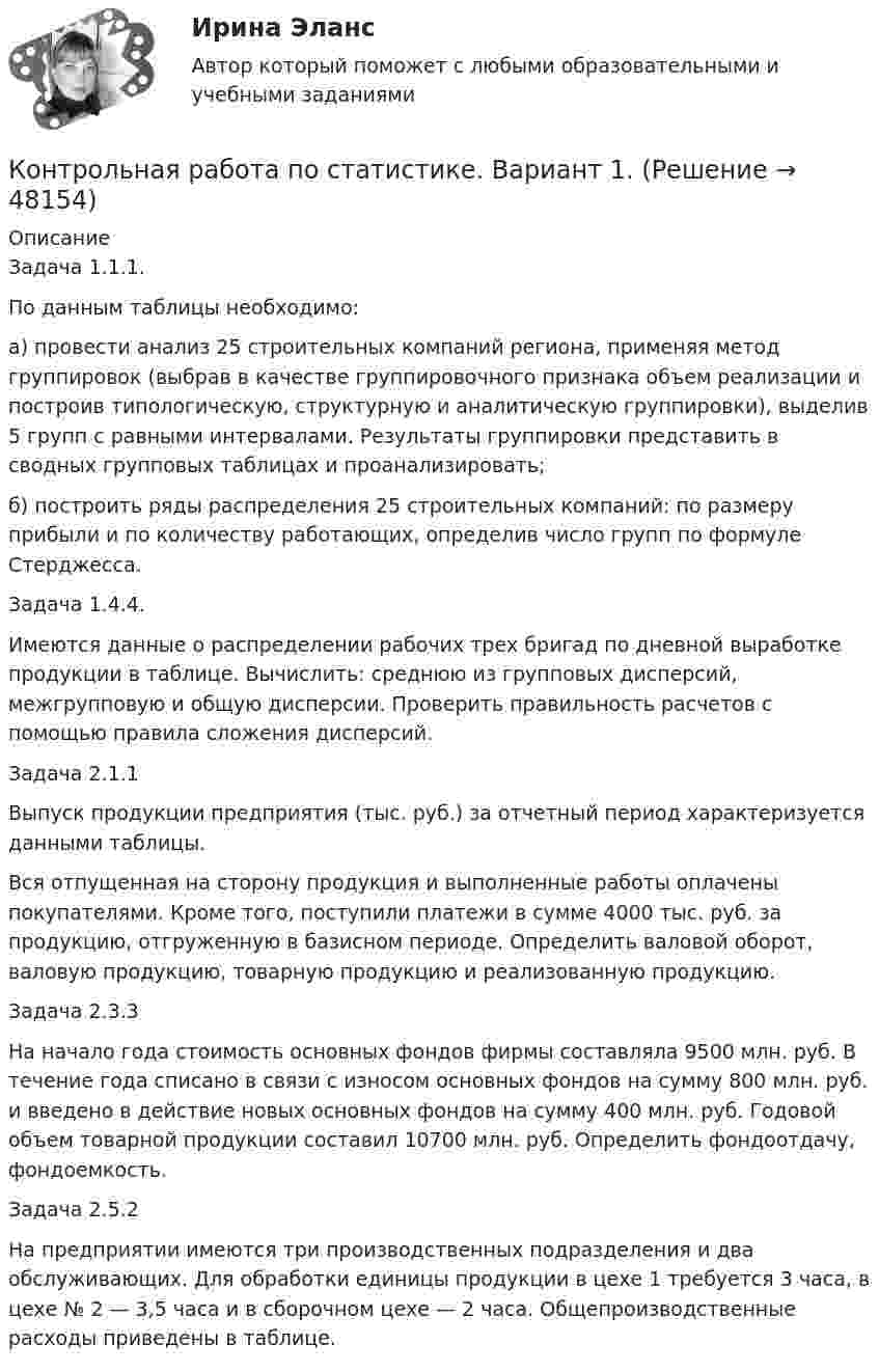      
            Описание
            Задача 1.1.1.По данным таблицы необходимо: а) провести анализ 25 строительных компаний региона, применяя метод группировок (выбрав в качестве группировочного признака объем реализации и построив типологическую, структурную и аналитическую группировки), выделив 5 групп с равными интервалами. Результаты группировки представить в сводных групповых таблицах и проанализировать; б) построить ряды распределения 25 строительных компаний: по размеру прибыли и по количеству работающих, определив число групп по формуле Стерджесса.Задача 1.4.4.Имеются данные о распределении рабочих трех бригад по дневной выработке продукции в таблице. Вычислить: среднюю из групповых дисперсий, межгрупповую и общую дисперсии. Проверить правильность расчетов с помощью правила сложения дисперсий.Задача 2.1.1 Выпуск продукции предприятия (тыс. руб.) за отчетный период характеризуется данными таблицы. Вся отпущенная на сторону продукция и выполненные работы оплачены покупателями. Кроме того, поступили платежи в сумме 4000 тыс. руб. за продукцию, отгруженную в базисном периоде. Определить валовой оборот, валовую продукцию, товарную продукцию и реализованную продукцию.Задача 2.3.3На начало года стоимость основных фондов фирмы составляла 9500 млн. руб. В течение года списано в связи с износом основных фондов на сумму 800 млн. руб. и введено в действие новых основных фондов на сумму 400 млн. руб. Годовой объем товарной продукции составил 10700 млн. руб. Определить фондоотдачу, фондоемкость.Задача 2.5.2На предприятии имеются три производственных подразделения и два обслуживающих. Для обработки единицы продукции в цехе 1 требуется 3 часа, в цехе № 2 — 3,5 часа и в сборочном цехе — 2 часа. Общепроизводственные расходы приведены в таблице.  
            
            
            Контрольная работа по статистике, Вариант 1Контрольная работа по статистике. Вариант 1.Контрольная работа по статистике, вариант 10Контрольная работа по статистике, вариант 11Контрольная работа по статистике, вариант 12Контрольная работа по статистике, вариант 13Контрольная работа по статистике, вариант 14Контрольная работа по статистикеКонтрольная работа по статистикеКонтрольная работа по статистикеКонтрольная работа по статистикеКонтрольная работа по СтатистикеКонтрольная работа по статистике (8 вариант)Контрольная работа по статистике: 8 задач + реферат на тему «Статистический анализ доходов и расходов населения России (за последние 5 лет)» 