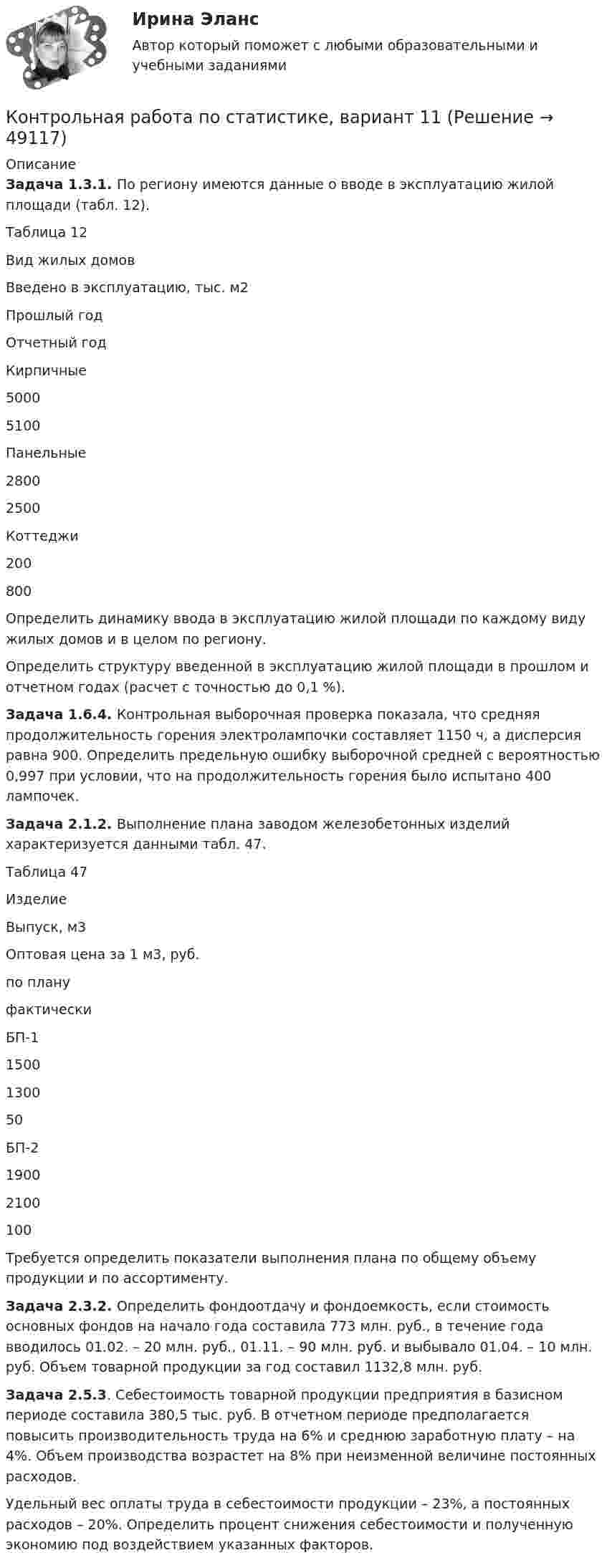     
            Описание
             Задача 1.3.1. По региону имеются данные о вводе в эксплуатацию жилой площади (табл. 12).	Таблица 12   Вид жилых домов Введено в эксплуатацию, тыс. м2   Прошлый год Отчетный год   Кирпичные 5000 5100   Панельные 2800 2500   Коттеджи 200 800  	Определить динамику ввода в эксплуатацию жилой площади по каж­дому виду жилых домов и в целом по региону.	Определить структуру введенной в эксплуатацию жилой площади в прошлом и отчетном годах (расчет с точностью до 0,1 %). Задача 1.6.4. Контрольная выборочная проверка показала, что средняя продолжительность горения электролампочки составляет 1150 ч, а диспер­сия равна 900. Определить предельную ошибку выборочной средней с ве­роятностью 0,997 при условии, что на продолжительность горения было испытано 400 лампочек. Задача 2.1.2. Выполнение плана заводом железобетонных изделий характеризуется данными табл. 47.	Таблица 47  Изделие Выпуск, м3 Оптовая цена за 1 м3, руб.   по плану фактически   БП-1 1500 1300 50   БП-2 1900 2100 100  	Требуется определить показатели выполнения плана по общему объ­ему продукции и по ассортименту. Задача 2.3.2. Определить фондоотдачу и фондоемкость, если стои­мость основных фондов на начало года составила 773 млн. руб., в течение года вводилось 01.02. – 20 млн. руб., 01.11. – 90 млн. руб. и выбывало 01.04. – 10 млн. руб. Объем товарной продукции за год составил 1132,8 млн. руб. Задача 2.5.3. Себестоимость товарной продукции предприятия в ба­зисном периоде составила 380,5 тыс. руб. В отчетном периоде предполага­ется повысить производительность труда на 6% и среднюю заработную плату – на 4%. Объем производства возрастет на 8% при неизменной ве­личине постоянных расходов.	Удельный вес оплаты труда в себестоимости продукции – 23%, а по­стоянных расходов – 20%. Определить процент снижения себестоимости и полученную экономию под воздействием указанных факторов.  
            
            
            Контрольная работа по статистике, вариант 10Контрольная работа по статистике, вариант 11Контрольная работа по статистике, вариант 12Контрольная работа по статистике, вариант 13Контрольная работа по статистике, вариант 14Контрольная работа по статистике, вариант 15Контрольная работа по статистике, вариант 16Контрольная работа по статистикеКонтрольная работа по статистикеКонтрольная работа по СтатистикеКонтрольная работа по статистике (8 вариант)Контрольная работа по статистике: 8 задач + реферат на тему «Статистический анализ доходов и расходов населения России (за последние 5 лет)» Контрольная работа по статистике, вариант 1Контрольная работа по статистике, Вариант 1