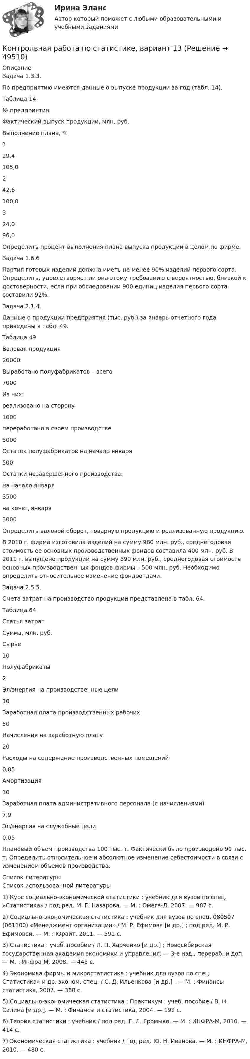     
            Описание
            	Задача 1.3.3.	По предприятию имеются данные о выпуске продукции за год (табл. 14). 	Таблица 14   № предприятия Фактический выпуск продукции, млн. руб. Выполнение плана, %   1 29,4 105,0   2 42,6 100,0   3 24,0 96,0  	Определить процент выполнения плана выпуска продукции в целом по фирме.	Задача 1.6.6	Партия готовых изделий должна иметь не менее 90% изделий первого сорта. Определить, удовлетворяет ли она этому требованию с вероятностью, близкой к достоверности, если при обследовании 900 единиц изделия первого сорта составили 92%.	Задача 2.1.4. 	Данные о продукции предприятия (тыс. руб.) за январь отчетного года приведены в табл. 49.	Таблица 49  Валовая продукция 20000   Выработано полуфабрикатов – всего  7000   Из них:               реализовано на сторону 1000              переработано в своем производстве 5000   Остаток полуфабрикатов на начало января 500   Остатки незавершенного производства:               на начало января 3500              на конец января 3000 	Определить валовой оборот, товарную продукцию и реализованную продукцию.	В 2010 г. фирма изготовила изделий на сумму 980 млн. руб., среднегодовая стоимость ее основных производственных фондов составила 400 млн. руб. В 2011 г. выпущено продукции на сумму 890 млн. руб., среднегодовая стоимость основных производственных фондов фирмы – 500 млн. руб. Необходимо определить относительное изменение фондоотдачи.	Задача 2.5.5. 	Смета затрат на производство продукции представлена в табл. 64.	Таблица 64  Статья затрат Сумма, млн. руб.   Сырье 10   Полуфабрикаты 2   Эл/энергия на производственные цели 10   Заработная плата производственных рабочих 50   Начисления на заработную плату 20   Расходы на содержание производственных помещений 0,05   Амортизация 10   Заработная плата административного персонала (с начислениями) 7,9   Эл/энергия на служебные цели 0,05 	Плановый объем производства 100 тыс. т. Фактически было произведено 90 тыс. т. Определить относительное и абсолютное изменение себестоимости в связи с изменением объемов производства.    
            Список литературы
            	Список использованной литературы	1)      Курс социально-экономической статистики : учебник для вузов по спец. «Статистика» / под ред. М. Г. Назарова. — М. : Омега-Л, 2007. — 987 с. 	2)      Социально-экономическая статистика : учебник для вузов по спец. 080507 (061100) «Менеджмент организации» / М. Р. Ефимова [и др.] ; под ред. М. Р. Ефимовой. — М. : Юрайт, 2011. — 591 с. 	3)      Статистика : учеб. пособие / Л. П. Харченко [и др.] ; Новосибирская государственная академия экономики и управления. — 3-е изд., перераб. и доп. — М. : Инфра-М, 2008. — 445 с. 	4)      Экономика фирмы и микростатистика : учебник для вузов по спец. Статистика» и др. эконом. спец. / С. Д. Ильенкова [и др.] . — М. : Финансы статистика, 2007. — 380 с. 	5)      Социально-экономическая статистика : Практикум : учеб. пособие / В. Н. Салина [и др.]. — М. : Финансы и статистика, 2004. — 192 с. 	6)      Теория статистики : учебник / под ред. Г. Л. Громыко. — М. : ИНФРА-М, 2010. — 414 с. 	7)      Экономическая статистика : учебник / под ред. Ю. Н. Иванова. — М. : ИНФРА-М, 2010. — 480 с. 
            
            
            Контрольная работа по статистике, вариант 12Контрольная работа по статистике, вариант 13Контрольная работа по статистике, вариант 14Контрольная работа по статистике, вариант 15Контрольная работа по статистике, вариант 16Контрольная работа по статистике, вариант 17Контрольная работа по статистике, вариант 18Контрольная работа по СтатистикеКонтрольная работа по статистике (8 вариант)Контрольная работа по статистике: 8 задач + реферат на тему «Статистический анализ доходов и расходов населения России (за последние 5 лет)» Контрольная работа по статистике, вариант 1Контрольная работа по статистике, Вариант 1Контрольная работа по статистике. Вариант 1.Контрольная работа по статистике, вариант 10