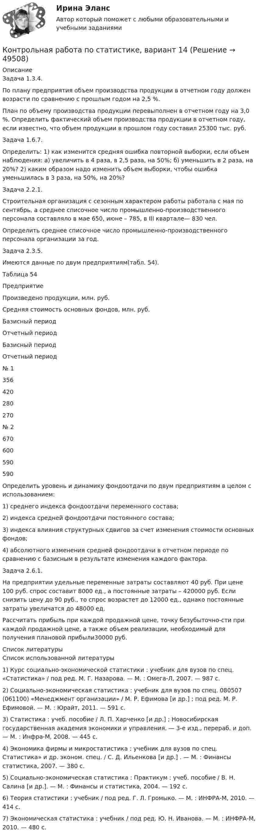     
            Описание
            Задача 1.3.4.По плану предприятия объем производства продукции в отчетном году должен возрасти по сравнению с прошлым годом на 2,5 %. План по объему производства продукции перевыполнен в отчетном году на 3,0 %. Определить фактический объем производства продукции в отчетном году, если известно, что объем продукции в прошлом году составил 25300 тыс. руб.Задача 1.6.7.Определить: 1) как изменится средняя ошибка повторной выборки, если объем наблюдения: а) увеличить в 4 раза, в 2,5 раза, на 50%; б) уменьшить в 2 раза, на 20%? 2) каким образом надо изменить объем выборки, чтобы ошибка уменьшилась в 3 раза, на 50%, на 20%?Задача 2.2.1.Строительная организация с сезонным характером работы работала с мая по сентябрь, а среднее списочное число промышленно-производственного персонала составляло в мае 650, июне – 785, в III квартале— 830 чел. Определить среднее списочное число промышленно-производственного персонала организации за год.Задача 2.3.5.Имеются данные по двум предприятиям(табл. 54). Таблица 54  Предприятие Произведено продукции, млн. руб. Средняя стоимость основных фондов, млн. руб.   Базисный период Отчетный период Базисный период Отчетный период   № 1 356 420 280 270   № 2 670 600 590 590 Определить уровень и динамику фондоотдачи по двум предприятиям в целом с использованием: 1) среднего индекса фондоотдачи переменного состава; 2) индекса средней фондоотдачи постоянного состава; 3) индекса влияния структурных сдвигов за счет изменения стоимости основных фондов; 4) абсолютного изменения средней фондоотдачи в отчетном периоде по сравнению с базисным в результате изменения каждого фактора. Задача 2.6.1.На предприятии удельные переменные затраты составляют 40 руб. При цене 100 руб. спрос составит 8000 ед., а постоянные затраты – 420000 руб. Если снизить цену до 90 руб., то спрос возрастет до 12000 ед., однако постоянные затраты увеличатся до 48000 ед. Рассчитать прибыль при каждой продажной цене, точку безубыточно-сти при каждой продажной цене, а также объем реализации, необходимый для получения плановой прибыли30000 руб.  
            Список литературы
            Список использованной литературы1)      Курс социально-экономической статистики : учебник для вузов по спец. «Статистика» / под ред. М. Г. Назарова. — М. : Омега-Л, 2007. — 987 с. 2)      Социально-экономическая статистика : учебник для вузов по спец. 080507 (061100) «Менеджмент организации» / М. Р. Ефимова [и др.] ; под ред. М. Р. Ефимовой. — М. : Юрайт, 2011. — 591 с. 3)      Статистика : учеб. пособие / Л. П. Харченко [и др.] ; Новосибирская государственная академия экономики и управления. — 3-е изд., перераб. и доп. — М. : Инфра-М, 2008. — 445 с. 4)      Экономика фирмы и микростатистика : учебник для вузов по спец. Статистика» и др. эконом. спец. / С. Д. Ильенкова [и др.] . — М. : Финансы статистика, 2007. — 380 с. 5)      Социально-экономическая статистика : Практикум : учеб. пособие / В. Н. Салина [и др.]. — М. : Финансы и статистика, 2004. — 192 с. 6)      Теория статистики : учебник / под ред. Г. Л. Громыко. — М. : ИНФРА-М, 2010. — 414 с. 7)      Экономическая статистика : учебник / под ред. Ю. Н. Иванова. — М. : ИНФРА-М, 2010. — 480 с. 
            
            
            Контрольная работа по статистике, вариант 13Контрольная работа по статистике, вариант 14Контрольная работа по статистике, вариант 15Контрольная работа по статистике, вариант 16Контрольная работа по статистике, вариант 17Контрольная работа по статистике, вариант 18Контрольная работа по статистике, вариант 19Контрольная работа по статистике (8 вариант)Контрольная работа по статистике: 8 задач + реферат на тему «Статистический анализ доходов и расходов населения России (за последние 5 лет)» Контрольная работа по статистике, вариант 1Контрольная работа по статистике, Вариант 1Контрольная работа по статистике. Вариант 1.Контрольная работа по статистике, вариант 10Контрольная работа по статистике, вариант 11