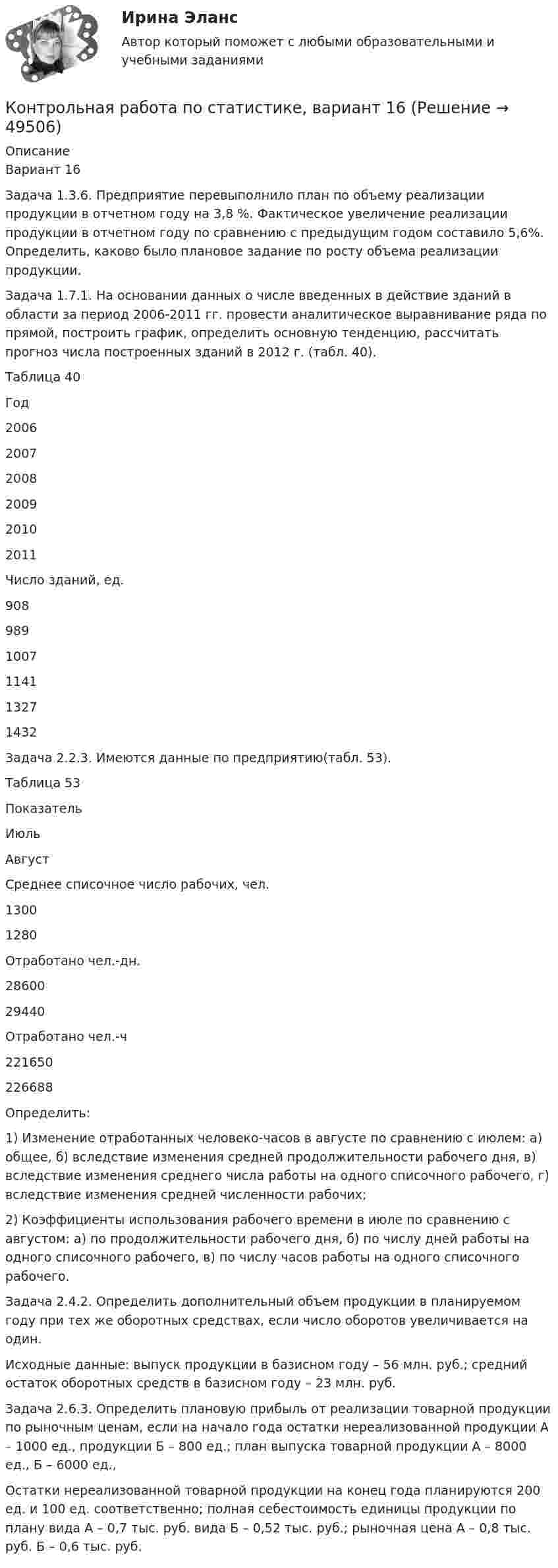     
            Описание
            Вариант 16Задача 1.3.6. Предприятие перевыполнило план по объему реализации продукции в отчетном году на 3,8 %. Фактическое увеличение реализации продукции в отчетном году по сравнению с предыдущим годом составило 5,6%. Определить, каково было плановое задание по росту объема реализации продукции.Задача 1.7.1. На основании данных о числе введенных в действие зданий в области за период 2006-2011 гг. провести аналитическое выравнивание ряда по прямой, построить график, определить основную тенденцию, рассчитать прогноз числа построенных зданий в 2012 г. (табл. 40).Таблица 40  Год 2006 2007 2008 2009 2010 2011   Число зданий, ед. 908 989 1007 1141 1327 1432  Задача 2.2.3. Имеются данные по предприятию(табл. 53).Таблица 53  Показатель Июль Август   Среднее списочное число рабочих, чел. 1300 1280   Отработано чел.-дн. 28600 29440   Отработано чел.-ч 221650 226688  Определить:1) Изменение отработанных человеко-часов в августе по сравнению с июлем: а) общее, б) вследствие изменения средней продолжительности рабочего дня, в) вследствие изменения среднего числа работы на одного списочного рабочего, г) вследствие изменения средней численности рабочих;2) Коэффициенты использования рабочего времени в июле по сравнению с августом: а) по продолжительности рабочего дня, б) по числу дней работы на одного списочного рабочего, в) по числу часов работы на одного списочного рабочего.Задача 2.4.2. Определить дополнительный объем продукции в планируемом году при тех же оборотных средствах, если число оборотов увеличивается на один. Исходные данные: выпуск продукции в базисном году – 56 млн. руб.; средний остаток оборотных средств в базисном году – 23 млн. руб.Задача 2.6.3. Определить плановую прибыль от реализации товарной продукции по рыночным ценам, если на начало года остатки нереализованной продукции А – 1000 ед., продукции Б – 800 ед.; план выпуска товарной продукции А – 8000 ед., Б – 6000 ед.,Остатки нереализованной товарной продукции на конец года планируются 200 ед. и 100 ед. соответственно; полная себестоимость единицы продукции по плану вида А – 0,7 тыс. руб. вида Б – 0,52 тыс. руб.; рыночная цена А – 0,8 тыс. руб. Б – 0,6 тыс. руб.  
            
            
            Контрольная работа по статистике, вариант 15Контрольная работа по статистике, вариант 16Контрольная работа по статистике, вариант 17Контрольная работа по статистике, вариант 18Контрольная работа по статистике, вариант 19Контрольная работа по статистике (вариант 2)Контрольная работа по статистике, вариант 2Контрольная работа по статистике, вариант 1Контрольная работа по статистике, Вариант 1Контрольная работа по статистике. Вариант 1.Контрольная работа по статистике, вариант 10Контрольная работа по статистике, вариант 11Контрольная работа по статистике, вариант 12Контрольная работа по статистике, вариант 13