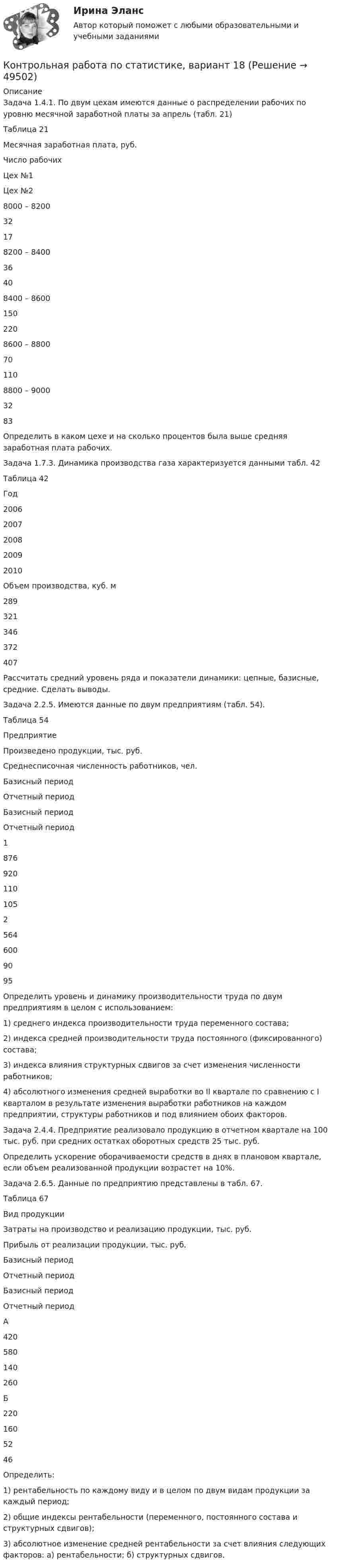     
            Описание
            Задача 1.4.1. По двум цехам имеются данные о распределении рабочих по уровню месячной заработной платы за апрель (табл. 21)Таблица 21  Месячная заработная плата, руб. Число рабочих   Цех №1 Цех №2   8000 – 8200 32 17   8200 – 8400 36 40   8400 – 8600 150 220   8600 – 8800 70 110   8800 – 9000 32 83  Определить в каком цехе и на сколько процентов была выше средняя заработная плата рабочих.Задача 1.7.3. Динамика производства газа характеризуется данными табл. 42Таблица 42  Год 2006 2007 2008 2009 2010   Объем производства, куб. м 289 321 346 372 407  Рассчитать средний уровень ряда и показатели динамики: цепные, базисные, средние. Сделать выводы.Задача 2.2.5. Имеются данные по двум предприятиям (табл. 54).Таблица 54  Предприятие Произведено продукции, тыс. руб. Среднесписочная числен­ность работников, чел.   Базисный период Отчетный период Базисный период Отчетный период   1 876 920 110 105   2 564 600 90 95  Определить уровень и динамику производительности труда по двум предприятиям в целом с использованием:1)      среднего индекса производительности труда переменного состава;2)      индекса средней производительности труда постоянного (фиксированного) состава;3)      индекса влияния структурных сдвигов за счет изменения численно­сти работников;4)      абсолютного изменения средней выработки во II квартале по сравнению с I кварталом в результате изменения выработки работников на каждом предприятии, структуры работников и под влиянием обоих факторов.Задача 2.4.4. Предприятие реализовало продукцию в отчетном квартале на 100 тыс. руб. при средних остатках оборотных средств 25 тыс. руб.Определить ускорение оборачиваемости средств в днях в плановом квартале, если объем реализованной продукции возрастет на 10%.Задача 2.6.5. Данные по предприятию представлены в табл. 67.Таблица 67  Вид продукции Затраты на производство и реа­лизацию продукции, тыс. руб. Прибыль от реализации продукции, тыс. руб.   Базисный период Отчетный период Базисный период Отчетный период   А 420 580 140 260   Б 220 160 52 46  Определить:1)      рентабельность по каждому виду и в целом по двум видам продук­ции за каждый период;2)      общие индексы рентабельности (переменного, постоянного состава и структурных сдвигов);3)      абсолютное изменение средней рентабельности за счет влияния следующих факторов: а) рентабельности; б) структурных сдвигов.  
            
            
            Контрольная работа по статистике, вариант 17Контрольная работа по статистике, вариант 18Контрольная работа по статистике, вариант 19Контрольная работа по статистике (вариант 2)Контрольная работа по статистике, вариант 2Контрольная работа по статистике, Вариант 2Контрольная работа по статистике, вариант 20Контрольная работа по статистике. Вариант 1.Контрольная работа по статистике, вариант 10Контрольная работа по статистике, вариант 11Контрольная работа по статистике, вариант 12Контрольная работа по статистике, вариант 13Контрольная работа по статистике, вариант 14Контрольная работа по статистике, вариант 15