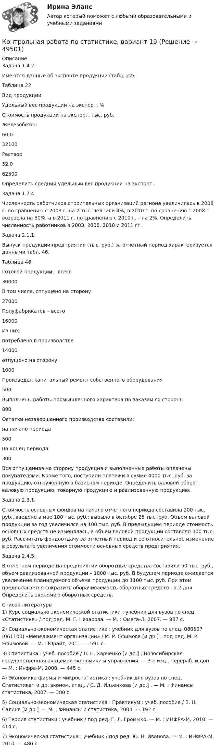    
            Описание
            Задача 1.4.2.Имеются данные об экспорте продукции (табл. 22):Таблица 22  Вид продукции Удельный вес продукции на экспорт, % Стоимость продукции на экспорт, тыс. руб.   Железобетон 60,0 32100   Раствор 32,0 62500  Определить средний удельный вес продукции на экспорт.Задача 1.7.4.Численность работников строительных организаций региона увеличилась в 2008 г. по сравнению с 2003 г. на 2 тыс. чел. или 4%; в 2010 г. по сравнению с 2008 г. возросла на 30%, а в 2011 г. по сравнению с 2010 г. – на 2%. Определить численность работников в 2003, 2008, 2010 и 2011 гг.Задача 2.1.1.Выпуск продукции предприятия (тыс. руб.) за отчетный период характеризуется данными табл. 46.Таблица 46  Готовой продукции – всего  30000    В том числе, отпущено на сторону  27000    Полуфабрикатов – всего  16000    Из них:     потреблено в производстве 14000    отпущено на сторону 1000   Произведен капитальный ремонт собственного оборудования  500    Выполнены работы промышленного характера по заказам со стороны  800    Остатки незавершенного производства составили:    на начало периода 500   на конец периода 300  Вся отпущенная на сторону продукция и выполненные работы оплаче­ны покупателями. Кроме того, поступили платежи в сумме 4000 тыс. руб. за продукцию, отгруженную в базисном периоде. Определить валовой оборот, валовую продукцию, товарную продукцию и реализованную продукцию.Задача 2.3.1.Стоимость основных фондов на начало отчетного периода составила 200 тыс. руб., введено в мае 100 тыс. руб.; выбыло в октябре 25 тыс. руб. Объем валовой продукции за год увеличился на 100 тыс. руб. В предыдущем периоде стоимость основных средств не изменялась, а объем валовой продукции составлял 300 тыс. руб. Рассчитать фондоотдачу за отчетный период и ее относительное изменение в результате увеличения стоимости основных средств предприятия.Задача 2.4.5.В отчетном периоде на предприятии оборотные средства составили 50 тыс. руб., объем реализованной продукции – 1000 тыс. руб. В будущем периоде ожидается увеличение планируемого объема продукции до 1100 тыс. руб. При этом предполагается сократить оборачиваемость оборотных средств на 2 дня. Определить экономию оборотных средств.  
            Список литературы
            1)      Курс социально-экономической статистики : учебник для вузов по спец. «Статистика» / под ред. М. Г. Назарова. — М. : Омега-Л, 2007. — 987 с. 2)      Социально-экономическая статистика : учебник для вузов по спец. 080507 (061100) «Менеджмент организации» / М. Р. Ефимова [и др.] ; под ред. М. Р. Ефимовой. — М. : Юрайт, 2011. — 591 с. 3)      Статистика : учеб. пособие / Л. П. Харченко [и др.] ; Новосибирская государственная академия экономики и управления. — 3-е изд., перераб. и доп. — М. : Инфра-М, 2008. — 445 с. 4)      Экономика фирмы и микростатистика : учебник для вузов по спец. Статистика» и др. эконом. спец. / С. Д. Ильенкова [и др.] . — М. : Финансы статистика, 2007. — 380 с. 5)      Социально-экономическая статистика : Практикум : учеб. пособие / В. Н. Салина [и др.]. — М. : Финансы и статистика, 2004. — 192 с. 6)      Теория статистики : учебник / под ред. Г. Л. Громыко. — М. : ИНФРА-М, 2010. — 414 с. 7)      Экономическая статистика : учебник / под ред. Ю. Н. Иванова. — М. : ИНФРА-М, 2010. — 480 с. 
            
            
            Контрольная работа по статистике, вариант 18Контрольная работа по статистике, вариант 19Контрольная работа по статистике (вариант 2)Контрольная работа по статистике, вариант 2Контрольная работа по статистике, Вариант 2Контрольная работа по статистике, вариант 20Контрольная работа по статистике, вариант 3Контрольная работа по статистике, вариант 10Контрольная работа по статистике, вариант 11Контрольная работа по статистике, вариант 12Контрольная работа по статистике, вариант 13Контрольная работа по статистике, вариант 14Контрольная работа по статистике, вариант 15Контрольная работа по статистике, вариант 16