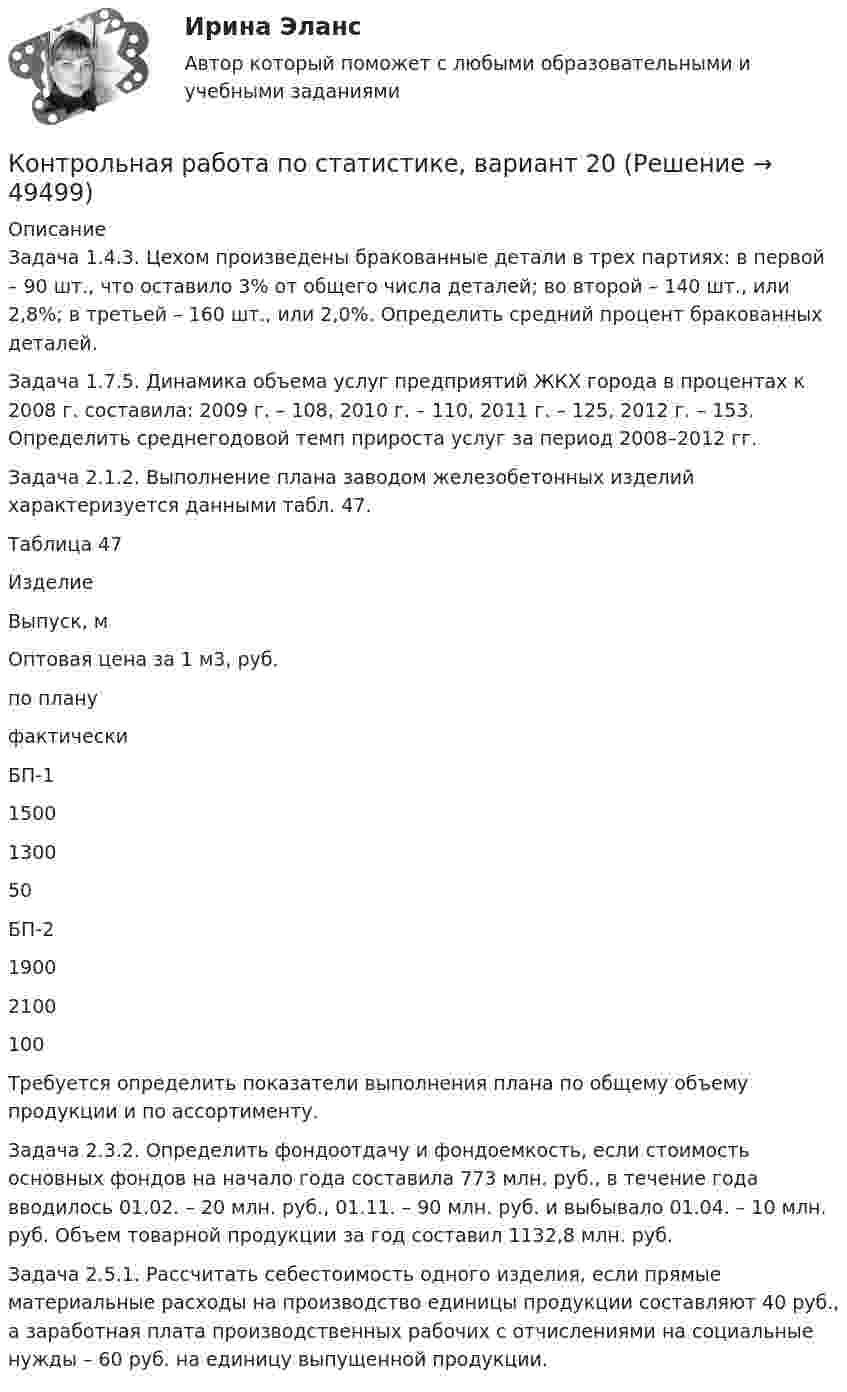     
            Описание
            	Задача 1.4.3. Цехом произведены бракованные детали в трех партиях: в первой – 90 шт., что оставило 3% от общего числа деталей; во второй – 140 шт., или 2,8%; в третьей – 160 шт., или 2,0%. Определить средний процент бракованных деталей.	Задача 1.7.5. Динамика объема услуг предприятий ЖКХ города в процентах к 2008 г. составила: 2009 г. – 108, 2010 г. – 110, 2011 г. – 125, 2012 г. – 153. Определить среднегодовой темп прироста услуг за период 2008–2012 гг.	Задача 2.1.2. Выполнение плана заводом железобетонных изделий характеризуется данными табл. 47.	Таблица 47  Изделие Выпуск, м Оптовая цена за 1 м3, руб.   по плану фактически   БП-1 1500 1300 50   БП-2 1900 2100 100 	Требуется определить показатели выполнения плана по общему объ­ему продукции и по ассортименту.	Задача 2.3.2. Определить фондоотдачу и фондоемкость, если стои­мость основных фондов на начало года составила 773 млн. руб., в течение года вводилось 01.02. – 20 млн. руб., 01.11. – 90 млн. руб. и выбывало 01.04. – 10 млн. руб. Объем товарной продукции за год составил 1132,8 млн. руб.	Задача 2.5.1. Рассчитать себестоимость одного изделия, если прямые материальные расходы на производство единицы продукции составляют 40 руб., а заработная плата производственных рабочих с отчислениями на социальные нужды – 60 руб. на единицу выпущенной продукции.  
            
            
            Контрольная работа по статистике, Вариант 2Контрольная работа по статистике, вариант 20Контрольная работа по статистике, вариант 3Контрольная работа по статистике, Вариант 3Контрольная работа по статистике, вариант 4Контрольная работа по статистике, вариант 5Контрольная работа по статистике, вариант 6Контрольная работа по статистике, вариант 14Контрольная работа по статистике, вариант 15Контрольная работа по статистике, вариант 16Контрольная работа по статистике, вариант 17Контрольная работа по статистике, вариант 18Контрольная работа по статистике, вариант 19Контрольная работа по статистике (вариант 2)