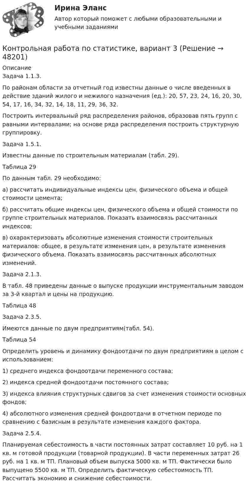     
            Описание
            Задача 1.1.3. По районам области за отчетный год известны данные о числе введенных в действие зданий жилого и нежилого назначения (ед.): 20, 57, 23, 24, 16, 20, 30, 54, 17, 16, 34, 32, 14, 18, 11, 29, 36, 32. Построить интервальный ряд распределения районов, образовав пять групп с равными интервалами; на основе ряда распределения построить структурную группировку.Задача 1.5.1. Известны данные по строительным материалам (табл. 29). Таблица 29 По данным табл. 29 необходимо: а) рассчитать индивидуальные индексы цен, физического объема и общей стоимости цемента; б) рассчитать общие индексы цен, физического объема и общей стоимости по группе строительных материалов. Показать взаимосвязь рассчитанных индексов; в) охарактеризовать абсолютные изменения стоимости строительных материалов: общее, в результате изменения цен, в результате изменения физического объема. Показать взаимосвязь рассчитанных абсолютных изменений.Задача 2.1.3.В табл. 48 приведены данные о выпуске продукции инструментальным заводом за 3-й квартал и цены на продукцию.Таблица 48Задача 2.3.5.Имеются данные по двум предприятиям(табл. 54). Таблица 54Определить уровень и динамику фондоотдачи по двум предприятиям в целом с использованием: 1) среднего индекса фондоотдачи переменного состава; 2) индекса средней фондоотдачи постоянного состава; 3) индекса влияния структурных сдвигов за счет изменения стоимости основных фондов; 4) абсолютного изменения средней фондоотдачи в отчетном периоде по сравнению с базисным в результате изменения каждого фактора. Задача 2.5.4. Планируемая себестоимость в части постоянных затрат составляет 10 руб. на 1 кв. м готовой продукции (товарной продукции). В части переменных затрат 26 руб. на 1 кв. м ТП. Плановый объем выпуска 5000 кв. м ТП. Фактически было выпущено 5500 кв. м ТП. Определить фактическую себестоимость ТП. Рассчитать экономию и снижение себестоимости.  
            
            
            Контрольная работа по статистике, вариант 20Контрольная работа по статистике, вариант 3Контрольная работа по статистике, Вариант 3Контрольная работа по статистике, вариант 4Контрольная работа по статистике, вариант 5Контрольная работа по статистике, вариант 6Контрольная работа по статистике, вариант 7Контрольная работа по статистике, вариант 15Контрольная работа по статистике, вариант 16Контрольная работа по статистике, вариант 17Контрольная работа по статистике, вариант 18Контрольная работа по статистике, вариант 19Контрольная работа по статистике (вариант 2)Контрольная работа по статистике, вариант 2