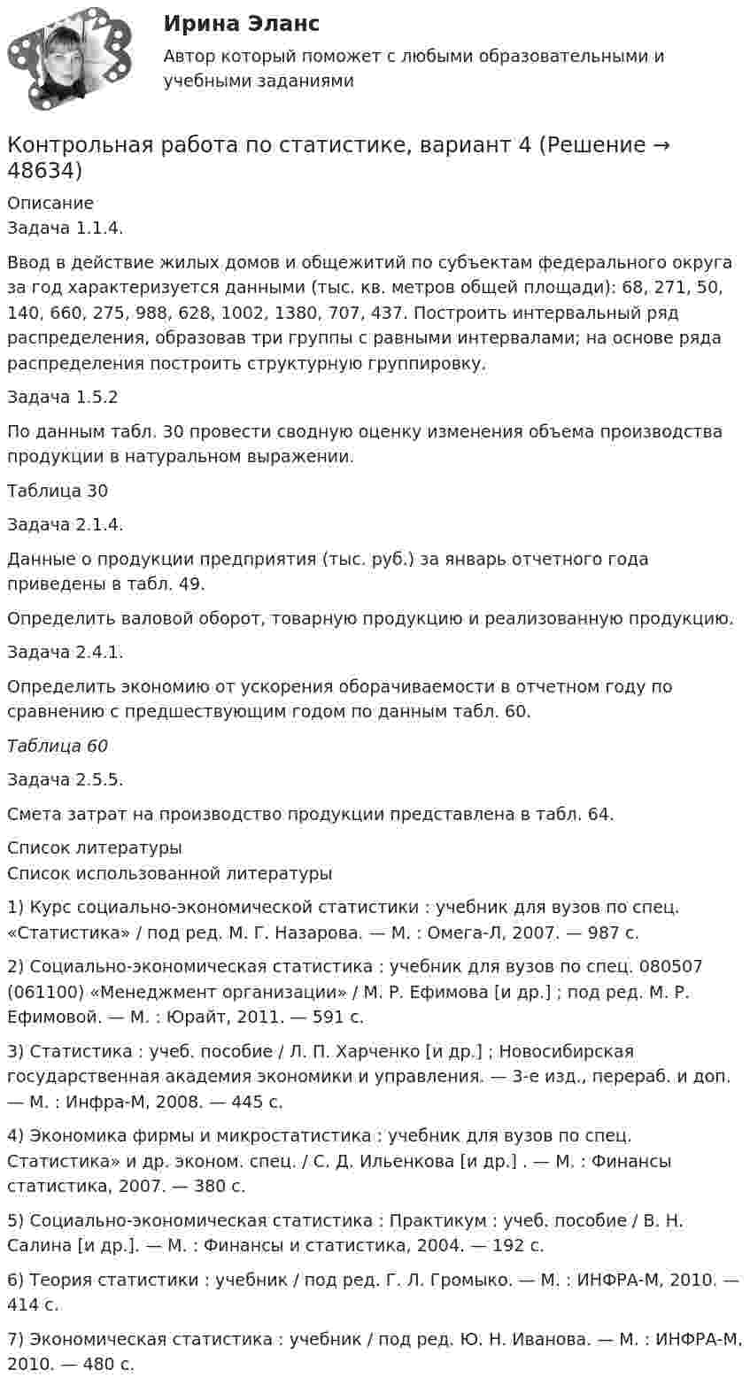     
            Описание
            	Задача 1.1.4.	Ввод в действие жилых домов и общежитий по субъектам федерального округа за год характеризуется данными (тыс. кв. метров общей площади): 68, 271, 50, 140, 660, 275, 988, 628, 1002, 1380, 707, 437. Построить интервальный ряд распределения, образовав три группы с равными интервалами; на основе ряда распределения построить структурную группировку.	Задача 1.5.2	По данным табл. 30 провести сводную оценку изменения объема производства продукции в натуральном выражении.	Таблица 30	Задача 2.1.4. 	Данные о продукции предприятия (тыс. руб.) за январь отчетного года приведены в табл. 49.	Определить валовой оборот, товарную продукцию и реализованную продукцию.	Задача 2.4.1.	Определить экономию от ускорения оборачиваемости в отчетном году по сравнению с предшествующим годом по данным табл. 60. Таблица 60	Задача 2.5.5. 	Смета затрат на производство продукции представлена в табл. 64.  
            Список литературы
            	Список использованной литературы	1)      Курс социально-экономической статистики : учебник для вузов по спец. «Статистика» / под ред. М. Г. Назарова. — М. : Омега-Л, 2007. — 987 с. 	2)      Социально-экономическая статистика : учебник для вузов по спец. 080507 (061100) «Менеджмент организации» / М. Р. Ефимова [и др.] ; под ред. М. Р. Ефимовой. — М. : Юрайт, 2011. — 591 с. 	3)      Статистика : учеб. пособие / Л. П. Харченко [и др.] ; Новосибирская государственная академия экономики и управления. — 3-е изд., перераб. и доп. — М. : Инфра-М, 2008. — 445 с. 	4)      Экономика фирмы и микростатистика : учебник для вузов по спец. Статистика» и др. эконом. спец. / С. Д. Ильенкова [и др.] . — М. : Финансы статистика, 2007. — 380 с. 	5)      Социально-экономическая статистика : Практикум : учеб. пособие / В. Н. Салина [и др.]. — М. : Финансы и статистика, 2004. — 192 с. 	6)      Теория статистики : учебник / под ред. Г. Л. Громыко. — М. : ИНФРА-М, 2010. — 414 с. 	7)      Экономическая статистика : учебник / под ред. Ю. Н. Иванова. — М. : ИНФРА-М, 2010. — 480 с. 
            
            
            Контрольная работа по статистике, Вариант 3Контрольная работа по статистике, вариант 4Контрольная работа по статистике, вариант 5Контрольная работа по статистике, вариант 6Контрольная работа по статистике, вариант 7Контрольная работа по статистике, вариант 7Контрольная работа по статистике, вариант 8Контрольная работа по статистике, вариант 17Контрольная работа по статистике, вариант 18Контрольная работа по статистике, вариант 19Контрольная работа по статистике (вариант 2)Контрольная работа по статистике, вариант 2Контрольная работа по статистике, Вариант 2Контрольная работа по статистике, вариант 20