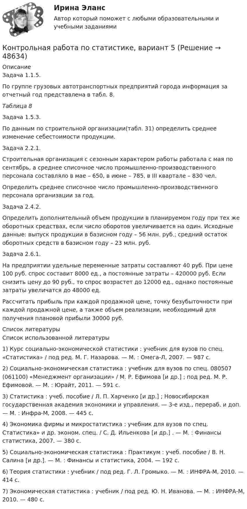     
            Описание
            Задача 1.1.5. По группе грузовых автотранспортных предприятий города информация за отчетный год представлена в табл. 8. Таблица 8Задача 1.5.3. По данным по строительной организации(табл. 31) определить среднее изменение себестоимости продукции.Задача 2.2.1. Строительная организация с сезонным характером работы работала с мая по сентябрь, а среднее списочное число промышленно-производственного персонала составляло в мае – 650, в июне – 785, в III квартале – 830 чел. Определить среднее списочное число промышленно-производственного персонала организации за год.Задача 2.4.2.Определить дополнительный объем продукции в планируемом году при тех же оборотных средствах, если число оборотов увеличивается на один. Исходные данные: выпуск продукции в базисном году – 56 млн. руб.; средний остаток оборотных средств в базисном году – 23 млн. руб.Задача 2.6.1. На предприятии удельные переменные затраты составляют 40 руб. При цене 100 руб. спрос составит 8000 ед., а постоянные затраты – 420000 руб. Если снизить цену до 90 руб., то спрос возрастет до 12000 ед., однако постоянные затраты увеличатся до 48000 ед. Рассчитать прибыль при каждой продажной цене, точку безубыточности при каждой продажной цене, а также объем реализации, необходимый для получения плановой прибыли 30000 руб.  
            Список литературы
            Список использованной литературы1)      Курс социально-экономической статистики : учебник для вузов по спец. «Статистика» / под ред. М. Г. Назарова. — М. : Омега-Л, 2007. — 987 с. 2)      Социально-экономическая статистика : учебник для вузов по спец. 080507 (061100) «Менеджмент организации» / М. Р. Ефимова [и др.] ; под ред. М. Р. Ефимовой. — М. : Юрайт, 2011. — 591 с. 3)      Статистика : учеб. пособие / Л. П. Харченко [и др.] ; Новосибирская государственная академия экономики и управления. — 3-е изд., перераб. и доп. — М. : Инфра-М, 2008. — 445 с. 4)      Экономика фирмы и микростатистика : учебник для вузов по спец. Статистика» и др. эконом. спец. / С. Д. Ильенкова [и др.] . — М. : Финансы статистика, 2007. — 380 с. 5)      Социально-экономическая статистика : Практикум : учеб. пособие / В. Н. Салина [и др.]. — М. : Финансы и статистика, 2004. — 192 с. 6)      Теория статистики : учебник / под ред. Г. Л. Громыко. — М. : ИНФРА-М, 2010. — 414 с. 7)      Экономическая статистика : учебник / под ред. Ю. Н. Иванова. — М. : ИНФРА-М, 2010. — 480 с. 
            
            
            Контрольная работа по статистике, вариант 4Контрольная работа по статистике, вариант 5Контрольная работа по статистике, вариант 6Контрольная работа по статистике, вариант 7Контрольная работа по статистике, вариант 7Контрольная работа по статистике, вариант 8Контрольная работа по статистике, вариант 9Контрольная работа по статистике, вариант 18Контрольная работа по статистике, вариант 19Контрольная работа по статистике (вариант 2)Контрольная работа по статистике, вариант 2Контрольная работа по статистике, Вариант 2Контрольная работа по статистике, вариант 20Контрольная работа по статистике, вариант 3