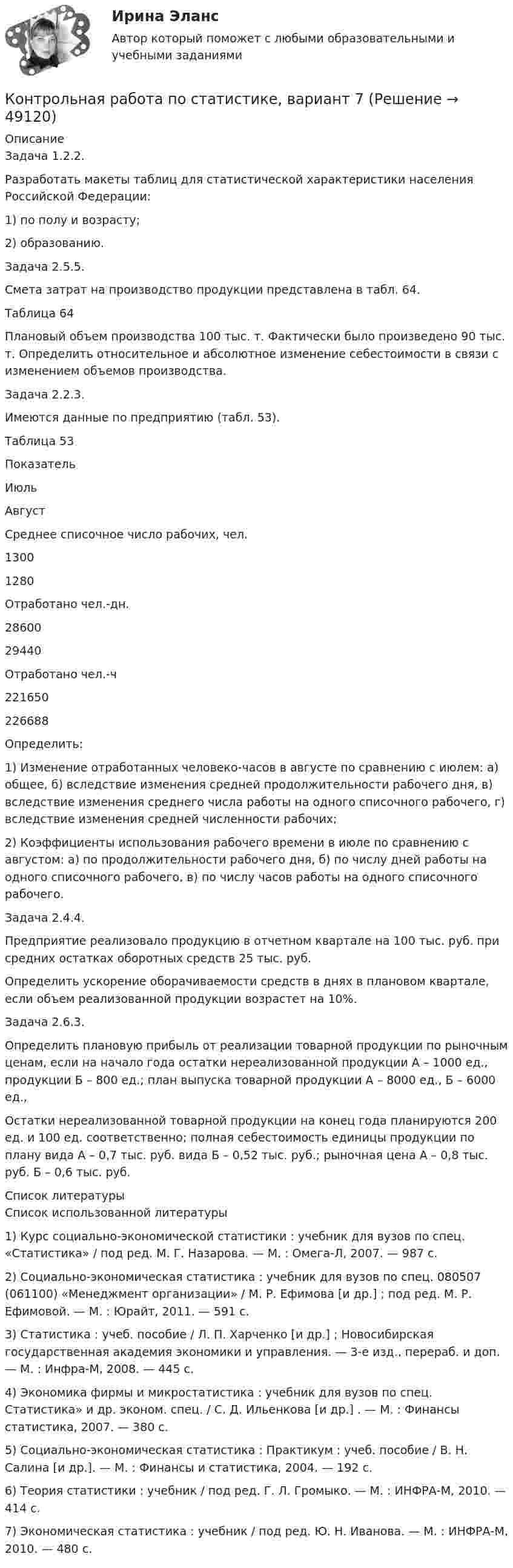     
            Описание
            	Задача 1.2.2.	Разработать макеты таблиц для статистической характеристики населения Российской Федерации: 	1) по полу и возрасту; 	2) образованию.	Задача 2.5.5. 	Смета затрат на производство продукции представлена в табл. 64.	Таблица 64	Плановый объем производства 100 тыс. т. Фактически было произведено 90 тыс. т. Определить относительное и абсолютное изменение себестоимости в связи с изменением объемов производства.	Задача 2.2.3.	Имеются данные по предприятию (табл. 53).	Таблица 53  Показатель Июль Август   Среднее списочное число рабочих, чел. 1300 1280   Отработано чел.-дн. 28600 29440   Отработано чел.-ч 221650 226688  	Определить:	1) Изменение отработанных человеко-часов в августе по сравнению с июлем: а) общее, б) вследствие изменения средней продолжительности рабочего дня, в) вследствие изменения среднего числа работы на одного списочного рабочего, г) вследствие изменения средней численности рабочих;	2) Коэффициенты использования рабочего времени в июле по сравнению с августом: а) по продолжительности рабочего дня, б) по числу дней работы на одного списочного рабочего, в) по числу часов работы на одного списочного рабочего.	Задача 2.4.4.	Предприятие реализовало продукцию в отчетном квартале на 100 тыс. руб. при средних остатках оборотных средств 25 тыс. руб. 	Определить ускорение оборачиваемости средств в днях в плановом квартале, если объем реализованной продукции возрастет на 10%.	Задача 2.6.3. 	Определить плановую прибыль от реализации товарной продукции по рыночным ценам, если на начало года остатки нереализованной продукции А – 1000 ед., продукции Б – 800 ед.; план выпуска товарной продукции А – 8000 ед., Б – 6000 ед.,	Остатки нереализованной товарной продукции на конец года планируются 200 ед. и 100 ед. соответственно; полная себестоимость единицы продукции по плану вида А – 0,7 тыс. руб. вида Б – 0,52 тыс. руб.; рыночная цена А – 0,8 тыс. руб. Б – 0,6 тыс. руб.   
            Список литературы
            	Список использованной литературы	1)      Курс социально-экономической статистики : учебник для вузов по спец. «Статистика» / под ред. М. Г. Назарова. — М. : Омега-Л, 2007. — 987 с. 	2)      Социально-экономическая статистика : учебник для вузов по спец. 080507 (061100) «Менеджмент организации» / М. Р. Ефимова [и др.] ; под ред. М. Р. Ефимовой. — М. : Юрайт, 2011. — 591 с. 	3)      Статистика : учеб. пособие / Л. П. Харченко [и др.] ; Новосибирская государственная академия экономики и управления. — 3-е изд., перераб. и доп. — М. : Инфра-М, 2008. — 445 с. 	4)      Экономика фирмы и микростатистика : учебник для вузов по спец. Статистика» и др. эконом. спец. / С. Д. Ильенкова [и др.] . — М. : Финансы статистика, 2007. — 380 с. 	5)      Социально-экономическая статистика : Практикум : учеб. пособие / В. Н. Салина [и др.]. — М. : Финансы и статистика, 2004. — 192 с. 	6)      Теория статистики : учебник / под ред. Г. Л. Громыко. — М. : ИНФРА-М, 2010. — 414 с. 	7)      Экономическая статистика : учебник / под ред. Ю. Н. Иванова. — М. : ИНФРА-М, 2010. — 480 с. 
            
            
            Контрольная работа по статистике, вариант 7Контрольная работа по статистике, вариант 7Контрольная работа по статистике, вариант 8Контрольная работа по статистике, вариант 9Контрольная работа по статистике. Задачи. ФЭК.РФ. Контрольная работа по статистике Подопригора 15 вариантКонтрольная работа по статистике Подопригора 17 вариантКонтрольная работа по статистике, вариант 2Контрольная работа по статистике, Вариант 2Контрольная работа по статистике, вариант 20Контрольная работа по статистике, вариант 3Контрольная работа по статистике, Вариант 3Контрольная работа по статистике, вариант 4Контрольная работа по статистике, вариант 5