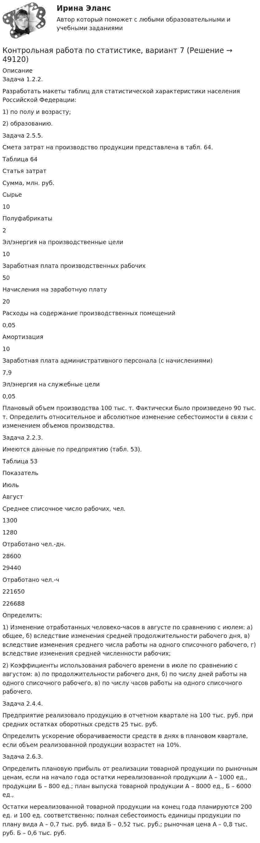     
            Описание
            	Задача 1.2.2.	Разработать макеты таблиц для статистической характеристики населения Российской Федерации: 	1) по полу и возрасту; 	2) образованию.	Задача 2.5.5. 	Смета затрат на производство продукции представлена в табл. 64.	Таблица 64  Статья затрат Сумма, млн. руб.   Сырье 10   Полуфабрикаты 2   Эл/энергия на производственные цели 10   Заработная плата производственных рабочих 50   Начисления на заработную плату 20   Расходы на содержание производственных помещений 0,05   Амортизация 10   Заработная плата административного персонала (с начислениями) 7,9   Эл/энергия на служебные цели 0,05 	Плановый объем производства 100 тыс. т. Фактически было произведено 90 тыс. т. Определить относительное и абсолютное изменение себестоимости в связи с изменением объемов производства.	Задача 2.2.3.	Имеются данные по предприятию (табл. 53).	Таблица 53  Показатель Июль Август   Среднее списочное число рабочих, чел. 1300 1280   Отработано чел.-дн. 28600 29440   Отработано чел.-ч 221650 226688  	Определить:	1) Изменение отработанных человеко-часов в августе по сравнению с июлем: а) общее, б) вследствие изменения средней продолжительности рабочего дня, в) вследствие изменения среднего числа работы на одного списочного рабочего, г) вследствие изменения средней численности рабочих;	2) Коэффициенты использования рабочего времени в июле по сравнению с августом: а) по продолжительности рабочего дня, б) по числу дней работы на одного списочного рабочего, в) по числу часов работы на одного списочного рабочего.	Задача 2.4.4.	Предприятие реализовало продукцию в отчетном квартале на 100 тыс. руб. при средних остатках оборотных средств 25 тыс. руб. 	Определить ускорение оборачиваемости средств в днях в плановом квартале, если объем реализованной продукции возрастет на 10%.	Задача 2.6.3. 	Определить плановую прибыль от реализации товарной продукции по рыночным ценам, если на начало года остатки нереализованной продукции А – 1000 ед., продукции Б – 800 ед.; план выпуска товарной продукции А – 8000 ед., Б – 6000 ед.,	Остатки нереализованной товарной продукции на конец года планируются 200 ед. и 100 ед. соответственно; полная себестоимость единицы продукции по плану вида А – 0,7 тыс. руб. вида Б – 0,52 тыс. руб.; рыночная цена А – 0,8 тыс. руб. Б – 0,6 тыс. руб.  
            
            
            Контрольная работа по статистике, вариант 6Контрольная работа по статистике, вариант 7Контрольная работа по статистике, вариант 7Контрольная работа по статистике, вариант 8Контрольная работа по статистике, вариант 9Контрольная работа по статистике. Задачи. ФЭК.РФ. Контрольная работа по статистике Подопригора 15 вариантКонтрольная работа по статистике (вариант 2)Контрольная работа по статистике, вариант 2Контрольная работа по статистике, Вариант 2Контрольная работа по статистике, вариант 20Контрольная работа по статистике, вариант 3Контрольная работа по статистике, Вариант 3Контрольная работа по статистике, вариант 4