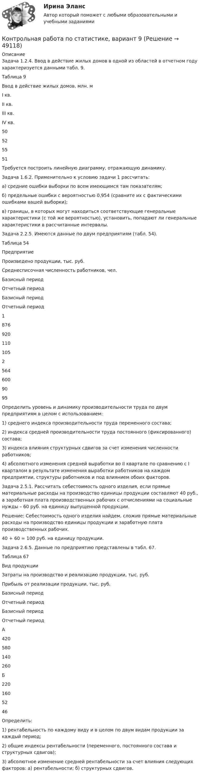    
            Описание
            	Задача 1.2.4. Ввод в действие жилых домов в одной из областей в от­четном году характеризуется данными табл. 9.	Таблица 9  Ввод в действие жилых домов, млн. м   I кв. II кв. III кв. IV кв.   50 52 55 51 	Требуется построить линейную диаграмму, отражающую динамику.	Задача 1.6.2. Применительно к условию задачи 1 рассчитать:	а)      средние ошибки выборки по всем имеющимся там показателям;	б)      предельные ошибки с вероятностью 0,954 (сравните их с фактиче­скими ошибками вашей выборки);	в)      границы, в которых могут находиться соответствующие генераль­ные характеристики (с той же вероятностью), установить, попадают ли ге­неральные характеристики в рассчитанные интервалы.	Задача 2.2.5. Имеются данные по двум предприятиям (табл. 54).	Таблица 54  Предприятие Произведено продукции, тыс. руб. Среднесписочная числен­ность работников, чел.   Базисный период Отчетный период Базисный период Отчетный период   1 876 920 110 105   2 564 600 90 95  	Определить уровень и динамику производительности труда по двум предприятиям в целом с использованием:	1)      среднего индекса производительности труда переменного состава;	2)      индекса средней производительности труда постоянного (фиксированного) состава;	3)      индекса влияния структурных сдвигов за счет изменения численно­сти работников;	4)      абсолютного изменения средней выработки во II квартале по сравнению с I кварталом в результате изменения выработки работников на каждом предприятии, структуры работников и под влиянием обоих факторов.	Задача 2.5.1. Рассчитать себестоимость одного изделия, если прямые материальные расходы на производство единицы продукции составляют 40 руб., а заработная плата производственных рабочих с отчислениями на социальные нужды – 60 руб. на единицу выпущенной продукции.	Решение: Себестоимость одного изделия найдем, сложив прямые материальные расходы на производство единицы продукции и заработную плата производственных рабочих.	40 + 60 = 100 руб. на единицу продукции.	Задача 2.6.5. Данные по предприятию представлены в табл. 67.	Таблица 67  Вид продукции Затраты на производство и реа­лизацию продукции, тыс. руб. Прибыль от реализации продукции, тыс. руб.   Базисный период Отчетный период Базисный период Отчетный период   А 420 580 140 260   Б 220 160 52 46  	Определить:	1)      рентабельность по каждому виду и в целом по двум видам продук­ции за каждый период;	2)      общие индексы рентабельности (переменного, постоянного состава и структурных сдвигов);	3)      абсолютное изменение средней рентабельности за счет влияния следующих факторов: а) рентабельности; б) структурных сдвигов.  
            
            
            Контрольная работа по статистике, вариант 8Контрольная работа по статистике, вариант 9Контрольная работа по статистике. Задачи. ФЭК.РФ. Контрольная работа по статистике Подопригора 15 вариантКонтрольная работа по статистике Подопригора 17 вариантКонтрольная работа по статистике Подопригора 4 вариантКонтрольная работа по статистике (статистика)Контрольная работа по статистике, вариант 20Контрольная работа по статистике, вариант 3Контрольная работа по статистике, Вариант 3Контрольная работа по статистике, вариант 4Контрольная работа по статистике, вариант 5Контрольная работа по статистике, вариант 6Контрольная работа по статистике, вариант 7