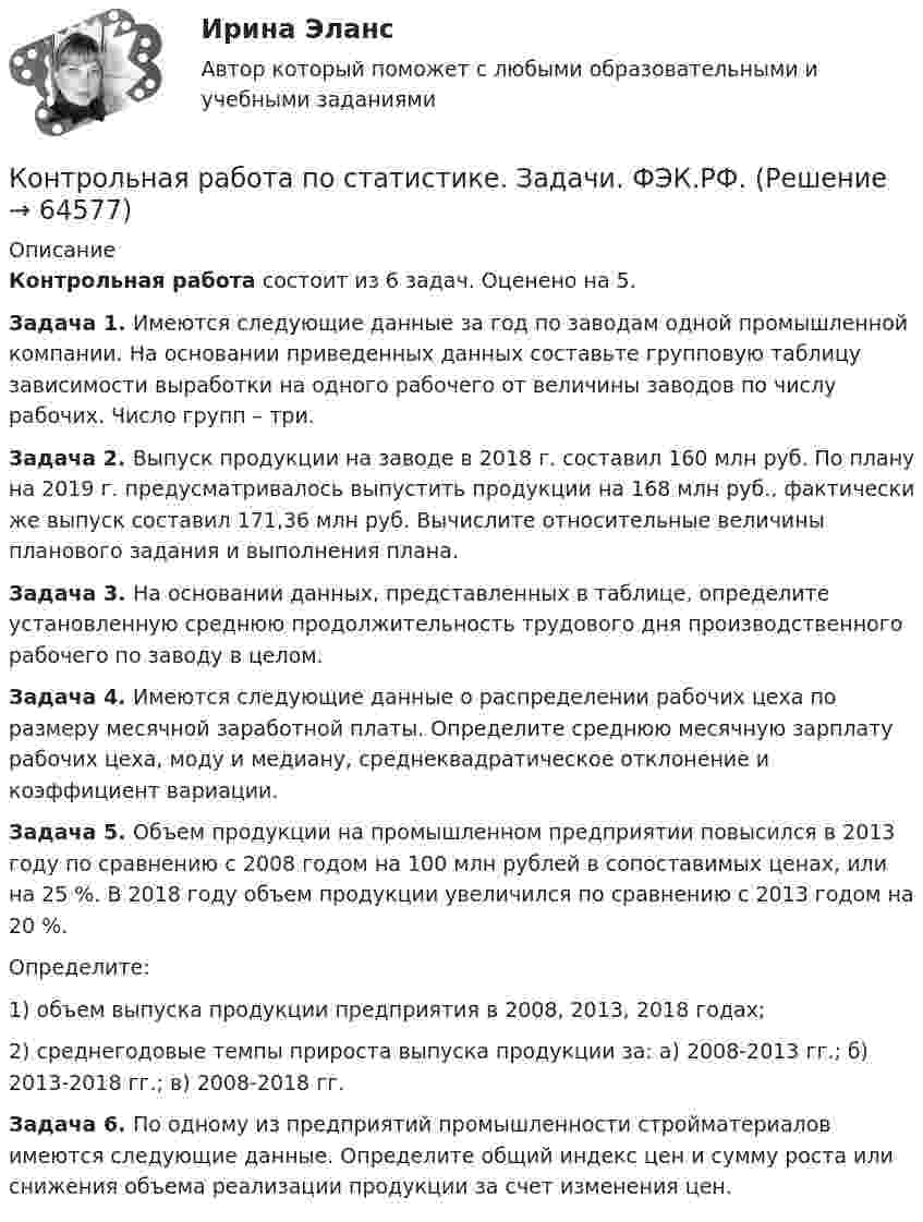     
            Описание
            Контрольная работа состоит из 6 задач. Оценено на 5.Задача 1. Имеются следующие данные за год по заводам одной промышленной компании. На основании приведенных данных составьте групповую таблицу зависимости выработки на одного рабочего от величины заводов по числу рабочих. Число групп – три.3адача 2.  Выпуск продукции на заводе в 2018 г. составил 160 млн руб. По плану на 2019 г. предусматривалось выпустить продукции на 168 млн руб., фактически же выпуск составил 171,36 млн руб. Вычислите относительные величины планового задания и выполнения плана.Задача 3. На основании данных, представленных в таблице, определите установленную среднюю продолжительность трудового дня производственного рабочего по заводу в целом.Задача 4. Имеются следующие данные о распределении рабочих цеха по размеру месячной заработной платы. Определите среднюю месячную зарплату рабочих цеха, моду и медиану, среднеквадратическое отклонение и коэффициент вариации.Задача 5. Объем продукции на промышленном предприятии повысился в 2013 году по сравнению с 2008 годом на 100 млн рублей в сопоставимых ценах, или на 25 %. В 2018 году объем продукции увеличился по сравнению с 2013 годом на 20 %.Определите:1) объем выпуска продукции предприятия в 2008, 2013, 2018 годах;2) среднегодовые темпы прироста выпуска продукции за:  а) 2008-2013 гг.;    б) 2013-2018 гг.;    в) 2008-2018 гг.Задача 6. По одному из предприятий промышленности стройматериалов имеются следующие данные. Определите общий индекс цен и сумму роста или снижения объема реализации продукции за счет изменения цен.   
            
            
            Контрольная работа по статистике, вариант 9Контрольная работа по статистике. Задачи. ФЭК.РФ. Контрольная работа по статистике Подопригора 15 вариантКонтрольная работа по статистике Подопригора 17 вариантКонтрольная работа по статистике Подопригора 4 вариантКонтрольная работа по статистике (статистика)Контрольная работа по статистике ТУСУР (вариант 19)Контрольная работа по статистике, вариант 3Контрольная работа по статистике, Вариант 3Контрольная работа по статистике, вариант 4Контрольная работа по статистике, вариант 5Контрольная работа по статистике, вариант 6Контрольная работа по статистике, вариант 7Контрольная работа по статистике, вариант 7