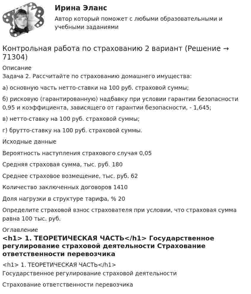     
            Описание
            	Задача 2. Рассчитайте по страхованию домашнего имущества: 	а) основную часть нетто-ставки на 100 руб. страховой суммы; 	б) рисковую (гарантированную) надбавку при условии гарантии безопасности 0,95 и коэффициента, зависящего от гарантии безопасности, - 1,645; 	в) нетто-ставку на 100 руб. страховой суммы; 	г) брутто-ставку на 100 руб. страховой суммы.   Исходные данные      Вероятность наступления страхового случая  0,05   Средняя страховая сумма, тыс. руб.  180   Среднее страховое возмещение, тыс. руб.   62   Количество заключенных договоров  1410   Доля нагрузки в структуре тарифа, %  20  	Определите страховой взнос страхователя при условии, что страховая сумма равна 100 тыс. руб. 
            Оглавление
            <h1>	1. ТЕОРЕТИЧЕСКАЯ ЧАСТЬ</h1>	Государственное регулирование страховой деятельности	 Страхование ответственности перевозчика  
            
            
            Контрольная работа по Стратегическому менеджменту. Стратегия развития ПАО БурятзолотоКонтрольная работа по страхованию 2 вариантКонтрольная работа по стр. мех. Часть 2Контрольная работа «Построение эпюр внутренних силовых факторов в статически определимых системах» Вариант 107Контрольная работа по строительной механике. Расчет стержневых систем на прочность и жесткость Вариант 098Контрольная работа по СУДЕНОМУ ДЕЛОПРОИЗВОСДТВУКонтрольная работа по таможенному правуКонтрольная работа по статистике, вариант 9Контрольная работа по статистике. Задачи. ФЭК.РФ. Контрольная работа по статистике Подопригора 15 вариантКонтрольная работа по статистике Подопригора 17 вариантКонтрольная работа по статистике Подопригора 4 вариантКонтрольная работа по статистике (статистика)Контрольная работа по статистике ТУСУР (вариант 19)