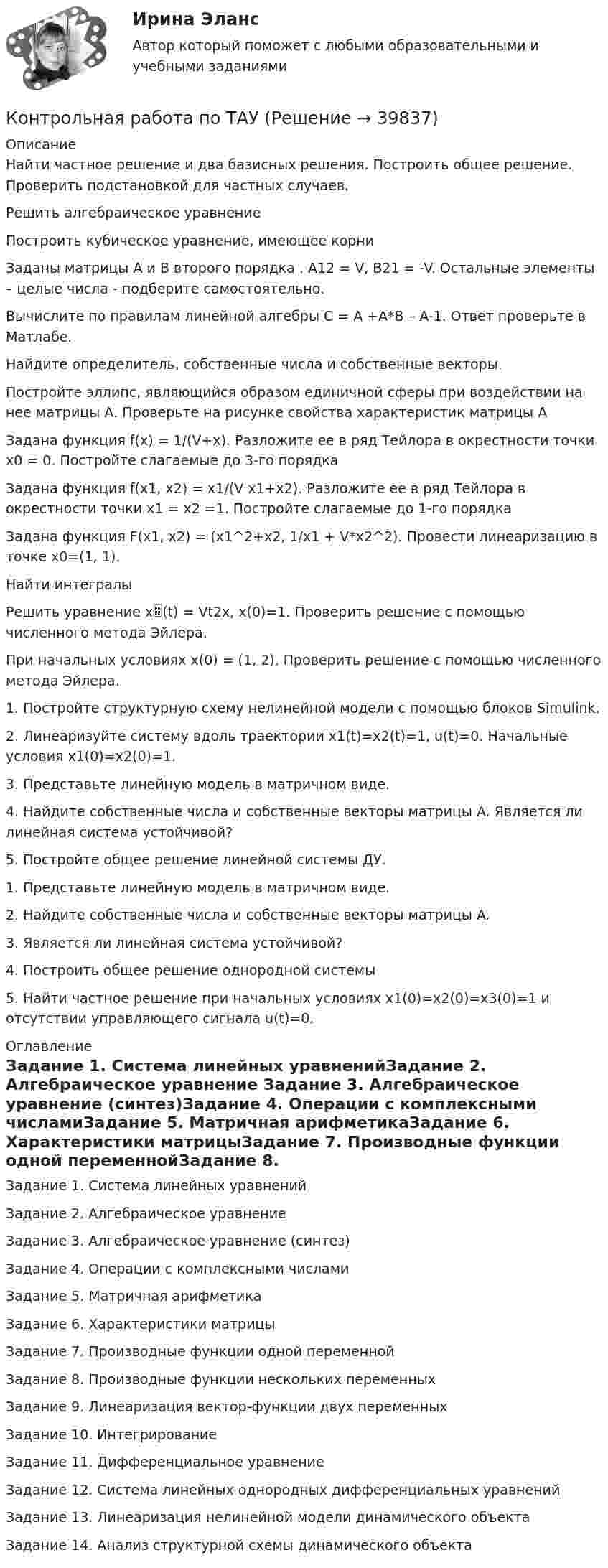      
          Описание
          Найти частное решение и два базисных решения. Построить общее решение. Проверить подстановкой для частных случаев.Решить алгебраическое уравнениеПостроить кубическое уравнение, имеющее корниЗаданы матрицы А и В второго порядка . А12 = V, B21 = -V. Остальные элементы – целые числа - подберите самостоятельно.Вычислите по правилам линейной алгебры C = A +A*B – A-1. Ответ проверьте в Матлабе.Найдите определитель, собственные числа и собственные векторы.Постройте эллипс, являющийся образом единичной сферы при воздействии на нее матрицы А. Проверьте на рисунке свойства характеристик матрицы АЗадана функция f(x) = 1/(V+x). Разложите ее в ряд Тейлора в окрестности точки x0 = 0. Постройте слагаемые до 3-го порядкаЗадана функция f(x1, x2) = x1/(V x1+x2). Разложите ее в ряд Тейлора в окрестности точки x1 = x2 =1. Постройте слагаемые до 1-го порядкаЗадана функция F(x1, x2) = (x1^2+x2, 1/x1 + V*x2^2). Провести линеаризацию в точке x0=(1, 1).Найти интегралы Решить уравнение x(t) = Vt2x, x(0)=1. Проверить решение с помощью численного метода Эйлера.При начальных условиях x(0) = (1, 2). Проверить решение с помощью численного метода Эйлера.1.	Постройте структурную схему нелинейной модели с помощью блоков Simulink.2.	Линеаризуйте систему вдоль траектории x1(t)=x2(t)=1, u(t)=0. Начальные условия x1(0)=x2(0)=1. 3.	Представьте линейную модель в матричном виде.4.	 Найдите собственные числа и собственные векторы матрицы A. Является ли линейная система устойчивой?5.	Постройте общее решение линейной системы ДУ.1.	Представьте линейную модель в матричном виде.2.	 Найдите собственные числа и собственные векторы матрицы A. 3.	 Является ли линейная система устойчивой?4.	Построить общее решение однородной системы5.	Найти частное решение при начальных условиях x1(0)=x2(0)=x3(0)=1 и отсутствии управляющего сигнала u(t)=0.  
          Оглавление
          Задание 1. Система линейных уравненийЗадание 2. Алгебраическое уравнение Задание 3. Алгебраическое уравнение (синтез)Задание 4. Операции с комплексными числамиЗадание 5. Матричная арифметикаЗадание 6. Характеристики матрицыЗадание 7. Производные функции одной переменнойЗадание 8. Производные функции нескольких переменныхЗадание 9. Линеаризация вектор-функции двух переменныхЗадание 10. ИнтегрированиеЗадание 11. Дифференциальное уравнениеЗадание 12. Система линейных однородных дифференциальных уравненийЗадание 13. Линеаризация нелинейной модели динамического объектаЗадание 14. Анализ структурной схемы динамического объекта 
            
            
            Контрольная работа по таможенному правуКонтрольная работа по ТАУКонтрольная работа по ТВИМС, вариант 10Контрольная работа по ТВИМС, вариант 11Контрольная работа по ТВИМС, вариант 13Контрольная работа по ТВИМС, вариант 15 Контрольная работа по ТВИМС, вариант 16Контрольная работа по статистике ТУСУР (вариант 19)Контрольная работа по стратегическому менеджменту. Выделить ключевые факторы , которые следует учитывать при проведении стратегических перемен на примере Nestle ProfessionalКонтрольная работа по Стратегическому менеджменту. Стратегия развития ПАО БурятзолотоКонтрольная работа по страхованию 2 вариантКонтрольная работа по стр. мех. Часть 2Контрольная работа «Построение эпюр внутренних силовых факторов в статически определимых системах» Вариант 107Контрольная работа по строительной механике. Расчет стержневых систем на прочность и жесткость Вариант 098