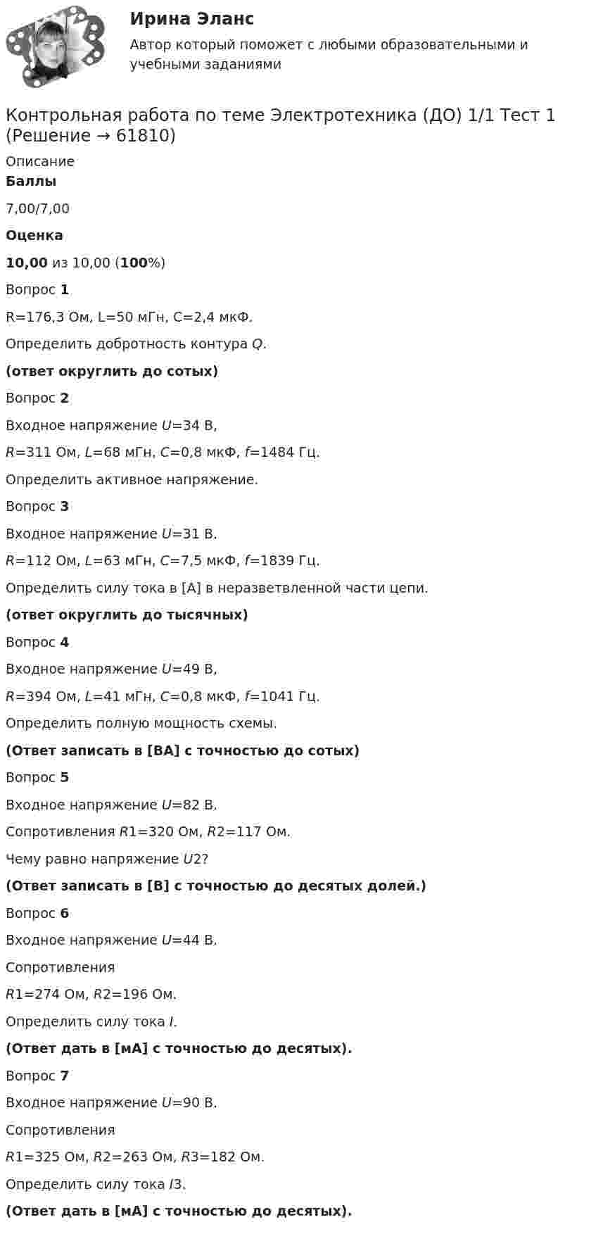      
            Описание
             Баллы 7,00/7,00 Оценка 10,00 из 10,00 (100%)Вопрос 1R=176,3 Ом, L=50 мГн, С=2,4 мкФ.Определить добротность контура Q.(ответ округлить до сотых)Вопрос 2Входное напряжение U=34 В, R=311 Ом, L=68 мГн, C=0,8 мкФ, f=1484 Гц.Определить активное напряжение.Вопрос 3Входное напряжение U=31 В. R=112 Ом, L=63 мГн, C=7,5 мкФ, f=1839 Гц.Определить силу тока в [А] в неразветвленной части цепи. (ответ округлить до тысячных)Вопрос 4Входное напряжение U=49 В, R=394 Ом, L=41 мГн, C=0,8 мкФ, f=1041 Гц.Определить полную мощность схемы. (Ответ записать в [ВА] с точностью до сотых)Вопрос 5Входное напряжение U=82 В. Сопротивления R1=320 Ом, R2=117 Ом.Чему равно напряжение  U2? (Ответ записать в [В] с точностью до десятых долей.)Вопрос 6Входное напряжение U=44 B. Сопротивления R1=274 Ом, R2=196 Ом.Определить силу тока I. (Ответ дать в [мА] с точностью до десятых).Вопрос 7Входное напряжение U=90 B. Сопротивления R1=325 Ом, R2=263 Ом, R3=182 Ом.Определить силу тока I3. (Ответ дать в [мА] с точностью до десятых).   
            
            
            Контрольная работа по теме:  «Современные формы представления классической музыки»Контрольная работа по теме Элeктротехника (ДО) 1/1 Тест 1Контрольная работа по теории вероятностейКонтрольная работа по теории вероятностей - 6 вариантКонтрольная работа по теории вероятностей и математической стаистике, вариант 5Контрольная работа по теории вероятностей и математической статистикеКонтрольная работа по теории вероятностей и математической статистике, вариант 1Контрольная работа по тгп Челябинский государственный университетКонтрольная работа по теме 2 Элeктротехника (ДО)Контрольная работа по теме 4 «Платёжный баланс и его роль в укреплении международных финансов» (задание)Контрольная работа по теме 7 «Международные валютно-кредитные и финансовые организации» (задание)Контрольная работа по теме : Безопасность товара. - вариант №8Контрольная работа по теме Брак в семейном праве. Условия его заключения. Контрольная работа по теме: Представительство в гражданском процессе