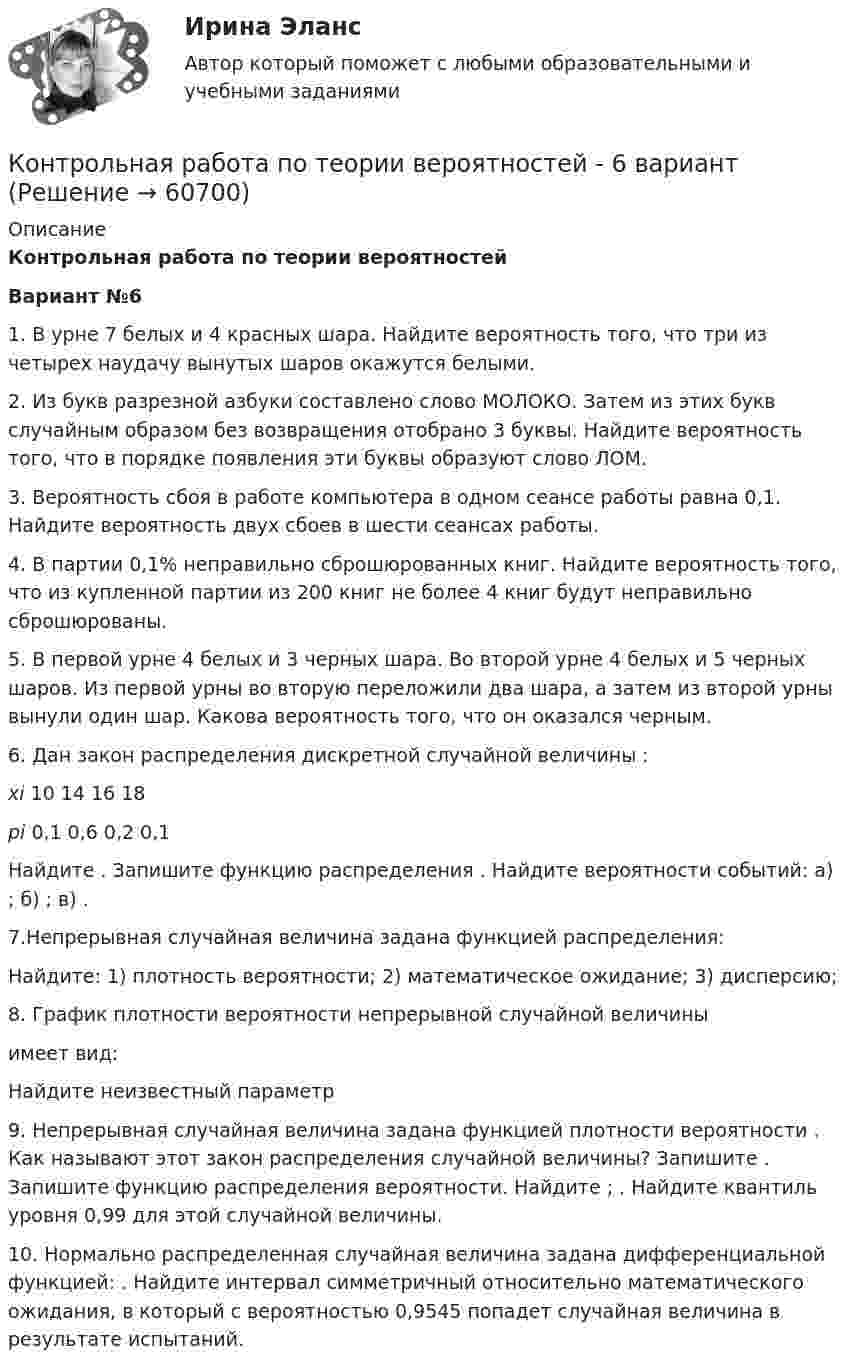     
            Описание
            Контрольная работа по теории вероятностей Вариант №61.    В урне 7 белых и 4 красных шара. Найдите вероятность того, что три из четырех наудачу вынутых шаров окажутся белыми.2.   Из букв разрезной азбуки составлено слово МОЛОКО. Затем из этих букв случайным образом без возвращения отобрано 3 буквы. Найдите вероятность того, что в порядке появления эти буквы образуют слово ЛОМ.3.   Вероятность сбоя в работе компьютера в одном сеансе работы равна 0,1. Найдите вероятность двух сбоев в шести сеансах работы.4.   В партии 0,1% неправильно сброшюрованных книг. Найдите вероятность того, что из купленной партии из 200 книг не более 4 книг будут неправильно сброшюрованы.5.   В первой урне 4 белых и 3 черных шара. Во второй урне 4 белых и 5 черных шаров. Из первой урны во вторую переложили два шара, а затем из второй урны вынули один шар. Какова вероятность того, что он оказался черным.6.   Дан закон распределения дискретной случайной величины : xi 10 14 16 18 pi 0,1 0,6 0,2 0,1  Найдите . Запишите функцию распределения . Найдите вероятности событий: а) ;  б) ; в) .7.Непрерывная случайная величина задана функцией распределения: Найдите: 1) плотность вероятности; 2) математическое ожидание; 3) дисперсию; 8.   График плотности вероятности непрерывной случайной величины  имеет вид: Найдите неизвестный параметр 9.	Непрерывная случайная величина  задана функцией плотности вероятности . Как называют этот закон распределения случайной величины? Запишите  . Запишите функцию распределения вероятности. Найдите  ; . Найдите квантиль уровня 0,99 для этой случайной величины.10.	Нормально распределенная случайная величина  задана дифференциальной функцией: . Найдите интервал симметричный относительно математического ожидания, в который с вероятностью 0,9545 попадет случайная величина   в результате испытаний.   
            
            
            Контрольная работа по теории вероятностейКонтрольная работа по теории вероятностей - 6 вариантКонтрольная работа по теории вероятностей и математической стаистике, вариант 5Контрольная работа по теории вероятностей и математической статистикеКонтрольная работа по теории вероятностей и математической статистике, вариант 1Контрольная работа по теории вероятностей и математической статистике, вариант 3Контрольная работа по Теории вероятностей и мат.статистикеКонтрольная работа по теме 4 «Платёжный баланс и его роль в укреплении международных финансов» (задание)Контрольная работа по теме 7 «Международные валютно-кредитные и финансовые организации» (задание)Контрольная работа по теме : Безопасность товара. - вариант №8Контрольная работа по теме Брак в семейном праве. Условия его заключения. Контрольная работа по теме: Представительство в гражданском процессеКонтрольная работа по теме Расчет газового циклаКонтрольная работа по теме:  «Современные формы представления классической музыки»