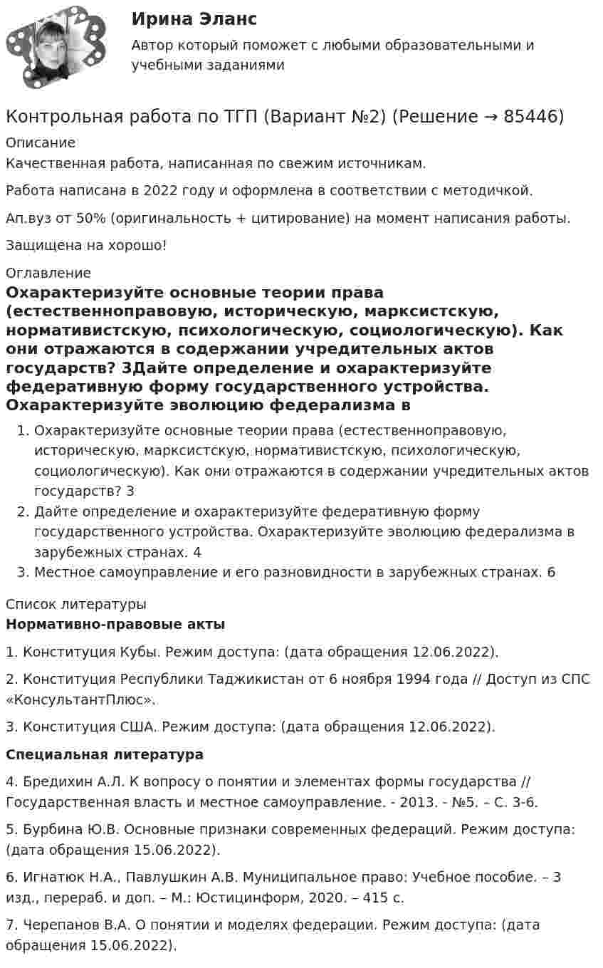      
            Описание
            Качественная работа, написанная по свежим источникам.Работа написана в 2022 году и оформлена в соответствии с методичкой.Ап.вуз от 50% (оригинальность + цитирование) на момент написания работы.Защищена на хорошо! 
            Оглавление
            Охарактеризуйте основные теории права (естественноправовую, историческую, марксистскую, нормативистскую, психологическую, социологическую). Как они отражаются в содержании учредительных актов государств?					3Дайте определение и охарактеризуйте федеративную форму государственного устройства. 		Охарактеризуйте эволюцию федерализма в зарубежных странах.				4Местное самоуправление и его разновидности в зарубежных странах.			6 
            Список литературы
             Нормативно-правовые акты 	1.        Конституция Кубы. Режим доступа:  (дата обращения 12.06.2022).	2.        Конституция Республики Таджикистан от 6 ноября 1994 года // Доступ из СПС «КонсультантПлюс».	3.        Конституция США. Режим доступа:  (дата обращения 12.06.2022).  Специальная литература 	4.        Бредихин А.Л. К вопросу о понятии и элементах формы государства // Государственная власть и местное самоуправление. - 2013. - №5. – С. 3-6.	5.        Бурбина Ю.В. Основные признаки современных федераций. Режим доступа:  (дата обращения 15.06.2022).	6.        Игнатюк Н.А., Павлушкин А.В. Муниципальное право: Учебное пособие. – 3 изд., перераб. и доп. – М.: Юстицинформ, 2020. – 415 с.	7.        Черепанов В.А. О понятии и моделях федерации. Режим доступа:  (дата обращения 15.06.2022).   
            
            
            Контрольная работа по ТГП Контрольная работа по ТГП (Вариант №2)Контрольная работа по ТГП (Вариант №2)Контрольная работа по тгп Челябинский государственный университетКонтрольная работа по теме 2 Элeктротехника (ДО)Контрольная работа по теме 4 «Платёжный баланс и его роль в укреплении международных финансов» (задание)Контрольная работа по теме 7 «Международные валютно-кредитные и финансовые организации» (задание)Контрольная работа по ТВИМС, Вариант 17Контрольная работа по ТВИМС, Вариант 18Контрольная работа по ТВИМС, вариант 19Контрольная работа по ТВИМС, вариант 20Контрольная работа по ТВИМС, вариант 6Контрольная работа по ТВИМС, вариант 7Контрольная работа по ТВИМС, вариант 9