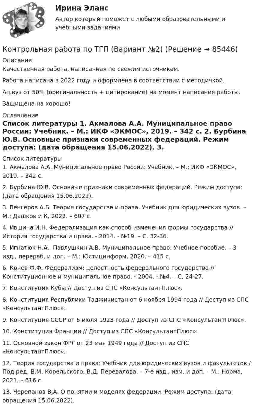     
            Описание
            Качественная работа, написанная по свежим источникам.Работа написана в 2022 году и оформлена в соответствии с методичкой.Ап.вуз от 50% (оригинальность + цитирование) на момент написания работы.Защищена на хорошо! 
            Оглавление
              
            Список литературы
            	1.        Акмалова А.А. Муниципальное право России: Учебник. – М.: ИКФ «ЭКМОС», 2019. – 342 с.	2.        Бурбина Ю.В. Основные признаки современных федераций. Режим доступа:  (дата обращения 15.06.2022).	3.        Венгеров А.Б. Теория государства и права. Учебник для юридических вузов. – М.: Дашков и К, 2022. – 607 с.	4.        Ившина И.Н. Федерализация как способ изменения формы государства // История государства и права. - 2014. - №19. – С. 32-36.	5.        Игнатюк Н.А., Павлушкин А.В. Муниципальное право: Учебное пособие. – 3 изд., перераб. и доп. – М.: Юстицинформ, 2020. – 415 с.	6.        Конев Ф.Ф. Федерализм: целостность федерального государства // Конституционное и муниципальное право. - 2004. - №4. – С. 24-27.	7.        Конституция Кубы // Доступ из СПС «КонсультантПлюс».	8.        Конституция Республики Таджикистан от 6 ноября 1994 года // Доступ из СПС «КонсультантПлюс».	9.        Конституция СССР от 6 июля 1923 года // Доступ из СПС «КонсультантПлюс».	10.    Конституция Франции // Доступ из СПС «КонсультантПлюс».	11.    Основной закон ФРГ от 23 мая 1949 года // Доступ из СПС «КонсультантПлюс».	12.    Теория государства и права: Учебник для юридических вузов и факультетов / Под ред. В.М. Корельского, В.Д. Перевалова. – 7-е изд., изм. и доп. – М.: Норма, 2021. – 616 с.	13.    Черепанов В.А. О понятии и моделях федерации. Режим доступа:  (дата обращения 15.06.2022). 
            
            
            Контрольная работа по ТГП (Вариант №2)Контрольная работа по ТГП (Вариант №2)Контрольная работа по тгп Челябинский государственный университетКонтрольная работа по теме 2 Элeктротехника (ДО)Контрольная работа по теме 4 «Платёжный баланс и его роль в укреплении международных финансов» (задание)Контрольная работа по теме 7 «Международные валютно-кредитные и финансовые организации» (задание)Контрольная работа по теме : Безопасность товара. - вариант №8Контрольная работа по ТВИМС, Вариант 18Контрольная работа по ТВИМС, вариант 19Контрольная работа по ТВИМС, вариант 20Контрольная работа по ТВИМС, вариант 6Контрольная работа по ТВИМС, вариант 7Контрольная работа по ТВИМС, вариант 9Контрольная работа по ТГП