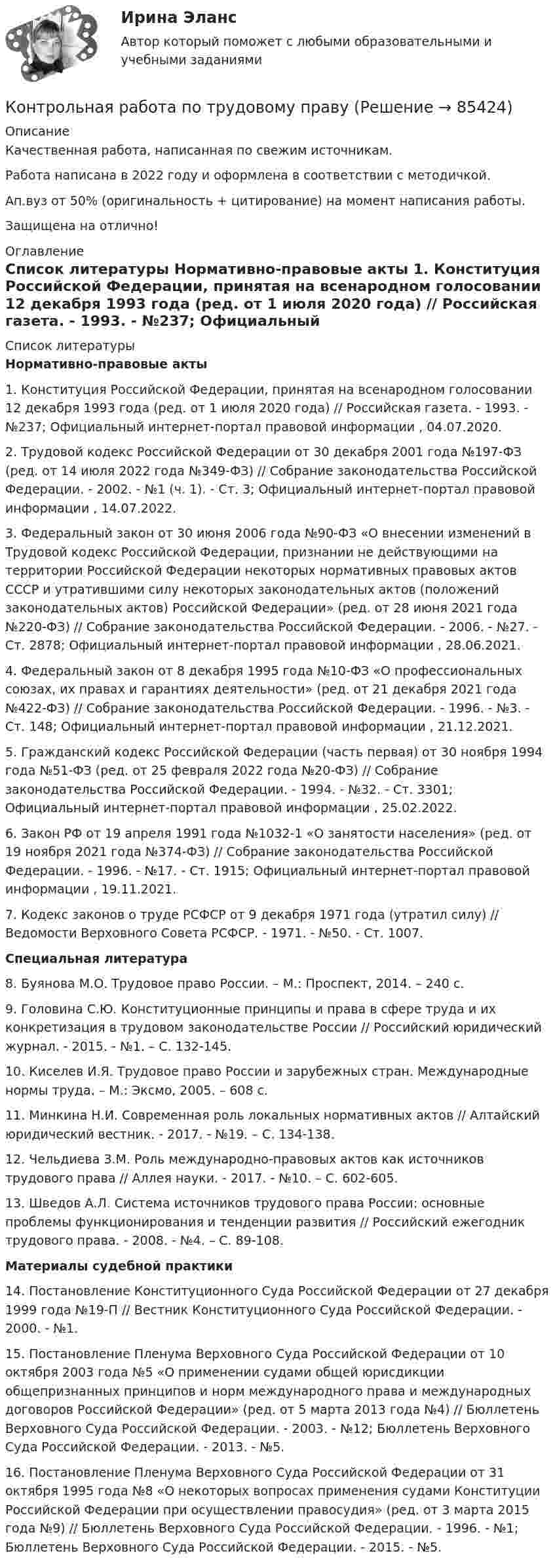      
            Описание
            Качественная работа, написанная по свежим источникам.Работа написана в 2022 году и оформлена в соответствии с методичкой.Ап.вуз от 50% (оригинальность + цитирование) на момент написания работы.Защищена на отлично! 
            Оглавление
              
            Список литературы
             Нормативно-правовые акты 	1.        Конституция Российской Федерации, принятая на всенародном голосовании 12 декабря 1993 года (ред. от 1 июля 2020 года) // Российская газета. - 1993. - №237; Официальный интернет-портал правовой информации , 04.07.2020.	2.        Трудовой кодекс Российской Федерации от 30 декабря 2001 года №197-ФЗ (ред. от 14 июля 2022 года №349-ФЗ) // Собрание законодательства Российской Федерации. - 2002. - №1 (ч. 1). - Ст. 3; Официальный интернет-портал правовой информации , 14.07.2022.	3.        Федеральный закон от 30 июня 2006 года №90-ФЗ «О внесении изменений в Трудовой кодекс Российской Федерации, признании не действующими на территории Российской Федерации некоторых нормативных правовых актов СССР и утратившими силу некоторых законодательных актов (положений законодательных актов) Российской Федерации» (ред. от 28 июня 2021 года №220-ФЗ) // Собрание законодательства Российской Федерации. - 2006. - №27. - Ст. 2878; Официальный интернет-портал правовой информации , 28.06.2021.	4.        Федеральный закон от 8 декабря 1995 года №10-ФЗ «О профессиональных союзах, их правах и гарантиях деятельности» (ред. от 21 декабря 2021 года №422-ФЗ) // Собрание законодательства Российской Федерации. - 1996. - №3. - Ст. 148; Официальный интернет-портал правовой информации , 21.12.2021.	5.        Гражданский кодекс Российской Федерации (часть первая) от 30 ноября 1994 года №51-ФЗ (ред. от 25 февраля 2022 года №20-ФЗ) // Собрание законодательства Российской Федерации. - 1994. - №32. - Ст. 3301; Официальный интернет-портал правовой информации , 25.02.2022.	6.        Закон РФ от 19 апреля 1991 года №1032-1 «О занятости населения» (ред. от 19 ноября 2021 года №374-ФЗ) // Собрание законодательства Российской Федерации. - 1996. - №17. - Ст. 1915; Официальный интернет-портал правовой информации , 19.11.2021.	7.        Кодекс законов о труде РСФСР от 9 декабря 1971 года (утратил силу) // Ведомости Верховного Совета РСФСР. - 1971. - №50. - Ст. 1007.  Специальная литература 	8.        Буянова М.О. Трудовое право России. – М.: Проспект, 2014. – 240 с. 	9.        Головина С.Ю. Конституционные принципы и права в сфере труда и их конкретизация в трудовом законодательстве России // Российский юридический журнал. - 2015. - №1. – С. 132-145.	10.    Киселев И.Я. Трудовое право России и зарубежных стран. Международные нормы труда. – М.: Эксмо, 2005. – 608 с. 	11.    Минкина Н.И. Современная роль локальных нормативных актов // Алтайский юридический вестник. - 2017. - №19. – С. 134-138.	12.    Чельдиева З.М. Роль международно-правовых актов как источников трудового права // Аллея науки. - 2017. - №10. – С. 602-605.	13.    Шведов А.Л. Система источников трудового права России: основные проблемы функционирования и тенденции развития // Российский ежегодник трудового права. - 2008. - №4. – С. 89-108.  Материалы судебной практики 	14.    Постановление Конституционного Суда Российской Федерации от 27 декабря 1999 года №19-П // Вестник Конституционного Суда Российской Федерации. - 2000. - №1.	15.    Постановление Пленума Верховного Суда Российской Федерации от 10 октября 2003 года №5 «О применении судами общей юрисдикции общепризнанных принципов и норм международного права и международных договоров Российской Федерации» (ред. от 5 марта 2013 года №4) // Бюллетень Верховного Суда Российской Федерации. - 2003. - №12; Бюллетень Верховного Суда Российской Федерации. - 2013. - №5. 	16.    Постановление Пленума Верховного Суда Российской Федерации от 31 октября 1995 года №8 «О некоторых вопросах применения судами Конституции Российской Федерации при осуществлении правосудия» (ред. от 3 марта 2015 года №9) // Бюллетень Верховного Суда Российской Федерации. - 1996. - №1; Бюллетень Верховного Суда Российской Федерации. - 2015. - №5. 
            
            
            Контрольная работа по Трудовое правоКонтрольная работа по трудовому правуКонтрольная работа по трудовому правуКонтрольная работа по трудовому правуКонтрольная работа по трудовому правуКонтрольная работа по «Трудовому праву»КОНТРОЛЬНАЯ РАБОТА ПО ТРУДОВОМУ ПРАВУКонтрольная работа по теории государства и праваКонтрольная работа по теории и государства праваКонтрольная работа по теории организации. Задание 1Контрольная работа по теории организации. Задание 2Контрольная работа по теории организации. Задание 3КОНТРОЛЬНАЯ РАБОТА  по ТеплофизикеКонтрольная работа по термеху (Курганская ГСХА). Вариант 62