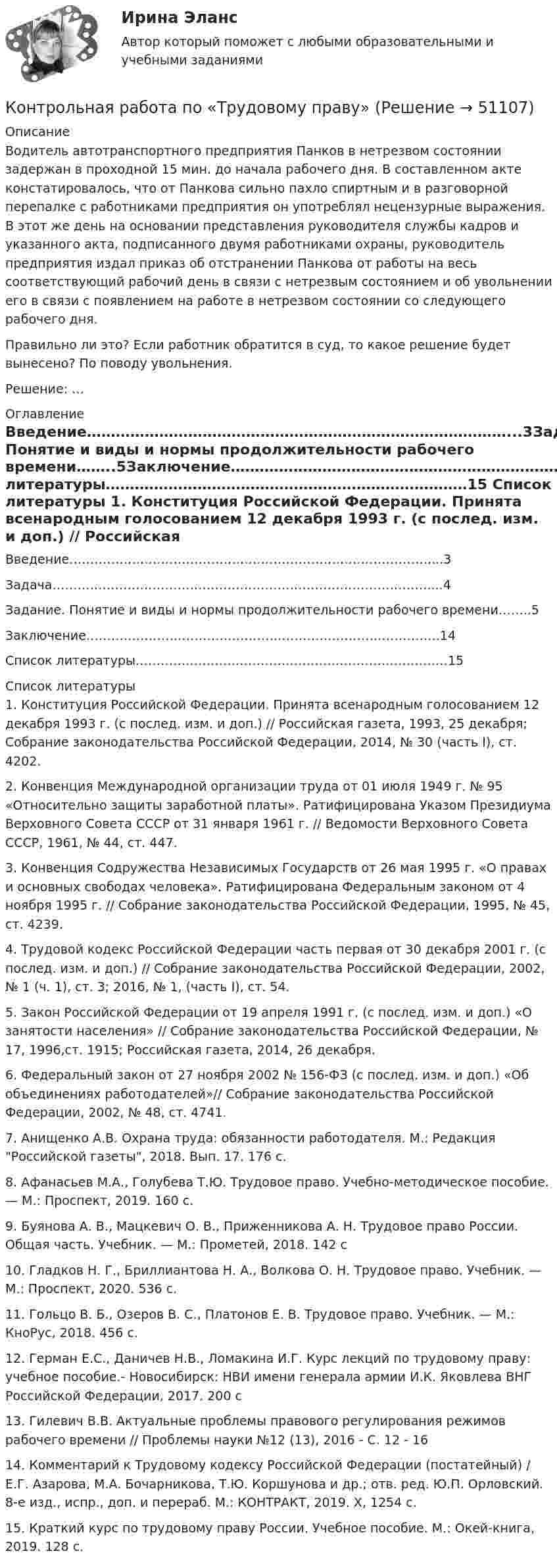     
            Описание
            	Водитель автотранспортного предприятия Панков в нетрезвом состоянии задержан в проходной 15 мин. до начала рабочего дня. В составленном акте констатировалось, что от Панкова сильно пахло спиртным и в разговорной перепалке с работниками предприятия он употреблял нецензурные выражения. В этот же день на основании представления руководителя службы кадров и указанного акта, подписанного двумя работниками охраны, руководитель предприятия издал приказ об отстранении Панкова от работы на весь соответствующий рабочий день в связи с нетрезвым состоянием и об увольнении его в связи с появлением на работе в нетрезвом состоянии со следующего рабочего дня. 	Правильно ли это? Если работник обратится в суд, то какое решение будет вынесено? По поводу увольнения. 	Решение: … 
            Оглавление
            Введение……………………………………………………………………………...3Задача………………………………………………………………………………....4Задание. Понятие и виды и нормы продолжительности рабочего времени……..5Заключение………………………………………………………………………….14Список литературы…………………………………………………………………15 
            Список литературы
            	1.                Конституция Российской Федерации. Принята всенародным голосованием 12 декабря 1993 г. (с послед. изм. и доп.) // Российская газета, 1993, 25 декабря; Собрание законодательства Российской Федерации, 2014, № 30 (часть I), ст. 4202.	2.                Конвенция Международной организации труда от 01 июля 1949 г. № 95 «Относительно защиты заработной платы». Ратифицирована Указом Президиума Верховного Совета СССР от 31 января 1961 г. // Ведомости Верховного Совета СССР, 1961, № 44, ст. 447.	3.                Конвенция Содружества Независимых Государств от 26 мая 1995 г. «О правах и основных свободах человека». Ратифицирована Федеральным законом от 4 ноября 1995 г. // Собрание законодательства Российской Федерации, 1995, № 45, ст. 4239.	4.                Трудовой кодекс Российской Федерации часть первая от 30 декабря 2001 г. (с послед. изм. и доп.) // Собрание законодательства Российской Федерации, 2002, № 1 (ч. 1), ст. 3; 2016, № 1, (часть I), ст. 54. 	5.                Закон Российской Федерации от 19 апреля 1991 г. (с послед. изм. и доп.) «О занятости населения» // Собрание законодательства Российской Федерации, № 17, 1996,ст. 1915; Российская газета, 2014, 26 декабря. 	6.                Федеральный закон от 27 ноября 2002 № 156-ФЗ (с послед. изм. и доп.) «Об объединениях работодателей»// Собрание законодательства Российской Федерации, 2002, № 48, ст. 4741.	7.                Анищенко А.В. Охрана труда: обязанности работодателя. М.: Редакция Российской газеты, 2018. Вып. 17. 176 с.	8.                Афанасьев М.А., Голубева Т.Ю. Трудовое право. Учебно-методическое пособие. — М.: Проспект, 2019. 160 с.	9.                Буянова А. В., Мацкевич О. В., Приженникова А. Н. Трудовое право России. Общая часть. Учебник. — М.: Прометей, 2018. 142 с	10.           Гладков Н. Г., Бриллиантова Н. А., Волкова О. Н. Трудовое право. Учебник. — М.: Проспект, 2020. 536 с.	11.           Гольцо В. Б., Озеров В. С., Платонов Е. В. Трудовое право. Учебник. — М.: КноРус, 2018. 456 с.	12.           Герман Е.С., Даничев Н.В., Ломакина И.Г. Курс лекций по трудовому праву: учебное пособие.- Новосибирск: НВИ имени генерала армии И.К. Яковлева ВНГ Российской Федерации, 2017. 200 с	13.           Гилевич В.В. Актуальные проблемы правового регулирования режимов рабочего времени // Проблемы науки №12 (13), 2016 - С. 12 - 16 	14.           Комментарий к Трудовому кодексу Российской Федерации (постатейный) / Е.Г. Азарова, М.А. Бочарникова, Т.Ю. Коршунова и др.; отв. ред. Ю.П. Орловский. 8-е изд., испр., доп. и перераб. М.: КОНТРАКТ, 2019. X, 1254 с.	15.           Краткий курс по трудовому праву России. Учебное пособие. М.: Окей-книга, 2019. 128 с.
            
            
            Контрольная работа по трудовому правуКонтрольная работа по «Трудовому праву»КОНТРОЛЬНАЯ РАБОТА ПО ТРУДОВОМУ ПРАВУКОНТРОЛЬНАЯ РАБОТА ПО УГОЛОВНМОУ ПРАВУКонтрольная работа по уголовно-исполнительному правуКонтрольная работа по уголовно-исполнительному праву (Вариант №1)Контрольная работа по уголовному правуКонтрольная работа по теории организации. Задание 3КОНТРОЛЬНАЯ РАБОТА  по ТеплофизикеКонтрольная работа по термеху (Курганская ГСХА). Вариант 62Контрольная работа по топливно-ресурсному комплексу РоссииКонтрольная работа по Трудовое правоКонтрольная работа по трудовому правуКонтрольная работа по трудовому праву