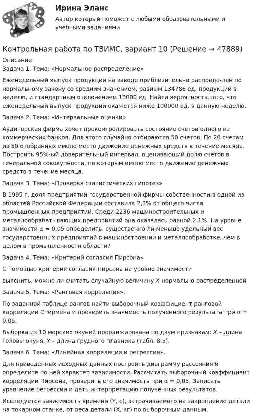     
            Описание
            	Задача 1. Тема: «Нормальное распределение»	Еженедельный выпуск продукции на заводе приблизительно распреде-лен по нормальному закону со средним значением, равным 134786 ед. продукции в неделю, и стандартным отклонением 13000 ед. Найти вероятность того, что еженедельный выпуск продукции окажется ниже 100000 ед. в данную неделю.	Задача 2. Тема: «Интервальные оценки»	Аудиторская фирма хочет проконтролировать состояние счетов одного из коммерческих банков. Для этого случайно отбираются 50 счетов. По 20 счетам из 50 отобранных имело место движение денежных средств в течение месяца. Построить 95%-ый доверительный интервал, оценивающий долю счетов в генеральной совокупности, по которым имело место движение денежных средств в течение месяца.	Задача 3. Тема: «Проверка статистических гипотез»	В 1995 г. доля предприятий государственной фирмы собственности в одной из областей Российской Федерации составила 2,3% от общего числа промышленных предприятий. Среди 2236 машиностроительных и металлообрабатывающих предприятий она оказалась равной 2,1%. На уровне значимости α = 0,05 определить, существенно ли меньше удельный вес государственных предприятий в машиностроении и металлообработке, чем в целом в промышленности области?	Задача 4. Тема: «Критерий согласия Пирсона»	С помощью критерия согласия Пирсона на уровне значимости  выяснить, можно ли считать случайную величину X нормально распределенной 	Задача 5. Тема: «Ранговая корреляция».	По заданной таблице рангов найти выборочный коэффициент ранговой корреляции Спирмена и проверить значимость полученного результата при α = 0,05.	Выборка из 10 морских окуней проранжирована по двум признакам: X – длина головы окуня, Y – длина грудного плавника (табл. 8.5).	Задача 6. Тема: «Линейная корреляция и регрессия».	Для приведенных исходных данных построить диаграмму рассеяния и определите по ней характер зависимости. Рассчитать выборочный коэффициент корреляции Пирсона, проверить его значимость при α = 0,05. Записать уравнение регрессии и дать интерпретацию полученных результатов.	Исследуется зависимость времени (Y, с), затрачиваемого на закрепление детали на токарном станке, от веса детали (X, кг) по выборочным данным.  
            
            
            Контрольная работа по ТАУКонтрольная работа по ТВИМС, вариант 10Контрольная работа по ТВИМС, вариант 11Контрольная работа по ТВИМС, вариант 13Контрольная работа по ТВИМС, вариант 15 Контрольная работа по ТВИМС, вариант 16Контрольная работа по ТВИМС, Вариант 17Контрольная работа по стратегическому менеджменту. Выделить ключевые факторы , которые следует учитывать при проведении стратегических перемен на примере Nestle ProfessionalКонтрольная работа по Стратегическому менеджменту. Стратегия развития ПАО БурятзолотоКонтрольная работа по страхованию 2 вариантКонтрольная работа по стр. мех. Часть 2Контрольная работа «Построение эпюр внутренних силовых факторов в статически определимых системах» Вариант 107Контрольная работа по строительной механике. Расчет стержневых систем на прочность и жесткость Вариант 098Контрольная работа по СУДЕНОМУ ДЕЛОПРОИЗВОСДТВУ