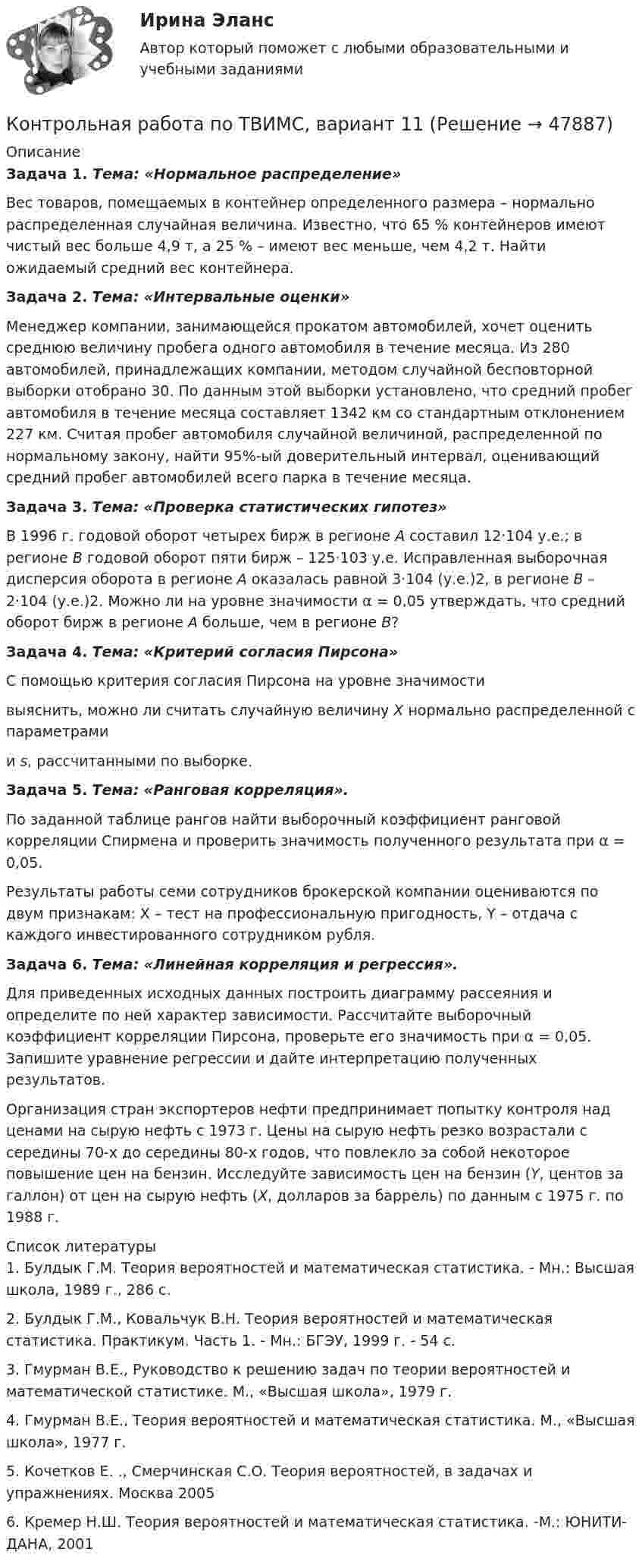     
            Описание
             Задача 1. Тема: «Нормальное распределение»	Вес товаров, помещаемых в контейнер определенного размера – нормально распределенная случайная величина. Известно, что 65 % контейнеров имеют чистый вес больше 4,9 т, а 25 % – имеют вес меньше, чем 4,2 т. Найти ожидаемый средний вес контейнера. Задача 2. Тема: «Интервальные оценки»	Менеджер компании, занимающейся прокатом автомобилей, хочет оценить среднюю величину пробега одного автомобиля в течение месяца. Из 280 автомобилей, принадлежащих компании, методом случайной бесповторной выборки отобрано 30. По данным этой выборки установлено, что средний пробег автомобиля в течение месяца составляет 1342 км со стандартным отклонением 227 км. Считая пробег автомобиля случайной величиной, распределенной по нормальному закону, найти 95%-ый доверительный интервал, оценивающий средний пробег автомобилей всего парка в течение месяца. Задача 3. Тема: «Проверка статистических гипотез»	В 1996 г. годовой оборот четырех бирж в регионе А составил 12·104 у.е.; в регионе В годовой оборот пяти бирж – 125·103 у.е. Исправленная выборочная дисперсия оборота в регионе А оказалась равной 3·104 (у.е.)2, в регионе В – 2·104 (у.е.)2. Можно ли на уровне значимости α = 0,05 утверждать, что средний оборот бирж в регионе А больше, чем в регионе В? Задача 4. Тема: «Критерий согласия Пирсона»	С помощью критерия согласия Пирсона на уровне значимости  выяснить, можно ли считать случайную величину X нормально распределенной с параметрами  и s, рассчитанными по выборке. Задача 5. Тема: «Ранговая корреляция».	По заданной таблице рангов найти выборочный коэффициент ранговой корреляции Спирмена и проверить значимость полученного результата при α = 0,05.	Результаты работы семи сотрудников брокерской компании оцениваются по двум признакам: X – тест на профессиональную пригодность, Y – отдача с каждого инвестированного сотрудником рубля. Задача 6. Тема: «Линейная корреляция и регрессия».	Для приведенных исходных данных построить диаграмму рассеяния и определите по ней характер зависимости. Рассчитайте выборочный коэффициент корреляции Пирсона, проверьте его значимость при α = 0,05. Запишите уравнение регрессии и дайте интерпретацию полученных результатов.	Организация стран экспортеров нефти предпринимает попытку контроля над ценами на сырую нефть с 1973 г. Цены на сырую нефть резко возрастали с середины 70-х до середины 80-х годов, что повлекло за собой некоторое повышение цен на бензин. Исследуйте зависимость цен на бензин (Y, центов за галлон) от цен на сырую нефть (X, долларов за баррель) по данным с 1975 г. по 1988 г.  
            Список литературы
            	1.       Булдык Г.М. Теория вероятностей и математическая статистика. - Мн.: Высшая школа, 1989 г., 286 с.	2.       Булдык Г.М., Ковальчук В.Н. Теория вероятностей и математическая статистика. Практикум. Часть 1. - Мн.: БГЭУ, 1999 г. - 54 с.	3.       Гмурман В.Е., Руководство к решению задач по теории вероятностей и математической статистике. М., «Высшая школа», 1979 г.	4.       Гмурман В.Е., Теория вероятностей и математическая статистика. М., «Высшая школа», 1977 г. 	5.       Кочетков Е. ., Смерчинская С.О. Теория вероятностей, в задачах и упражнениях. Москва 2005	6.       Кремер Н.Ш. Теория вероятностей и математическая статистика. -М.: ЮНИТИ-ДАНА, 2001
            
            
            Контрольная работа по ТВИМС, вариант 10Контрольная работа по ТВИМС, вариант 11Контрольная работа по ТВИМС, вариант 13Контрольная работа по ТВИМС, вариант 15 Контрольная работа по ТВИМС, вариант 16Контрольная работа по ТВИМС, Вариант 17Контрольная работа по ТВИМС, Вариант 18Контрольная работа по Стратегическому менеджменту. Стратегия развития ПАО БурятзолотоКонтрольная работа по страхованию 2 вариантКонтрольная работа по стр. мех. Часть 2Контрольная работа «Построение эпюр внутренних силовых факторов в статически определимых системах» Вариант 107Контрольная работа по строительной механике. Расчет стержневых систем на прочность и жесткость Вариант 098Контрольная работа по СУДЕНОМУ ДЕЛОПРОИЗВОСДТВУКонтрольная работа по таможенному праву