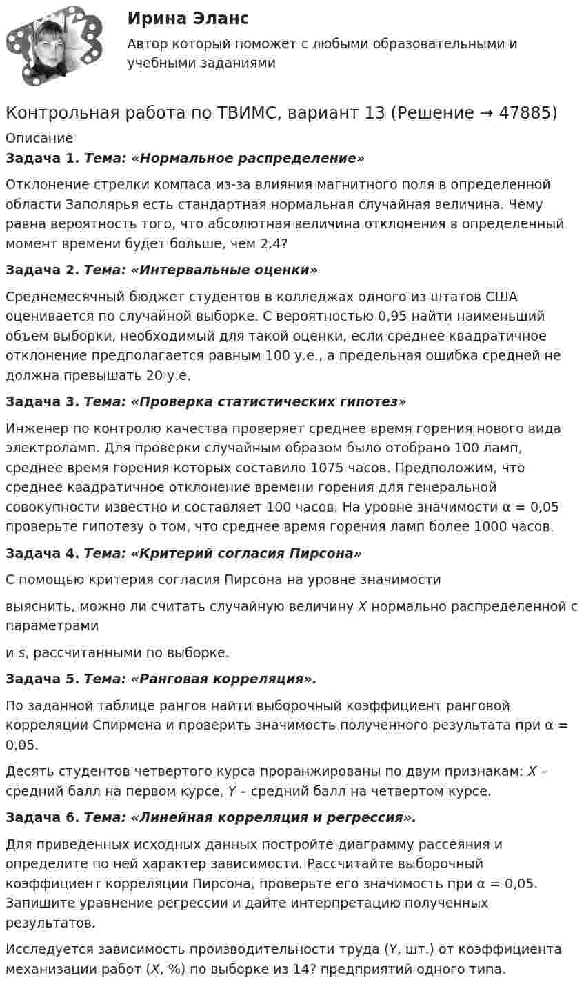    
            Описание
             Задача 1. Тема: «Нормальное распределение»	Отклонение стрелки компаса из-за влияния магнитного поля в определенной области Заполярья есть стандартная нормальная случайная величина. Чему равна вероятность того, что абсолютная величина отклонения в определенный момент времени будет больше, чем 2,4? Задача 2. Тема: «Интервальные оценки»	Среднемесячный бюджет студентов в колледжах одного из штатов США оценивается по случайной выборке. С вероятностью 0,95 найти наименьший объем выборки, необходимый для такой оценки, если среднее квадратичное отклонение предполагается равным 100 у.е., а предельная ошибка средней не должна превышать 20 у.е. Задача 3. Тема: «Проверка статистических гипотез»	Инженер по контролю качества проверяет среднее время горения нового вида электроламп. Для проверки случайным образом было отобрано 100 ламп, среднее время горения которых составило 1075 часов. Предположим, что среднее квадратичное отклонение времени горения для генеральной совокупности известно и составляет 100 часов. На уровне значимости α = 0,05 проверьте гипотезу о том, что среднее время горения ламп более 1000 часов. Задача 4. Тема: «Критерий согласия Пирсона»	С помощью критерия согласия Пирсона на уровне значимости  выяснить, можно ли считать случайную величину X нормально распределенной с параметрами  и s, рассчитанными по выборке. Задача 5. Тема: «Ранговая корреляция».	По заданной таблице рангов найти выборочный коэффициент ранговой корреляции Спирмена и проверить значимость полученного результата при α = 0,05.	Десять студентов четвертого курса проранжированы по двум признакам: X – средний балл на первом курсе, Y – средний балл на четвертом курсе. Задача 6. Тема: «Линейная корреляция и регрессия».	Для приведенных исходных данных постройте диаграмму рассеяния и определите по ней характер зависимости. Рассчитайте выборочный коэффициент корреляции Пирсона, проверьте его значимость при α = 0,05. Запишите уравнение регрессии и дайте интерпретацию полученных результатов.	Исследуется зависимость производительности труда (Y, шт.) от коэффициента механизации работ (X, %) по выборке из 14? предприятий одного типа.  
            
            
            Контрольная работа по ТВИМС, вариант 11Контрольная работа по ТВИМС, вариант 13Контрольная работа по ТВИМС, вариант 15 Контрольная работа по ТВИМС, вариант 16Контрольная работа по ТВИМС, Вариант 17Контрольная работа по ТВИМС, Вариант 18Контрольная работа по ТВИМС, вариант 19Контрольная работа по страхованию 2 вариантКонтрольная работа по стр. мех. Часть 2Контрольная работа «Построение эпюр внутренних силовых факторов в статически определимых системах» Вариант 107Контрольная работа по строительной механике. Расчет стержневых систем на прочность и жесткость Вариант 098Контрольная работа по СУДЕНОМУ ДЕЛОПРОИЗВОСДТВУКонтрольная работа по таможенному правуКонтрольная работа по ТАУ