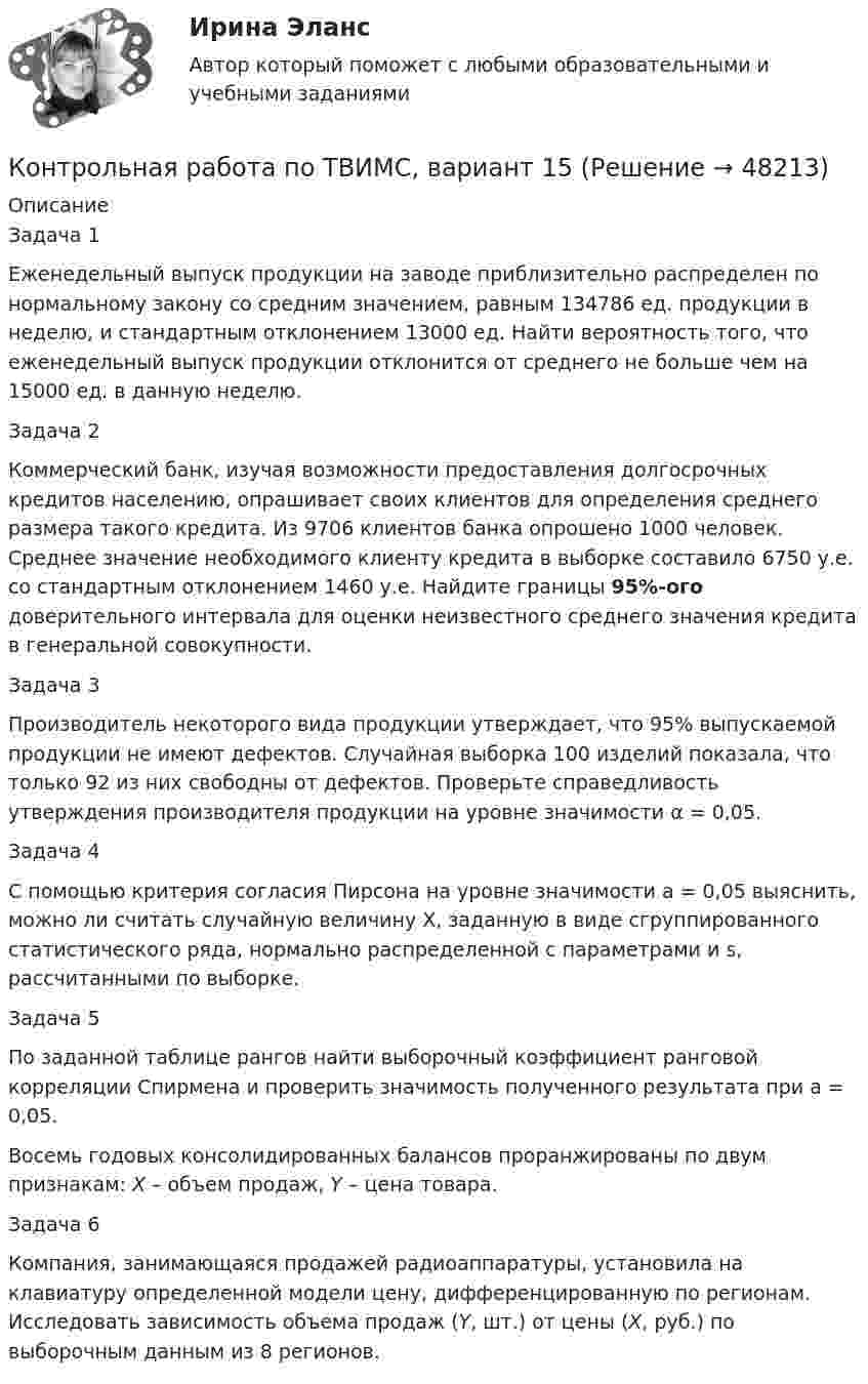     
            Описание
            	Задача 1	Еженедельный выпуск продукции на заводе приблизительно распределен по нормальному закону со средним значением, равным 134786 ед. продукции в неделю, и стандартным отклонением 13000 ед. Найти вероятность того, что еженедельный выпуск продукции отклонится от среднего не больше чем на 15000 ед. в данную неделю.	Задача 2	Коммерческий банк, изучая возможности предоставления долгосрочных кредитов населению, опрашивает своих клиентов для определения среднего размера такого кредита. Из 9706 клиентов банка опрошено 1000 человек. Среднее значение необходимого клиенту кредита в выборке составило 6750 у.е. со стандартным отклонением 1460 у.е. Найдите границы 95%-ого доверительного интервала для оценки неизвестного среднего значения кредита в генеральной совокупности.	Задача 3	Производитель некоторого вида продукции утверждает, что 95% выпускаемой продукции не имеют дефектов. Случайная выборка 100 изделий показала, что только 92 из них свободны от дефектов. Проверьте справедливость утверждения производителя продукции на уровне значимости α = 0,05.	Задача 4	С помощью критерия согласия Пирсона на уровне значимости а = 0,05 выяснить, можно ли считать случайную величину X, заданную в виде сгруппированного статистического ряда, нормально распределенной с параметрами и s, рассчитанными по выборке.	Задача 5	По заданной таблице рангов найти выборочный коэффициент ранговой корреляции Спирмена и проверить значимость полученного результата при a = 0,05.	Восемь годовых консолидированных балансов проранжированы по двум признакам: X – объем продаж, Y – цена товара.	Задача 6	Компания, занимающаяся продажей радиоаппаратуры, установила на клавиатуру определенной модели цену, дифференцированную по регионам. Исследовать зависимость объема продаж (Y, шт.) от цены (X, руб.) по выборочным данным из 8 регионов.  
            
            
            Контрольная работа по ТВИМС, вариант 13Контрольная работа по ТВИМС, вариант 15 Контрольная работа по ТВИМС, вариант 16Контрольная работа по ТВИМС, Вариант 17Контрольная работа по ТВИМС, Вариант 18Контрольная работа по ТВИМС, вариант 19Контрольная работа по ТВИМС, вариант 20Контрольная работа по стр. мех. Часть 2Контрольная работа «Построение эпюр внутренних силовых факторов в статически определимых системах» Вариант 107Контрольная работа по строительной механике. Расчет стержневых систем на прочность и жесткость Вариант 098Контрольная работа по СУДЕНОМУ ДЕЛОПРОИЗВОСДТВУКонтрольная работа по таможенному правуКонтрольная работа по ТАУКонтрольная работа по ТВИМС, вариант 10