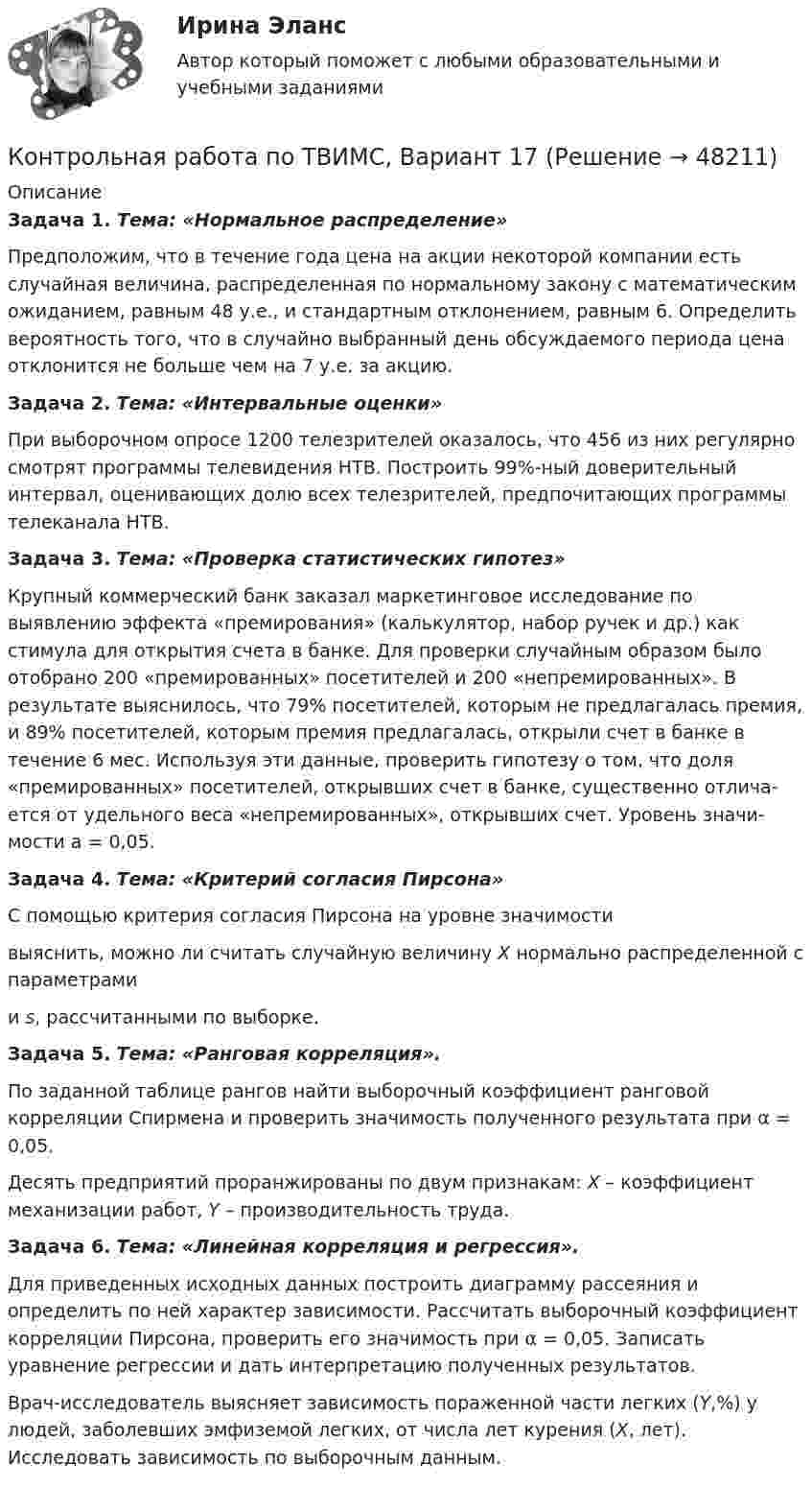     
            Описание
             Задача 1. Тема: «Нормальное распределение»	Предположим, что в течение года цена на акции некоторой компании есть случайная величина, распределенная по нормальному закону с математи­ческим ожиданием, равным 48 у.е., и стандартным отклонением, равным 6. Определить вероятность того, что в случайно выбранный день обсуждаемого периода цена отклонится не больше чем на 7 у.е. за акцию. Задача 2. Тема: «Интервальные оценки»	При выборочном опросе 1200 телезрителей оказалось, что 456 из них регулярно смотрят программы телевидения НТВ. Построить 99%-ный доверительный интервал, оценивающих долю всех телезрителей, предпочитающих программы телеканала НТВ. Задача 3. Тема: «Проверка статистических гипотез»	Крупный коммерческий банк заказал маркетинговое исследование по выявлению эффекта «премирования» (калькулятор, набор ручек и др.) как стимула для открытия счета в банке. Для проверки случайным образом было отобрано 200 «премированных» посетителей и 200 «непремированных». В результате выяснилось, что 79% посетителей, которым не предлагалась пре­мия, и 89% посетителей, которым премия предлагалась, открыли счет в банке в течение 6 мес. Используя эти данные, проверить гипотезу о том, что доля «премированных» посетителей, открывших счет в банке, существенно отлича­ется от удельного веса «непремированных», открывших счет. Уровень значи­мости a = 0,05. Задача 4. Тема: «Критерий согласия Пирсона»	С помощью критерия согласия Пирсона на уровне значимости  выяснить, можно ли считать случайную величину X нормально распределенной с параметрами  и s, рассчитанными по выборке. Задача 5. Тема: «Ранговая корреляция».	По заданной таблице рангов найти выборочный коэффициент ранговой корреляции Спирмена и проверить значимость полученного результата при α = 0,05.	Десять предприятий проранжированы по двум признакам: X – коэффициент механизации работ, Y – производительность труда. Задача 6. Тема: «Линейная корреляция и регрессия».	Для приведенных исходных данных построить диаграмму рассеяния и определить по ней характер зависимости. Рассчитать выборочный коэффициент корреляции Пирсона, проверить его значимость при α = 0,05. Записать уравнение регрессии и дать интерпретацию полученных результатов.	Врач-исследователь выясняет зависимость пораженной части легких (Y,%) у людей, заболевших эмфиземой легких, от числа лет курения (X, лет). Исследовать зависимость по выборочным данным.   
            
            
             Контрольная работа по ТВИМС, вариант 16Контрольная работа по ТВИМС, Вариант 17Контрольная работа по ТВИМС, Вариант 18Контрольная работа по ТВИМС, вариант 19Контрольная работа по ТВИМС, вариант 20Контрольная работа по ТВИМС, вариант 6Контрольная работа по ТВИМС, вариант 7Контрольная работа по строительной механике. Расчет стержневых систем на прочность и жесткость Вариант 098Контрольная работа по СУДЕНОМУ ДЕЛОПРОИЗВОСДТВУКонтрольная работа по таможенному правуКонтрольная работа по ТАУКонтрольная работа по ТВИМС, вариант 10Контрольная работа по ТВИМС, вариант 11Контрольная работа по ТВИМС, вариант 13