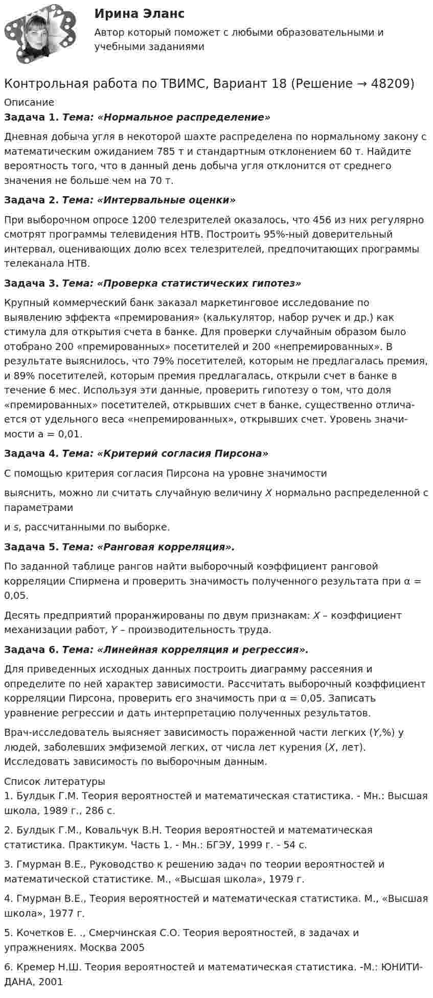     
            Описание
             Задача 1. Тема: «Нормальное распределение»	Дневная добыча угля в некоторой шахте распределена по нормальному закону с математическим ожиданием 785 т и стандартным отклонением 60 т. Найдите вероятность того, что в данный день добыча угля отклонится от среднего значения не больше чем на 70 т. Задача 2. Тема: «Интервальные оценки»	При выборочном опросе 1200 телезрителей оказалось, что 456 из них регулярно смотрят программы телевидения НТВ. Построить 95%-ный доверительный интервал, оценивающих долю всех телезрителей, предпочитающих программы телеканала НТВ. Задача 3. Тема: «Проверка статистических гипотез»	Крупный коммерческий банк заказал маркетинговое исследование по выявлению эффекта «премирования» (калькулятор, набор ручек и др.) как стимула для открытия счета в банке. Для проверки случайным образом было отобрано 200 «премированных» посетителей и 200 «непремированных». В результате выяснилось, что 79% посетителей, которым не предлагалась пре­мия, и 89% посетителей, которым премия предлагалась, открыли счет в банке в течение 6 мес. Используя эти данные, проверить гипотезу о том, что доля «премированных» посетителей, открывших счет в банке, существенно отлича­ется от удельного веса «непремированных», открывших счет. Уровень значи­мости a = 0,01. Задача 4. Тема: «Критерий согласия Пирсона»	С помощью критерия согласия Пирсона на уровне значимости  выяснить, можно ли считать случайную величину X нормально распределенной с параметрами  и s, рассчитанными по выборке. Задача 5. Тема: «Ранговая корреляция».	По заданной таблице рангов найти выборочный коэффициент ранговой корреляции Спирмена и проверить значимость полученного результата при α = 0,05.	Десять предприятий проранжированы по двум признакам: X – коэффициент механизации работ, Y – производительность труда. Задача 6. Тема: «Линейная корреляция и регрессия».	Для приведенных исходных данных построить диаграмму рассеяния и определите по ней характер зависимости. Рассчитать выборочный коэффициент корреляции Пирсона, проверить его значимость при α = 0,05. Записать уравнение регрессии и дать интерпретацию полученных результатов.	Врач-исследователь выясняет зависимость пораженной части легких (Y,%) у людей, заболевших эмфиземой легких, от числа лет курения (X, лет). Исследовать зависимость по выборочным данным.   
            Список литературы
            	1.       Булдык Г.М. Теория вероятностей и математическая статистика. - Мн.: Высшая школа, 1989 г., 286 с.	2.       Булдык Г.М., Ковальчук В.Н. Теория вероятностей и математическая статистика. Практикум. Часть 1. - Мн.: БГЭУ, 1999 г. - 54 с.	3.       Гмурман В.Е., Руководство к решению задач по теории вероятностей и математической статистике. М., «Высшая школа», 1979 г.	4.       Гмурман В.Е., Теория вероятностей и математическая статистика. М., «Высшая школа», 1977 г. 	5.       Кочетков Е. ., Смерчинская С.О. Теория вероятностей, в задачах и упражнениях. Москва 2005	6.       Кремер Н.Ш. Теория вероятностей и математическая статистика. -М.: ЮНИТИ-ДАНА, 2001
            
            
            Контрольная работа по ТВИМС, Вариант 17Контрольная работа по ТВИМС, Вариант 18Контрольная работа по ТВИМС, вариант 19Контрольная работа по ТВИМС, вариант 20Контрольная работа по ТВИМС, вариант 6Контрольная работа по ТВИМС, вариант 7Контрольная работа по ТВИМС, вариант 9Контрольная работа по СУДЕНОМУ ДЕЛОПРОИЗВОСДТВУКонтрольная работа по таможенному правуКонтрольная работа по ТАУКонтрольная работа по ТВИМС, вариант 10Контрольная работа по ТВИМС, вариант 11Контрольная работа по ТВИМС, вариант 13Контрольная работа по ТВИМС, вариант 15