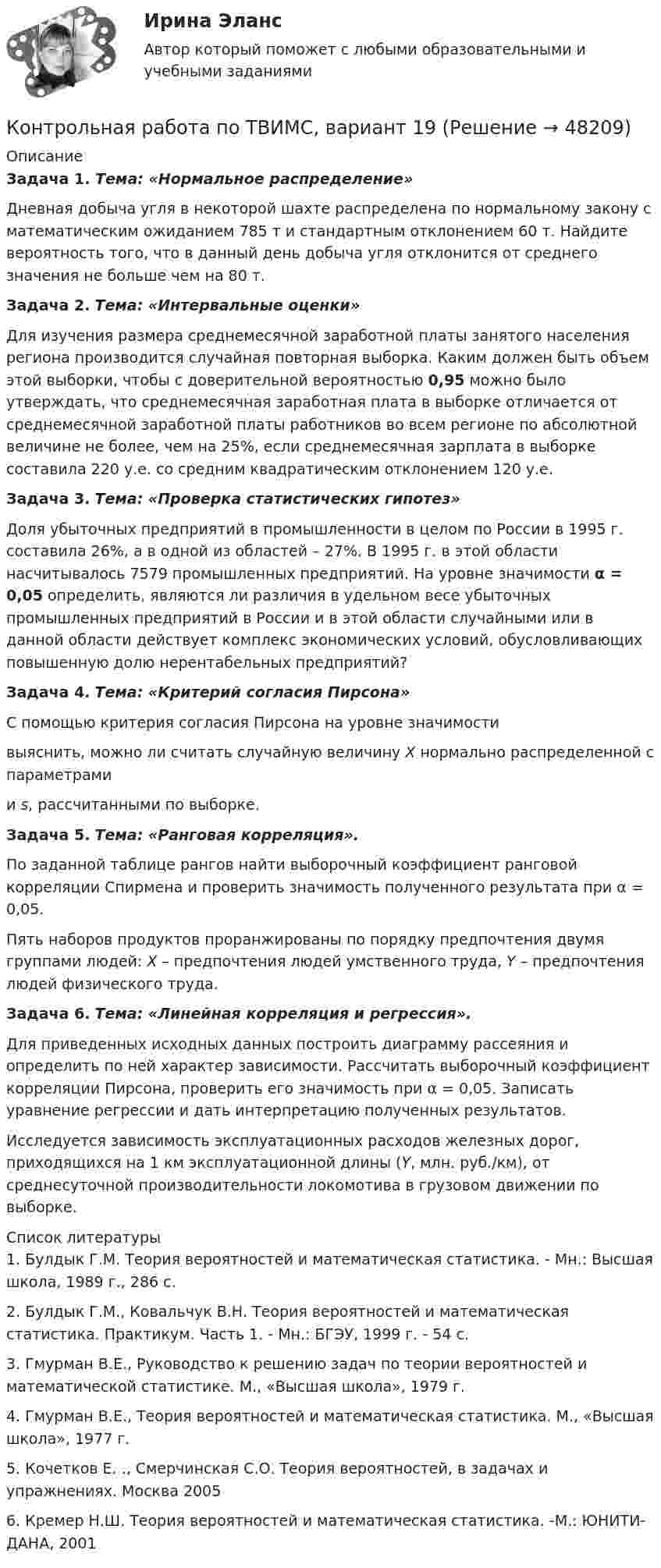     
            Описание
             Задача 1. Тема: «Нормальное распределение»	Дневная добыча угля в некоторой шахте распределена по нормальному закону с математическим ожиданием 785 т и стандартным отклонением 60 т. Найдите вероятность того, что в данный день добыча угля отклонится от среднего значения не больше чем на 80 т. Задача 2. Тема: «Интервальные оценки»	Для изучения размера среднемесячной заработной платы занятого населения региона производится случайная повторная выборка. Каким должен быть объем этой выборки, чтобы с доверительной вероятностью 0,95 можно было утверждать, что среднемесячная заработная плата в выборке отличается от среднемесячной заработной платы работников во всем регионе по абсолютной величине не более, чем на 25%, если среднемесячная зарплата в выборке составила 220 у.е. со средним квадратическим отклонением 120 у.е. Задача 3. Тема: «Проверка статистических гипотез»	Доля убыточных предприятий в промышленности в целом по России в 1995 г. составила 26%, а в одной из областей – 27%. В 1995 г. в этой области насчитывалось 7579 промышленных предприятий.  На уровне значимости α = 0,05 определить, являются ли различия в удельном весе убыточных промышленных предприятий в России и в этой области случайными или в данной области действует комплекс экономических условий, обусловливающих повышенную долю нерентабельных предприятий? Задача 4. Тема: «Критерий согласия Пирсона»	С помощью критерия согласия Пирсона на уровне значимости  выяснить, можно ли считать случайную величину X нормально распределенной с параметрами  и s, рассчитанными по выборке. Задача 5. Тема: «Ранговая корреляция».	По заданной таблице рангов найти выборочный коэффициент ранговой корреляции Спирмена и проверить значимость полученного результата при α = 0,05.	Пять наборов продуктов проранжированы по порядку предпочтения двумя группами людей: X – предпочтения людей умственного труда, Y – предпочтения людей физического труда. Задача 6. Тема: «Линейная корреляция и регрессия».	Для приведенных исходных данных построить диаграмму рассеяния и определить по ней характер зависимости. Рассчитать выборочный коэффициент корреляции Пирсона, проверить его значимость при α = 0,05. Записать уравнение регрессии и дать интерпретацию полученных результатов.	Исследуется зависимость эксплуатационных расходов железных дорог, приходящихся на 1 км эксплуатационной длины (Y, млн. руб./км), от среднесуточной производительности локомотива в грузовом движении по выборке.  
            Список литературы
            	1.       Булдык Г.М. Теория вероятностей и математическая статистика. - Мн.: Высшая школа, 1989 г., 286 с.	2.       Булдык Г.М., Ковальчук В.Н. Теория вероятностей и математическая статистика. Практикум. Часть 1. - Мн.: БГЭУ, 1999 г. - 54 с.	3.       Гмурман В.Е., Руководство к решению задач по теории вероятностей и математической статистике. М., «Высшая школа», 1979 г.	4.       Гмурман В.Е., Теория вероятностей и математическая статистика. М., «Высшая школа», 1977 г. 	5.       Кочетков Е. ., Смерчинская С.О. Теория вероятностей, в задачах и упражнениях. Москва 2005	6.       Кремер Н.Ш. Теория вероятностей и математическая статистика. -М.: ЮНИТИ-ДАНА, 2001
            
            
            Контрольная работа по ТВИМС, Вариант 18Контрольная работа по ТВИМС, вариант 19Контрольная работа по ТВИМС, вариант 20Контрольная работа по ТВИМС, вариант 6Контрольная работа по ТВИМС, вариант 7Контрольная работа по ТВИМС, вариант 9Контрольная работа по ТГПКонтрольная работа по таможенному правуКонтрольная работа по ТАУКонтрольная работа по ТВИМС, вариант 10Контрольная работа по ТВИМС, вариант 11Контрольная работа по ТВИМС, вариант 13Контрольная работа по ТВИМС, вариант 15 Контрольная работа по ТВИМС, вариант 16