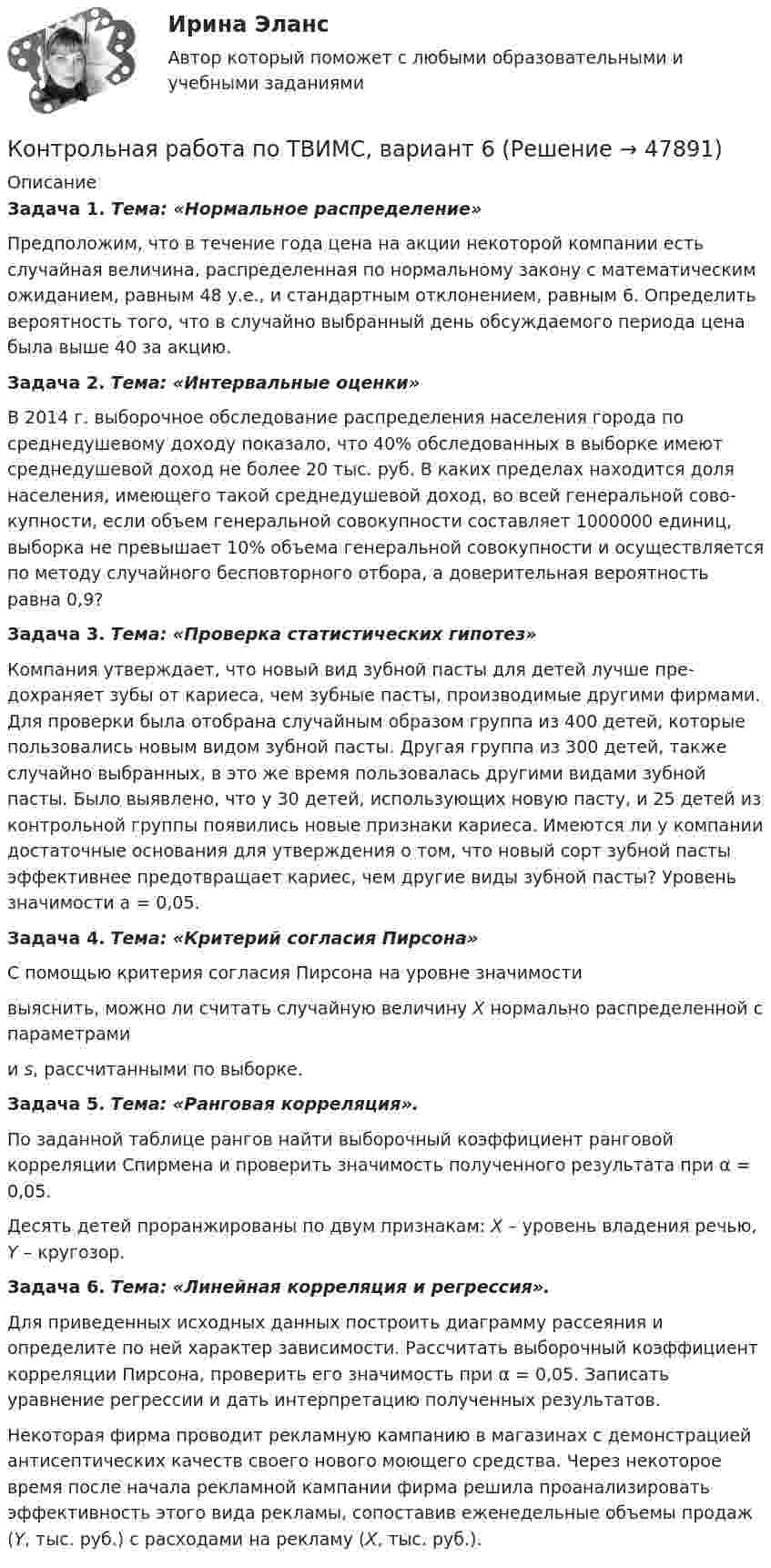    
            Описание
             Задача 1. Тема: «Нормальное распределение»	Предположим, что в течение года цена на акции некоторой компании есть случайная величина, распределенная по нормальному закону с математи­ческим ожиданием, равным 48 у.е., и стандартным отклонением, равным 6. Определить вероятность того, что в случайно выбранный день обсуждаемого периода цена была выше 40 за акцию. Задача 2. Тема: «Интервальные оценки»	В 2014 г. выборочное обследование распределения населения города по среднедушевому доходу показало, что 40% обследованных в выборке имеют среднедушевой доход не более 20 тыс. руб. В каких пределах находится доля населения, имеющего такой среднедушевой доход, во всей генеральной сово­купности, если объем генеральной совокупности составляет 1000000 единиц, выборка не превышает 10% объема генеральной совокупности и осуществля­ется по методу случайного бесповторного отбора, а доверительная вероятность равна 0,9? Задача 3. Тема: «Проверка статистических гипотез»	Компания утверждает, что новый вид зубной пасты для детей лучше пре­дохраняет зубы от кариеса, чем зубные пасты, производимые другими фирма­ми. Для проверки была отобрана случайным образом группа из 400 детей, ко­торые пользовались новым видом зубной пасты. Другая группа из 300 детей, также случайно выбранных, в это же время пользовалась другими видами зуб­ной пасты. Было выявлено, что у 30 детей, использующих новую пасту, и 25 детей из контрольной группы появились новые признаки кариеса. Имеются ли у компании достаточные основания для утверждения о том, что новый сорт зубной пасты эффективнее предотвращает кариес, чем другие виды зубной пасты? Уровень значимости a = 0,05. Задача 4. Тема: «Критерий согласия Пирсона»	С помощью критерия согласия Пирсона на уровне значимости  выяснить, можно ли считать случайную величину X нормально распределенной с параметрами  и s, рассчитанными по выборке. Задача 5. Тема: «Ранговая корреляция».	По заданной таблице рангов найти выборочный коэффициент ранговой корреляции Спирмена и проверить значимость полученного результата при α = 0,05.	Десять детей проранжированы по двум признакам: X – уровень владения речью, Y – кругозор. Задача 6. Тема: «Линейная корреляция и регрессия».	Для приведенных исходных данных построить диаграмму рассеяния и определите по ней характер зависимости. Рассчитать выборочный коэффициент корреляции Пирсона, проверить его значимость при α = 0,05. Записать уравнение регрессии и дать интерпретацию полученных результатов.	Некоторая фирма проводит рекламную кампанию в магазинах с демонст­рацией антисептических качеств своего нового моющего средства. Через неко­торое время после начала рекламной кампании фирма решила проанализиро­вать эффективность этого вида рекламы, сопоставив еженедельные объемы продаж (Y, тыс. руб.) с расходами на рекламу (X, тыс. руб.).  
            
            
            Контрольная работа по ТВИМС, вариант 20Контрольная работа по ТВИМС, вариант 6Контрольная работа по ТВИМС, вариант 7Контрольная работа по ТВИМС, вариант 9Контрольная работа по ТГПКонтрольная работа по ТГП Контрольная работа по ТГП (Вариант №2)Контрольная работа по ТВИМС, вариант 10Контрольная работа по ТВИМС, вариант 11Контрольная работа по ТВИМС, вариант 13Контрольная работа по ТВИМС, вариант 15 Контрольная работа по ТВИМС, вариант 16Контрольная работа по ТВИМС, Вариант 17Контрольная работа по ТВИМС, Вариант 18