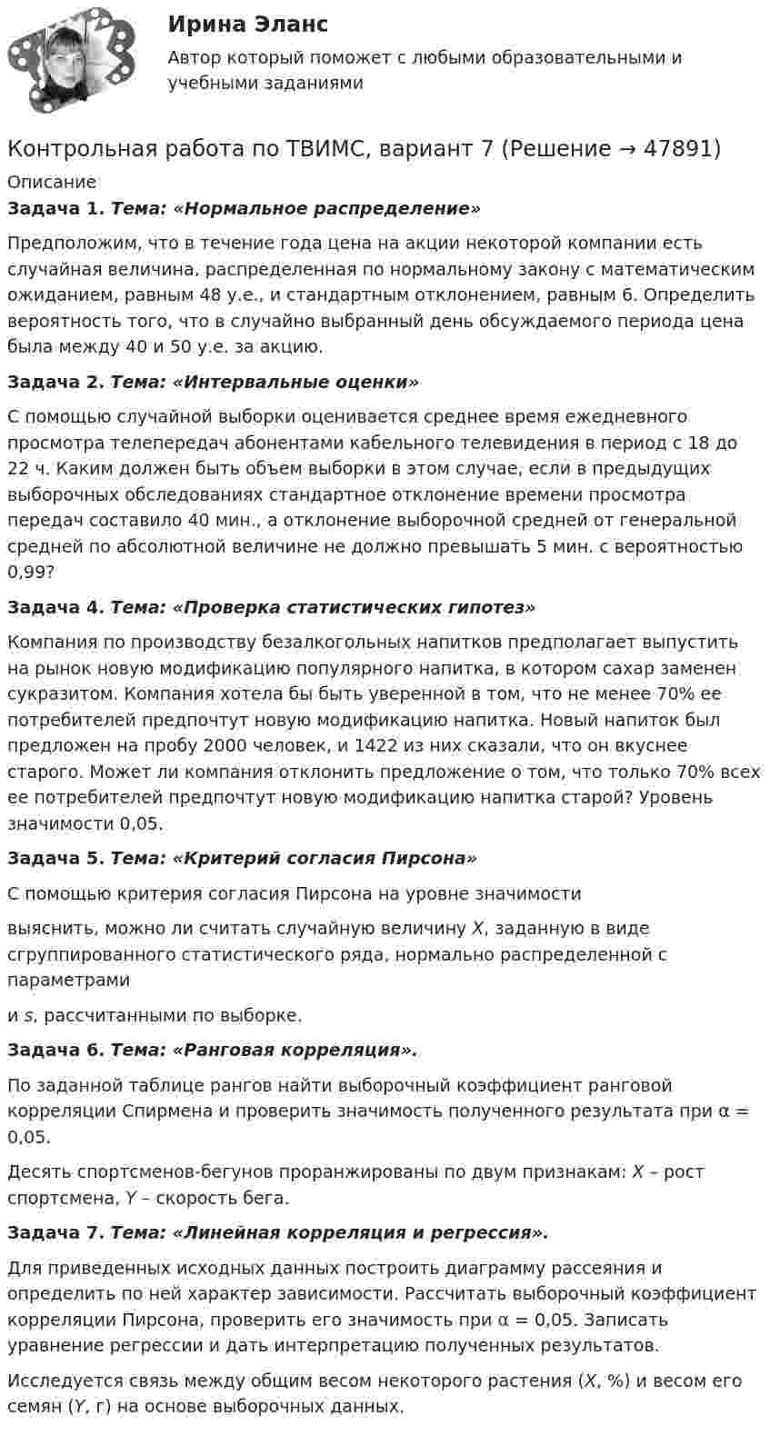     
            Описание
             Задача 1. Тема: «Нормальное распределение»	Предположим, что в течение года цена на акции некоторой компании есть случайная величина, распределенная по нормальному закону с математи­ческим ожиданием, равным 48 у.е., и стандартным отклонением, равным 6. Определить вероятность того, что в случайно выбранный день обсуждаемого периода цена была между 40 и 50 у.е. за акцию. Задача 2. Тема: «Интервальные оценки»	С помощью случайной выборки оценивается среднее время ежедневного просмотра телепередач абонентами кабельного телевидения в период с 18 до 22 ч. Каким должен быть объем выборки в этом случае, если в предыдущих выборочных обследованиях стандартное отклонение времени просмотра передач составило 40 мин., а отклонение выборочной средней от генеральной средней по абсолютной величине не должно превышать 5 мин. с вероятностью 0,99? Задача 4. Тема: «Проверка статистических гипотез»	Компания по производству безалкогольных напитков предполагает выпустить на рынок новую модификацию популярного напитка, в котором сахар заменен сукразитом. Компания хотела бы быть уверенной в том, что не менее 70% ее потребителей предпочтут новую модификацию напитка. Новый напиток был предложен на пробу 2000 человек, и 1422 из них сказали, что он вкуснее старого. Может ли компания отклонить предложение о том, что только 70% всех ее потребителей предпочтут новую модификацию напитка старой? Уровень значимости 0,05. Задача 5. Тема: «Критерий согласия Пирсона»	С помощью критерия согласия Пирсона на уровне значимости  выяснить, можно ли считать случайную величину X, заданную в виде сгруппированного статистического ряда, нормально распределенной с параметрами  и s, рассчитанными по выборке. Задача 6. Тема: «Ранговая корреляция».	По заданной таблице рангов найти выборочный коэффициент ранговой корреляции Спирмена и проверить значимость полученного результата при α = 0,05.	Десять спортсменов-бегунов проранжированы по двум признакам: X – рост спортсмена, Y – скорость бега. Задача 7. Тема: «Линейная корреляция и регрессия».	Для приведенных исходных данных построить диаграмму рассеяния и определить по ней характер зависимости. Рассчитать выборочный коэффициент корреляции Пирсона, проверить его значимость при α = 0,05. Записать уравнение регрессии и дать интерпретацию полученных результатов.	Исследуется связь между общим весом некоторого растения (X, %) и весом его семян (Y, г) на основе выборочных данных.  
            
            
            Контрольная работа по ТВИМС, вариант 6Контрольная работа по ТВИМС, вариант 7Контрольная работа по ТВИМС, вариант 9Контрольная работа по ТГПКонтрольная работа по ТГП Контрольная работа по ТГП (Вариант №2)Контрольная работа по ТГП (Вариант №2)Контрольная работа по ТВИМС, вариант 11Контрольная работа по ТВИМС, вариант 13Контрольная работа по ТВИМС, вариант 15 Контрольная работа по ТВИМС, вариант 16Контрольная работа по ТВИМС, Вариант 17Контрольная работа по ТВИМС, Вариант 18Контрольная работа по ТВИМС, вариант 19