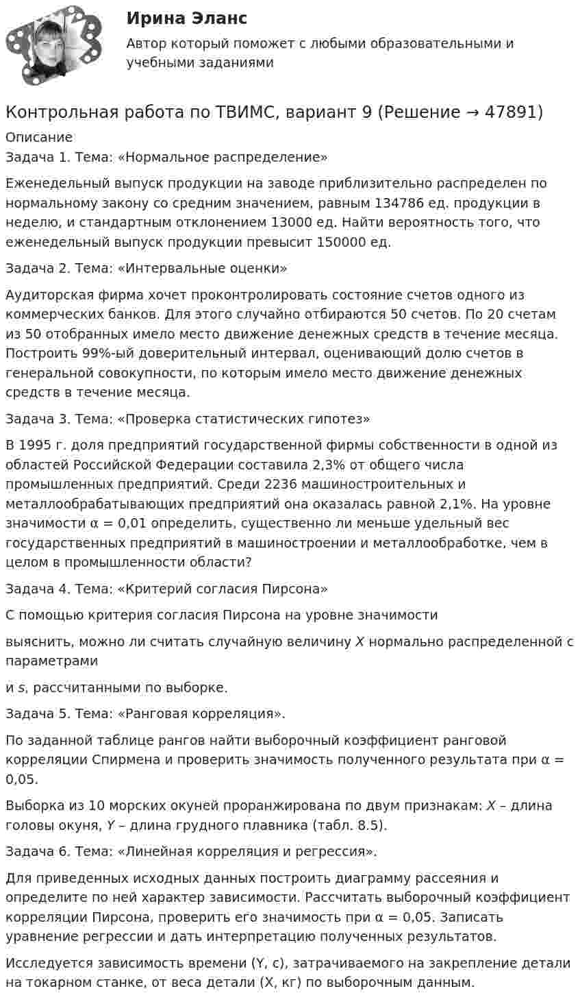     
            Описание
            	Задача 1. Тема: «Нормальное распределение»	Еженедельный выпуск продукции на заводе приблизительно распределен по нормальному закону со средним значением, равным 134786 ед. продукции в неделю, и стандартным отклонением 13000 ед. Найти вероятность того, что еженедельный выпуск продукции превысит 150000 ед.	Задача 2. Тема: «Интервальные оценки»	Аудиторская фирма хочет проконтролировать состояние счетов одного из коммерческих банков. Для этого случайно отбираются 50 счетов. По 20 счетам из 50 отобранных имело место движение денежных средств в течение месяца. Построить 99%-ый доверительный интервал, оценивающий долю счетов в генеральной совокупности, по которым имело место движение денежных средств в течение месяца.	Задача 3. Тема: «Проверка статистических гипотез»	В 1995 г. доля предприятий государственной фирмы собственности в одной из областей Российской Федерации составила 2,3% от общего числа промышленных предприятий. Среди 2236 машиностроительных и металлообрабатывающих предприятий она оказалась равной 2,1%. На уровне значимости α = 0,01 определить, существенно ли меньше удельный вес государственных предприятий в машиностроении и металлообработке, чем в целом в промышленности области?	Задача 4. Тема: «Критерий согласия Пирсона»	С помощью критерия согласия Пирсона на уровне значимости  выяснить, можно ли считать случайную величину X нормально распределенной с параметрами  и s, рассчитанными по выборке.	Задача 5. Тема: «Ранговая корреляция».	По заданной таблице рангов найти выборочный коэффициент ранговой корреляции Спирмена и проверить значимость полученного результата при α = 0,05.	Выборка из 10 морских окуней проранжирована по двум признакам: X – длина головы окуня, Y – длина грудного плавника (табл. 8.5).	Задача 6. Тема: «Линейная корреляция и регрессия».	Для приведенных исходных данных построить диаграмму рассеяния и определите по ней характер зависимости. Рассчитать выборочный коэффициент корреляции Пирсона, проверить его значимость при α = 0,05. Записать уравнение регрессии и дать интерпретацию полученных результатов.	Исследуется зависимость времени (Y, с), затрачиваемого на закрепление детали на токарном станке, от веса детали (X, кг) по выборочным данным.   
            
            
            Контрольная работа по ТВИМС, вариант 7Контрольная работа по ТВИМС, вариант 9Контрольная работа по ТГПКонтрольная работа по ТГП Контрольная работа по ТГП (Вариант №2)Контрольная работа по ТГП (Вариант №2)Контрольная работа по тгп Челябинский государственный университетКонтрольная работа по ТВИМС, вариант 13Контрольная работа по ТВИМС, вариант 15 Контрольная работа по ТВИМС, вариант 16Контрольная работа по ТВИМС, Вариант 17Контрольная работа по ТВИМС, Вариант 18Контрольная работа по ТВИМС, вариант 19Контрольная работа по ТВИМС, вариант 20