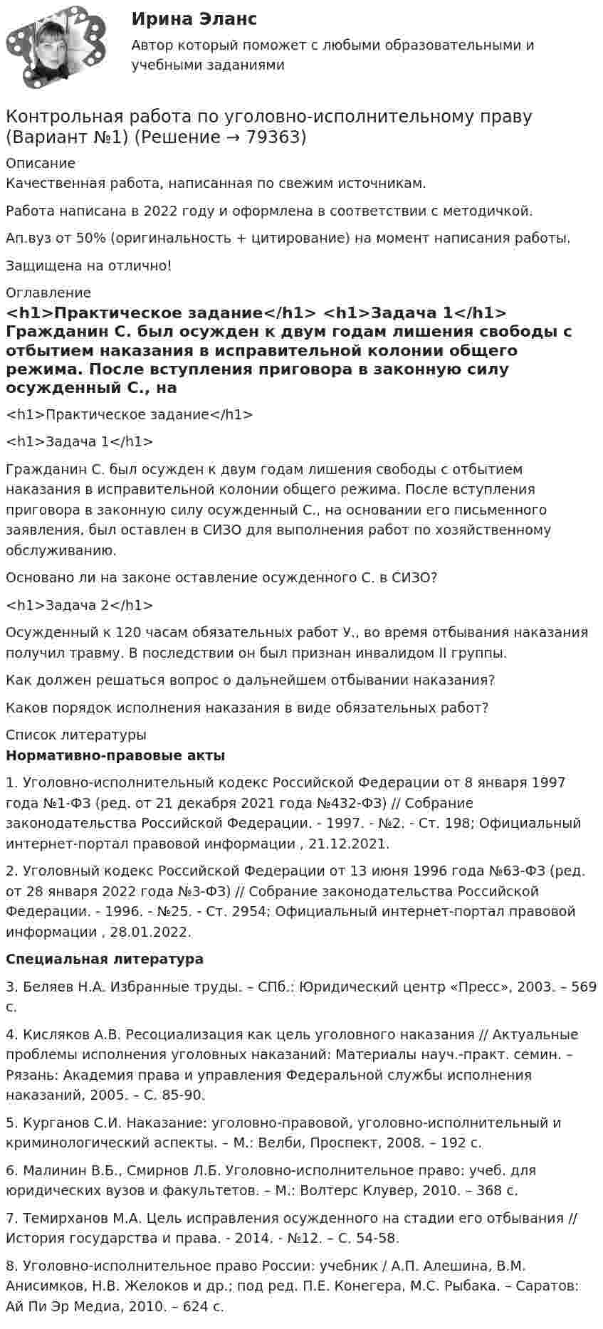      
            Описание
            Качественная работа, написанная по свежим источникам.Работа написана в 2022 году и оформлена в соответствии с методичкой.Ап.вуз от 50% (оригинальность + цитирование) на момент написания работы.Защищена на отлично! 
            Оглавление
              <h1>Практическое задание</h1> <h1>Задача 1</h1> 	Гражданин С. был осужден к двум годам лишения свободы с отбытием наказания в исправительной колонии общего режима. После вступления приговора в законную силу осужденный С., на основании его письменного заявления, был оставлен в СИЗО для выполнения работ по хозяйственному обслуживанию.	Основано ли на законе оставление осужденного С. в СИЗО? <h1>Задача 2</h1> 	Осужденный к 120 часам обязательных работ У., во время отбывания наказания получил травму. В последствии он был признан инвалидом II группы.	Как должен решаться вопрос о дальнейшем отбывании наказания?	Каков порядок исполнения наказания в виде обязательных работ?  
            Список литературы
             Нормативно-правовые акты  	1.        Уголовно-исполнительный кодекс Российской Федерации от 8 января 1997 года №1-ФЗ (ред. от 21 декабря 2021 года №432-ФЗ) // Собрание законодательства Российской Федерации. - 1997. - №2. - Ст. 198; Официальный интернет-портал правовой информации , 21.12.2021.	2.        Уголовный кодекс Российской Федерации от 13 июня 1996 года №63-ФЗ (ред. от 28 января 2022 года №3-ФЗ) // Собрание законодательства Российской Федерации. - 1996. - №25. - Ст. 2954; Официальный интернет-портал правовой информации , 28.01.2022.  Специальная литература 	3.        Беляев Н.А. Избранные труды. – СПб.: Юридический центр «Пресс», 2003. – 569 с. 	4.        Кисляков А.В. Ресоциализация как цель уголовного наказания // Актуальные проблемы исполнения уголовных наказаний: Материалы науч.-практ. семин. – Рязань: Академия права и управления Федеральной службы исполнения наказаний, 2005. – С. 85-90.	5.        Курганов С.И. Наказание: уголовно-правовой, уголовно-исполнительный и криминологический аспекты. – М.: Велби, Проспект, 2008. – 192 с.	6.        Малинин В.Б., Смирнов Л.Б. Уголовно-исполнительное право: учеб. для юридических вузов и факультетов. – М.: Волтерс Клувер, 2010. – 368 с.	7.        Темирханов М.А. Цель исправления осужденного на стадии его отбывания // История государства и права. - 2014. - №12. – С. 54-58.	8.        Уголовно-исполнительное право России: учебник / А.П. Алешина, В.М. Анисимков, Н.В. Желоков и др.; под ред. П.Е. Конегера, М.С. Рыбака. – Саратов: Ай Пи Эр Медиа, 2010. – 624 с. 
            
            
            Контрольная работа по уголовно-исполнительному правуКонтрольная работа по уголовно-исполнительному праву (Вариант №1)Контрольная работа по уголовному правуКонтрольная работа по уголовному правуКонтрольная работа по уголовному правуКонтрольная работа по уголовному правуКОНТРОЛЬНАЯ РАБОТА ПО УГОЛОВНОМУ ПРАВУКонтрольная работа по Трудовое правоКонтрольная работа по трудовому правуКонтрольная работа по трудовому правуКонтрольная работа по трудовому правуКонтрольная работа по трудовому правуКонтрольная работа по «Трудовому праву»КОНТРОЛЬНАЯ РАБОТА ПО ТРУДОВОМУ ПРАВУ