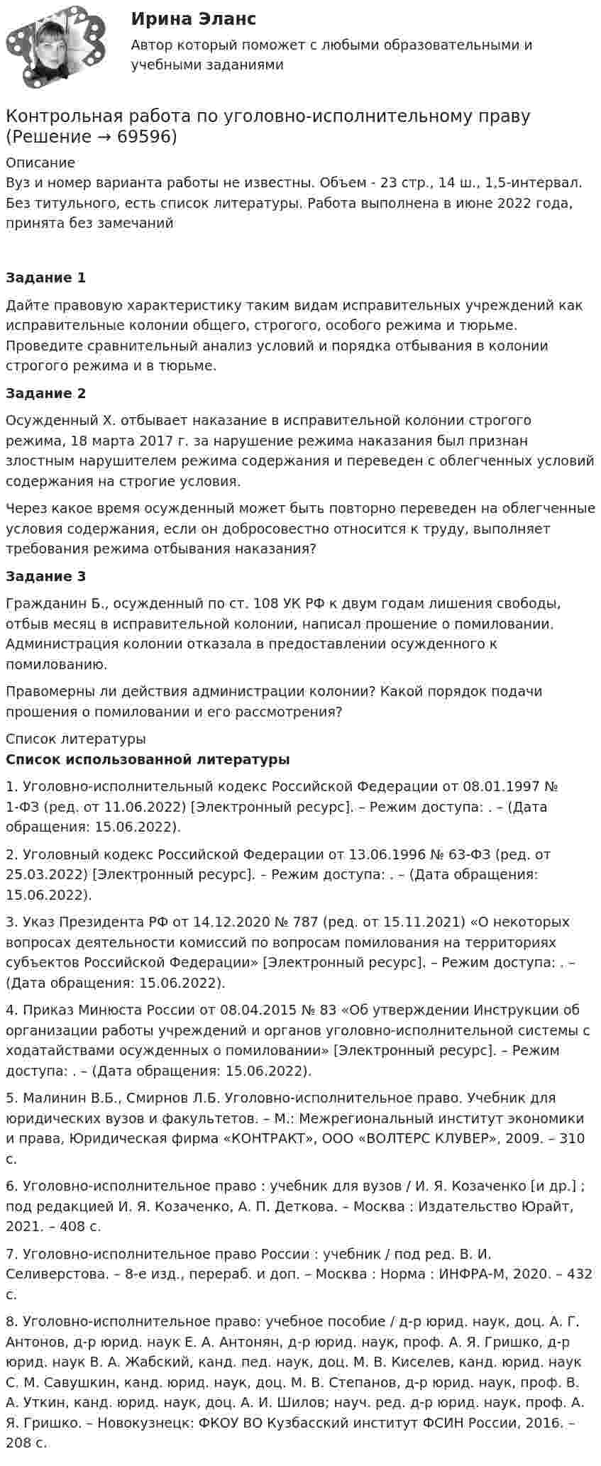     
            Описание
            Вуз и номер варианта работы не известны. Объем - 23 стр., 14 ш., 1,5-интервал. Без титульного, есть список литературы. Работа выполнена в июне 2022 года, принята без замечанийЗадание 1Дайте правовую характеристику таким видам исправительных учреждений как исправительные колонии общего, строгого, особого режима и тюрьме. Проведите сравнительный анализ условий и порядка отбывания в колонии строгого режима и в тюрьме.Задание 2Осужденный Х. отбывает наказание в исправительной колонии строгого режима, 18 марта 2017 г. за нарушение режима наказания был признан злостным нарушителем режима содержания и переведен с облегченных условий содержания на строгие условия.Через какое время осужденный может быть повторно переведен на облегченные условия содержания, если он добросовестно относится к труду, выполняет требования режима отбывания наказания?Задание 3Гражданин Б., осужденный по ст. 108 УК РФ к двум годам лишения свободы, отбыв месяц в исправительной колонии, написал прошение о помиловании. Администрация колонии отказала в предоставлении осужденного к помилованию.Правомерны ли действия администрации колонии? Какой порядок подачи прошения о помиловании и его рассмотрения?  
            Список литературы
            Список использованной литературы  1.      Уголовно-исполнительный кодекс Российской Федерации от 08.01.1997 № 1-ФЗ (ред. от 11.06.2022) [Электронный ресурс]. – Режим доступа: . – (Дата обращения: 15.06.2022).2.      Уголовный кодекс Российской Федерации от 13.06.1996 № 63-ФЗ (ред. от 25.03.2022) [Электронный ресурс]. – Режим доступа: . – (Дата обращения: 15.06.2022).3.      Указ Президента РФ от 14.12.2020 № 787 (ред. от 15.11.2021) «О некоторых вопросах деятельности комиссий по вопросам помилования на территориях субъектов Российской Федерации» [Электронный ресурс]. – Режим доступа: . – (Дата обращения: 15.06.2022).4.      Приказ Минюста России от 08.04.2015 № 83 «Об утверждении Инструкции об организации работы учреждений и органов уголовно-исполнительной системы с ходатайствами осужденных о помиловании» [Электронный ресурс]. – Режим доступа: . – (Дата обращения: 15.06.2022).5.      Малинин В.Б., Смирнов Л.Б. Уголовно-исполнительное право. Учебник для юридических вузов и факультетов. – М.: Межрегиональный институт экономики и права, Юридическая фирма «КОНТРАКТ», ООО «ВОЛТЕРС КЛУВЕР», 2009. – 310 с.6.      Уголовно-исполнительное право : учебник для вузов / И. Я. Козаченко [и др.] ; под редакцией И. Я. Козаченко, А. П. Деткова. – Москва : Издательство Юрайт, 2021. – 408 с. 7.      Уголовно-исполнительное право России : учебник / под ред. В. И. Селиверстова. – 8-е изд., перераб. и доп. – Москва : Норма : ИНФРА-М, 2020. – 432 с.8.      Уголовно-исполнительное право: учебное пособие / д-р юрид. наук, доц. А. Г. Антонов, д-р юрид. наук Е. А. Антонян, д-р юрид. наук, проф. А. Я. Гришко, д-р юрид. наук В. А. Жабский, канд. пед. наук, доц. М. В. Киселев, канд. юрид. наук С. М. Савушкин, канд. юрид. наук, доц. М. В. Степанов, д-р юрид. наук, проф. В. А. Уткин, канд. юрид. наук, доц. А. И. Шилов; науч. ред. д-р юрид. наук, проф. А. Я. Гришко. – Новокузнецк: ФКОУ ВО Кузбасский институт ФСИН России, 2016. – 208 с.  
            
            
            КОНТРОЛЬНАЯ РАБОТА ПО УГОЛОВНМОУ ПРАВУКонтрольная работа по уголовно-исполнительному правуКонтрольная работа по уголовно-исполнительному праву (Вариант №1)Контрольная работа по уголовному правуКонтрольная работа по уголовному правуКонтрольная работа по уголовному правуКонтрольная работа по уголовному правуКонтрольная работа по топливно-ресурсному комплексу РоссииКонтрольная работа по Трудовое правоКонтрольная работа по трудовому правуКонтрольная работа по трудовому правуКонтрольная работа по трудовому правуКонтрольная работа по трудовому правуКонтрольная работа по «Трудовому праву»