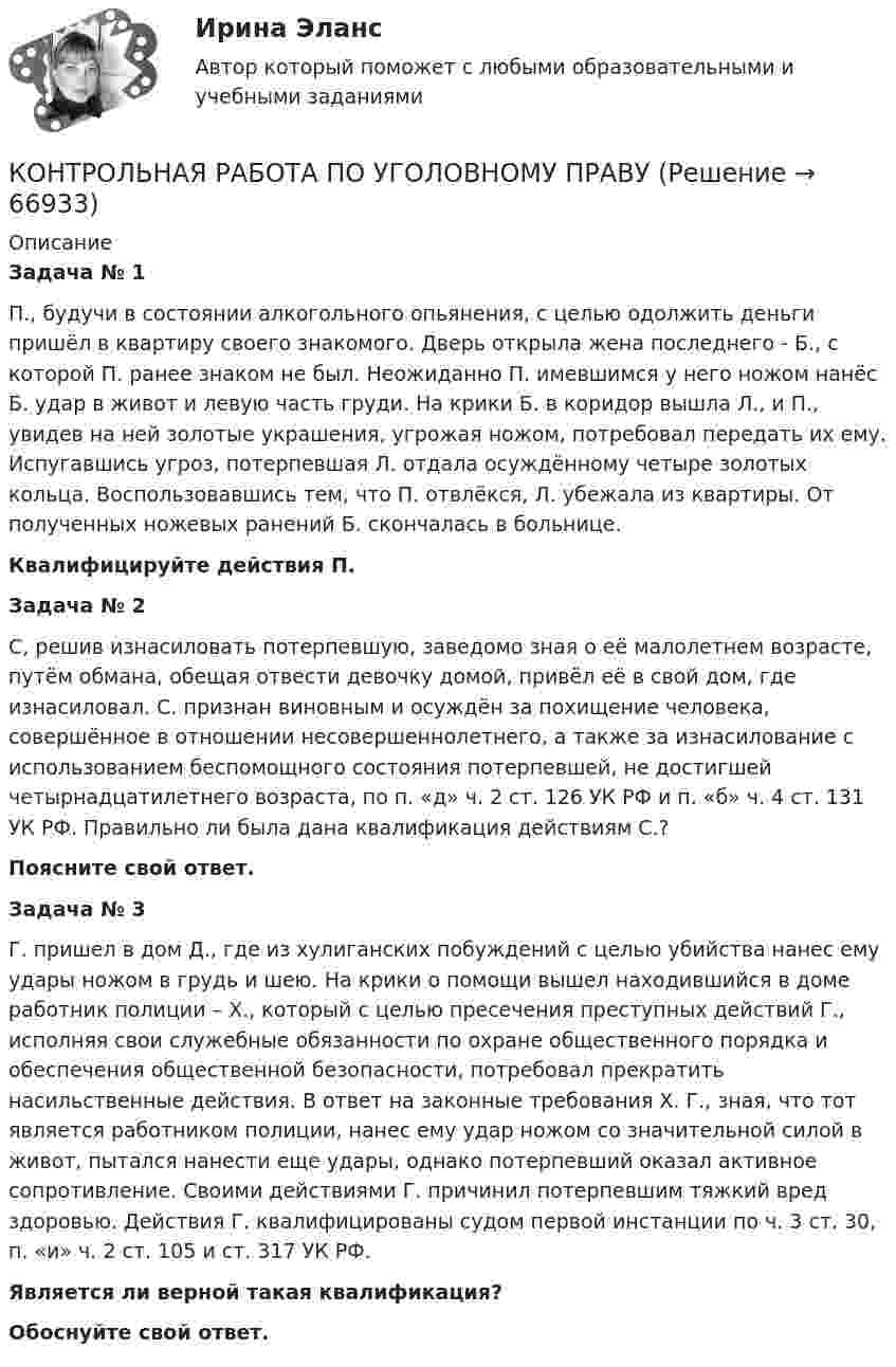      
            Описание
            	 Задача № 1 П., будучи в состоянии алкогольного опьянения, с целью одолжить деньги пришёл в квартиру своего знакомого. Дверь открыла жена последнего - Б., с которой П. ранее знаком не был. Неожиданно П. имевшимся у него ножом нанёс Б. удар в живот и левую часть груди. На крики Б. в коридор вышла Л., и П., увидев на ней золотые украшения, угрожая ножом, потребовал передать их ему. Испугавшись угроз, потерпевшая Л. отдала осуждённому четыре золотых кольца. Воспользовавшись тем, что П. отвлёкся, Л. убежала из квартиры. От полученных ножевых ранений Б. скончалась в больнице. Квалифицируйте действия П.	Задача № 2 С, решив изнасиловать потерпевшую, заведомо зная о её малолетнем возрасте, путём обмана, обещая отвести девочку домой, привёл её в свой дом, где изнасиловал. С. признан виновным и осуждён за похищение человека, совершённое в отношении несовершеннолетнего, а также за изнасилование с использованием беспомощного состояния потерпевшей, не достигшей четырнадцатилетнего возраста, по п. «д» ч. 2 ст. 126 УК РФ и п. «б» ч. 4 ст. 131 УК РФ. Правильно ли была дана квалификация действиям С.? Поясните свой ответ.	Задача № 3 Г. пришел в дом Д., где из хулиганских побуждений с целью убийства нанес ему удары ножом в грудь и шею. На крики о помощи вышел находившийся в доме работник полиции – Х., который с целью пресечения преступных действий Г., исполняя свои служебные обязанности по охране общественного порядка и обеспечения общественной безопасности, потребовал прекратить насильственные действия. В ответ на законные требования Х. Г., зная, что тот является работником полиции, нанес ему удар ножом со значительной силой в живот, пытался нанести еще удары, однако потерпевший оказал активное сопротивление. Своими действиями Г. причинил потерпевшим тяжкий вред здоровью. Действия Г. квалифицированы судом первой инстанции по ч. 3 ст. 30, п. «и» ч. 2 ст. 105 и ст. 317 УК РФ. Является ли верной такая квалификация? Обоснуйте свой ответ.    
            
            
            КОНТРОЛЬНАЯ РАБОТА ПО УГОЛОВНОМУ ПРАВУКОНТРОЛЬНАЯ РАБОТА ПО УГОЛОВНОМУ ПРАВУКОНТРОЛЬНАЯ РАБОТА ПО УГОЛОВНОМУ ПРАВУКонтрольная работа по уголовному процессуКонтрольная работа по уголовному процессуКонтрольная работа по уголовному процессуКОНТРОЛЬНАЯ РАБОТА ПО УГОЛОВНОМУ ПРОЦЕССУКОНТРОЛЬНАЯ РАБОТА ПО УГОЛОВНМОУ ПРАВУКонтрольная работа по уголовно-исполнительному правуКонтрольная работа по уголовно-исполнительному праву (Вариант №1)Контрольная работа по уголовному правуКонтрольная работа по уголовному правуКонтрольная работа по уголовному правуКонтрольная работа по уголовному праву
