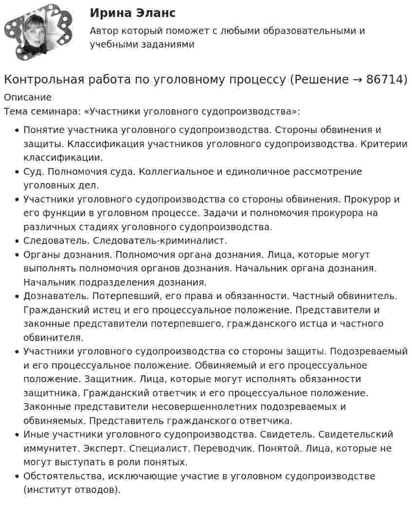      
            Описание
            Тема семинара: «Участники уголовного судопроизводства»: Понятие участника уголовного судопроизводства. Стороны обвинения и защиты. Классификация участников уголовного судопроизводства. Критерии классификации.Суд. Полномочия суда. Коллегиальное и единоличное рассмотрение уголовных дел.Участники уголовного судопроизводства со стороны обвинения. Прокурор и его функции в уголовном процессе. Задачи и полномочия прокурора на различных стадиях уголовного судопроизводства.Следователь. Следователь-криминалист.Органы дознания. Полномочия органа дознания. Лица, которые могут выполнять полномочия органов дознания. Начальник органа дознания. Начальник подразделения дознания.Дознаватель. Потерпевший, его права и обязанности. Частный обвинитель. Гражданский истец и его процессуальное положение. Представители и законные представители потерпевшего, гражданского истца и частного обвинителя.Участники уголовного судопроизводства со стороны защиты. Подозреваемый и его процессуальное положение. Обвиняемый и его процессуальное положение. Защитник. Лица, которые могут исполнять обязанности защитника. Гражданский ответчик и его процессуальное положение. Законные представители несовершеннолетних подозреваемых и обвиняемых. Представитель гражданского ответчика.Иные участники уголовного судопроизводства. Свидетель. Свидетельский иммунитет. Эксперт. Специалист. Переводчик. Понятой. Лица, которые не могут выступать в роли понятых.Обстоятельства, исключающие участие в уголовном судопроизводстве (институт отводов).   
            
            
            Контрольная работа по уголовному процессуКонтрольная работа по уголовному процессуКонтрольная работа по уголовному процессуКОНТРОЛЬНАЯ РАБОТА ПО УГОЛОВНОМУ ПРОЦЕССУКонтрольная работа по уголовному процессу (Вариант №3)Контрольная работа по уголовному процессу ВУЗ ВИТТЕКонтрольная работа по уголовному процессу (к.р. №2 вариант 17)Контрольная работа по уголовному правуКонтрольная работа по уголовному правуКонтрольная работа по уголовному правуКонтрольная работа по уголовному правуКОНТРОЛЬНАЯ РАБОТА ПО УГОЛОВНОМУ ПРАВУКОНТРОЛЬНАЯ РАБОТА ПО УГОЛОВНОМУ ПРАВУКОНТРОЛЬНАЯ РАБОТА ПО УГОЛОВНОМУ ПРАВУ