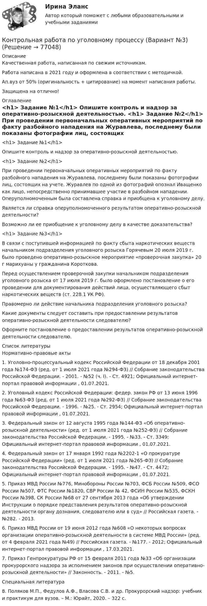      
            Описание
            Качественная работа, написанная по свежим источникам.Работа написана в 2021 году и оформлена в соответствии с методичкой.Ап.вуз от 50% (оригинальность + цитирование) на момент написания работы.Защищена на отлично! 
            Оглавление
              <h1>	Задание №1</h1> 	Опишите контроль и надзор за оперативно-розыскной деятельностью. <h1>	Задание №2</h1> 	При проведении первоначальных оперативных мероприятий по факту разбойного нападения на Журавлева, последнему были показаны фотографии лиц, состоящих на учете. Журавлев по одной из фотографий опознал Иващенко как лицо, непосредственно принимавшее участие в разбойном нападении. Оперуполномоченным была составлена справка и приобщена к уголовному делу.	Является ли справка оперуполномоченного результатом оперативно-розыскной деятельности? 	Возможно ли ее приобщение к уголовному делу в качестве доказательства? <h1>	Задание №3</h1> 	В связи с поступившей информацией по факту сбыта наркотических веществ начальником подразделения уголовного розыска Горячевым 20 июля 2019 г. было проведено оперативно-розыскное мероприятие «проверочная закупка» 20 г марихуаны у гражданина Короткова.	Перед осуществлением проверочной закупки начальником подразделения уголовного розыска от 17 июля 2019 г. было оформлено постановление о его проведении для документирования действий лица, осуществляющего сбыт наркотических веществ (ст. 228.1 УК РФ).	Правомерно ли действие начальника подразделения уголовного розыска?	Какие документы следует составить при предоставлении результатов оперативно-розыскной деятельности следователю?	Оформите постановление о предоставлении результатов оперативно-розыскной деятельности следователю.  
            Список литературы
            	Нормативно-правовые акты 	1.    Уголовно-процессуальный кодекс Российской Федерации от 18 декабря 2001 года №174-ФЗ (ред. от 1 июля 2021 года №294-ФЗ) // Собрание законодательства Российской Федерации. - 2001. - №52 (ч. I). - Ст. 4921; Официальный интернет-портал правовой информации , 01.07.2021.	2.    Уголовный кодекс Российской Федерации: федер. закон РФ от 13 июня 1996 года №63-ФЗ (ред. от 1 июля 2021 года №292-ФЗ) // Собрание законодательства Российской Федерации. - 1996. - №25. - Ст. 2954; Официальный интернет-портал правовой информации , 01.07.2021.	3.    Федеральный закон от 12 августа 1995 года №144-ФЗ «Об оперативно-розыскной деятельности» (ред. от 1 июля 2021 года №252-ФЗ) // Собрание законодательства Российской Федерации. - 1995. - №33. - Ст. 3349; Официальный интернет-портал правовой информации , 01.07.2021.	4.    Федеральный закон от 17 января 1992 года №2202-1 «О прокуратуре Российской Федерации» (ред. от 1 июля 2021 года №265-ФЗ) // Собрание законодательства Российской Федерации. - 1995. - №47. - Ст. 4472; Официальный интернет-портал правовой информации , 01.07.2021.	5.    Приказ МВД России №776, Минобороны России №703, ФСБ России №509, ФСО России №507, ФТС России №1820, СВР России № 42, ФСИН России №535, ФСКН России №398, СК России №68 от 27 сентября 2013 года «Об утверждении Инструкции о порядке представления результатов оперативно-розыскной деятельности органу дознания, следователю или в суд» // Российская газета. - №282. - 2013.	6.    Приказ МВД России от 19 июня 2012 года №608 «О некоторых вопросах организации оперативно-розыскной деятельности в системе МВД России» (ред. от 4 февраля 2021 года №49) // Российская газета. - №177. - 2012; Официальный интернет-портал правовой информации , 17.03.2021.	7.    Приказ Генпрокуратуры РФ от 15 февраля 2011 года №33 «Об организации прокурорского надзора за исполнением законов при осуществлении оперативно-розыскной деятельности» // Законность. - 2011. - №5. 	Специальная литература 	8.    Поляков М.П., Федулов А.Ф., Власова С.В. и др. Прокурорский надзор: учебник и практикум для вузов. – М.: Юрайт, 2020. – 322 с.   
            
            
            КОНТРОЛЬНАЯ РАБОТА ПО УГОЛОВНОМУ ПРОЦЕССУКонтрольная работа по уголовному процессу (Вариант №3)Контрольная работа по уголовному процессу ВУЗ ВИТТЕКонтрольная работа по уголовному процессу (к.р. №2 вариант 17)Контрольная работа по уголовному процессу (теоретический вопрос)Контрольная работа по Управление проектной деятельностью и бизнес-планирование ТулГУКОНТРОЛЬНАЯ РАБОТА ПО УЧЕБНОЙ ДИСЦИПЛИНЕ «ИНФОРМАЦИОННАЯ ЭКОЛОГИЯ»Контрольная работа по уголовному правуКОНТРОЛЬНАЯ РАБОТА ПО УГОЛОВНОМУ ПРАВУКОНТРОЛЬНАЯ РАБОТА ПО УГОЛОВНОМУ ПРАВУКОНТРОЛЬНАЯ РАБОТА ПО УГОЛОВНОМУ ПРАВУКОНТРОЛЬНАЯ РАБОТА ПО УГОЛОВНОМУ ПРАВУКонтрольная работа по уголовному процессуКонтрольная работа по уголовному процессу