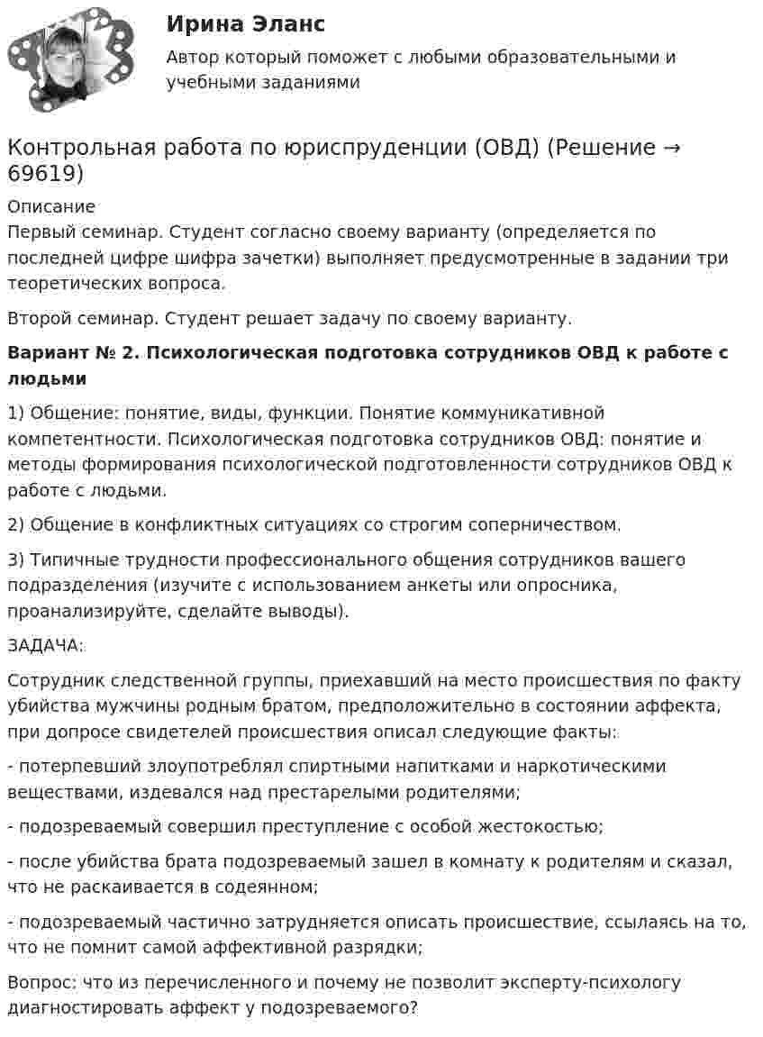      
            Описание
            Первый семинар. Студент согласно своему варианту (определяется по последней цифре шифра зачетки) выполняет предусмотренные в задании три теоретических вопроса.Второй семинар. Студент решает задачу по своему варианту.  Вариант № 2. Психологическая подготовка сотрудников ОВД к работе с людьми1)      Общение: понятие, виды, функции. Понятие коммуникативной компетентности. Психологическая подготовка сотрудников ОВД: понятие и методы формирования психологической подготовленности сотрудников ОВД к работе с людьми.2)      Общение в конфликтных ситуациях со строгим соперничеством.3)      Типичные трудности профессионального общения сотрудников вашего подразделения (изучите с использованием анкеты или опросника, проанализируйте, сделайте выводы). ЗАДАЧА:Сотрудник следственной группы, приехавший на место происшествия по факту убийства мужчины родным братом, предположительно в состоянии аффекта, при допросе свидетелей происшествия описал следующие факты:- потерпевший злоупотреблял спиртными напитками и наркотическими веществами, издевался над престарелыми родителями;- подозреваемый совершил преступление с особой жестокостью;- после убийства брата подозреваемый зашел в комнату к родителям и сказал, что не раскаивается в содеянном;- подозреваемый частично затрудняется описать происшествие, ссылаясь на то, что не помнит самой аффективной разрядки;Вопрос: что из перечисленного и почему не позволит эксперту-психологу диагностировать аффект у подозреваемого?   
            
            
            Контрольная работа по юриспруденции - ВАРИАНТ № 2Контрольная работа по юриспруденции (ОВД)Контрольная работа Правоведение 1 вариант Контрольная работа Правоведение 2 вариантКОНТРОЛЬНАЯ РАБОТА ПРАВО СОЦИАЛЬНОГО ОБЕСПЕЧЕНИЯКонтрольная работа - Предмет процессы и аппараты пищевого производстваКонтрольная работа  (Предмет Система защиты среды обитания)Контрольная работа по юриспруденцииКонтрольная работа по юриспруденции - Вариант 1.Контрольная работа по юриспруденции - Вариант 2.Контрольная работа по юриспруденции - Вариант 3Контрольная работа по юриспруденции - Вариант 4Контрольная работа по юриспруденции - ВАРИАНТ № 1Контрольная работа по юриспруденции - ВАРИАНТ №1