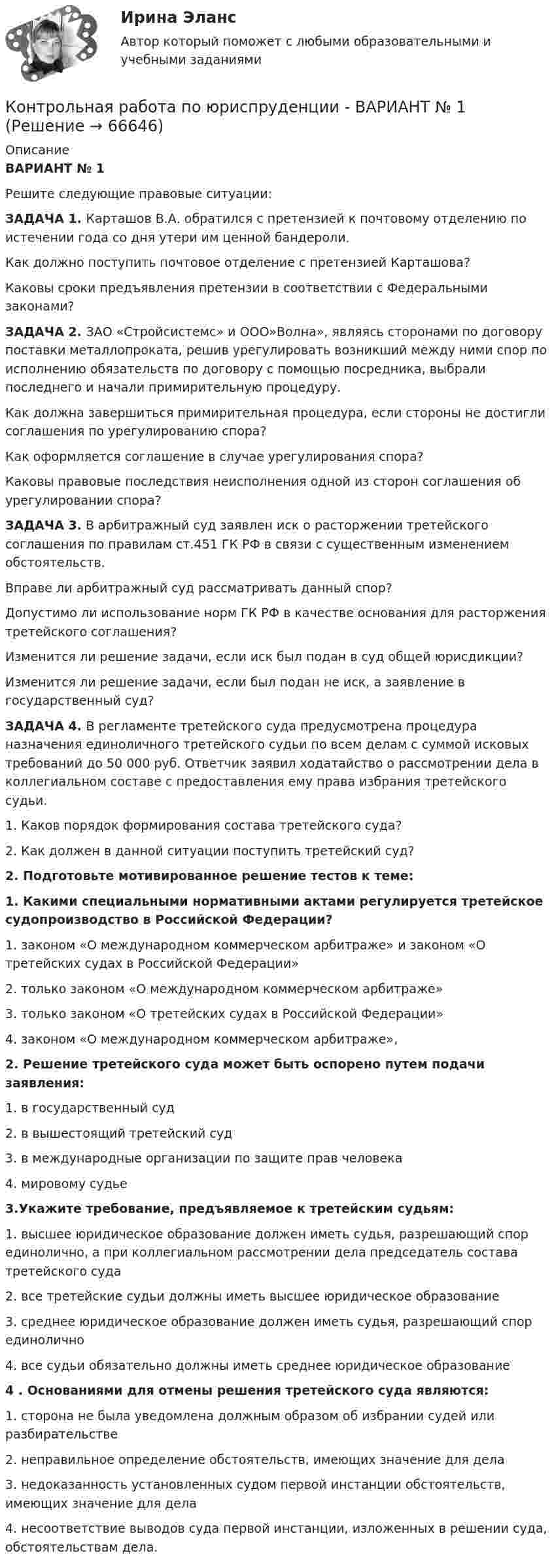      
            Описание
            ВАРИАНТ № 1Решите следующие правовые ситуации:ЗАДАЧА 1. Карташов В.А. обратился с претензией к почтовому отделению по истечении года со дня утери им ценной бандероли.Как должно поступить почтовое отделение с претензией Карташова?Каковы сроки предъявления претензии в соответствии с Федеральными законами? ЗАДАЧА 2. ЗАО «Стройсистемс» и ООО»Волна», являясь сторонами по договору поставки металлопроката, решив урегулировать возникший между ними спор по исполнению обязательств по договору с помощью посредника, выбрали последнего и начали примирительную процедуру.	Как должна завершиться примирительная процедура, если стороны не достигли соглашения по урегулированию спора?	Как оформляется соглашение в случае урегулирования спора?	Каковы правовые последствия неисполнения одной из сторон соглашения об урегулировании спора?ЗАДАЧА	3. В арбитражный суд заявлен иск о расторжении третейского соглашения по правилам ст.451 ГК РФ в связи с существенным изменением обстоятельств.	Вправе ли арбитражный суд рассматривать данный спор?	Допустимо ли использование норм ГК РФ в качестве основания для расторжения третейского соглашения?	Изменится ли решение задачи, если иск был подан в суд общей юрисдикции?	Изменится ли решение задачи, если был подан не иск, а заявление в государственный суд?ЗАДАЧА 	4. В регламенте третейского суда предусмотрена процедура назначения единоличного третейского судьи по всем делам с суммой исковых требований до 50 000 руб. Ответчик заявил ходатайство о рассмотрении дела в коллегиальном составе с предоставления ему права избрания третейского судьи.	1. Каков порядок формирования состава третейского суда?	2. Как должен в данной ситуации поступить третейский суд? 2. Подготовьте мотивированное решение тестов к теме:	1. Какими специальными нормативными актами регулируется третейское судопроизводство в Российской Федерации?	1. законом «О международном коммерческом арбитраже» и законом «О третейских судах в Российской Федерации»	2. только законом «О международном коммерческом арбитраже»	3. только законом «О третейских судах в Российской Федерации»	4. законом «О международном коммерческом арбитраже»,	2. Решение третейского суда может быть оспорено путем подачи заявления:	1. в государственный суд 	2. в вышестоящий третейский суд	3. в международные организации по защите прав человека	4. мировому судье 3.Укажите требование, предъявляемое к третейским судьям:	1. высшее юридическое образование должен иметь судья, разрешающий спор единолично, а при коллегиальном рассмотрении дела председатель состава третейского суда	2. все третейские судьи должны иметь высшее юридическое образование	3. среднее юридическое образование должен иметь судья, разрешающий спор единолично	4. все судьи обязательно должны иметь среднее юридическое образование	4 . Основаниями для отмены решения третейского суда являются:	1. сторона не была уведомлена должным образом об избрании судей или разбирательстве	2. неправильное определение обстоятельств, имеющих значение для дела	3. недоказанность установленных судом первой инстанции обстоятельств, имеющих значение для дела	4. несоответствие выводов суда первой инстанции, изложенных в решении суда, обстоятельствам дела.   
            
            
            Контрольная работа по юриспруденции - Вариант 4Контрольная работа по юриспруденции - ВАРИАНТ № 1Контрольная работа по юриспруденции - ВАРИАНТ №1Контрольная работа по юриспруденции - ВАРИАНТ № 2Контрольная работа по юриспруденции - ВАРИАНТ № 2Контрольная работа по юриспруденции (ОВД)Контрольная работа Правоведение 1 вариант Контрольная работа по электротехникеКонтрольная работа по электротехнике и электрическим машинамКонтрольная работа по юридическим дисциплинам (земельное право)Контрольная работа по юриспруденцииКонтрольная работа по юриспруденцииКонтрольная работа по юриспруденции - Вариант 1.Контрольная работа по юриспруденции - Вариант 2.