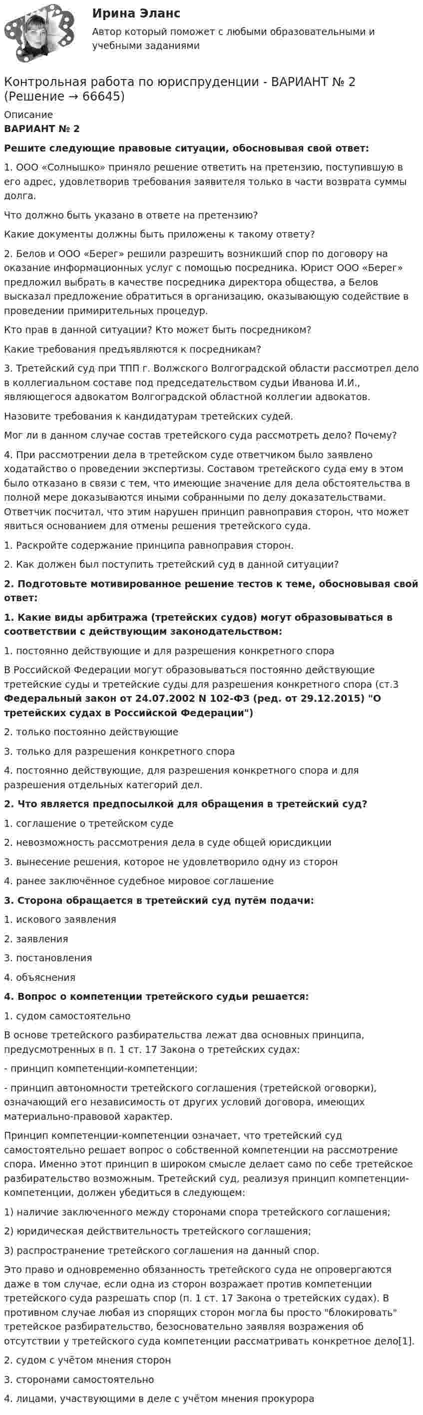      
            Описание
            ВАРИАНТ № 2 Решите следующие правовые ситуации, обосновывая свой ответ:	1. ООО «Солнышко» приняло решение ответить на претензию, поступившую в его адрес, удовлетворив требования заявителя только в части возврата суммы долга.	Что должно быть указано в ответе на претензию?	Какие документы должны быть приложены к такому ответу?	2. Белов и ООО «Берег» решили разрешить возникший спор по договору на оказание информационных услуг с помощью посредника. Юрист ООО «Берег» предложил выбрать в качестве посредника директора общества, а Белов высказал предложение обратиться в организацию, оказывающую содействие в проведении примирительных процедур.	Кто прав в данной ситуации? Кто может быть посредником?	Какие требования предъявляются к посредникам?	3. Третейский суд при ТПП г. Волжского Волгоградской области рассмотрел дело в коллегиальном составе под председательством судьи Иванова И.И., являющегося адвокатом Волгоградской областной коллегии адвокатов.	Назовите требования к кандидатурам третейских судей.	Мог ли в данном случае состав третейского суда рассмотреть дело? Почему?	4. При рассмотрении дела в третейском суде ответчиком было заявлено ходатайство о проведении экспертизы. Составом третейского суда ему в этом было отказано в связи с тем, что имеющие значение для дела обстоятельства в полной мере доказываются иными собранными по делу доказательствами. Ответчик посчитал, что этим нарушен принцип равноправия сторон, что может явиться основанием для отмены решения третейского суда.	1. Раскройте содержание принципа равноправия сторон.	2. Как должен был поступить третейский суд в данной ситуации? 2. Подготовьте мотивированное решение тестов к теме, обосновывая свой ответ:	1. Какие виды арбитража (третейских судов) могут образовываться в соответствии с действующим законодательством:	1. постоянно действующие и для разрешения конкретного спора	В Российской Федерации могут образовываться постоянно действующие третейские суды и третейские суды для разрешения конкретного спора (ст.3 Федеральный закон от 24.07.2002 N 102-ФЗ (ред. от 29.12.2015) О третейских судах в Российской Федерации)	2. только постоянно действующие	3. только для разрешения конкретного спора	4. постоянно действующие, для разрешения конкретного спора и для разрешения отдельных категорий дел.	2. Что является предпосылкой для обращения в третейский суд?	1. соглашение о третейском суде	2. невозможность рассмотрения дела в суде общей юрисдикции	3. вынесение решения, которое не удовлетворило одну из сторон	4. ранее заключённое судебное мировое соглашение	3. Сторона обращается в третейский суд путём подачи:	1. искового заявления	2. заявления	3. постановления	4. объяснения 4. Вопрос о компетенции третейского судьи решается: 1. судом самостоятельно	В основе третейского разбирательства лежат два основных принципа, предусмотренных в п. 1 ст. 17 Закона о третейских судах:	- принцип компетенции-компетенции;	- принцип автономности третейского соглашения (третейской оговорки), означающий его независимость от других условий договора, имеющих материально-правовой характер.	Принцип компетенции-компетенции означает, что третейский суд самостоятельно решает вопрос о собственной компетенции на рассмотрение спора. Именно этот принцип в широком смысле делает само по себе третейское разбирательство возможным. Третейский суд, реализуя принцип компетенции-компетенции, должен убедиться в следующем:	1) наличие заключенного между сторонами спора третейского соглашения;	2) юридическая действительность третейского соглашения;	3) распространение третейского соглашения на данный спор.	Это право и одновременно обязанность третейского суда не опровергаются даже в том случае, если одна из сторон возражает против компетенции третейского суда разрешать спор (п. 1 ст. 17 Закона о третейских судах). В противном случае любая из спорящих сторон могла бы просто блокировать третейское разбирательство, безосновательно заявляя возражения об отсутствии у третейского суда компетенции рассматривать конкретное дело[1].	2. судом с учётом мнения сторон	3. сторонами самостоятельно	4. лицами, участвующими в деле с учётом мнения прокурора   
            
            
            Контрольная работа по юриспруденции - ВАРИАНТ № 2Контрольная работа по юриспруденции - ВАРИАНТ № 2Контрольная работа по юриспруденции (ОВД)Контрольная работа Правоведение 1 вариант Контрольная работа Правоведение 2 вариантКОНТРОЛЬНАЯ РАБОТА ПРАВО СОЦИАЛЬНОГО ОБЕСПЕЧЕНИЯКонтрольная работа - Предмет процессы и аппараты пищевого производстваКонтрольная работа по юриспруденцииКонтрольная работа по юриспруденцииКонтрольная работа по юриспруденции - Вариант 1.Контрольная работа по юриспруденции - Вариант 2.Контрольная работа по юриспруденции - Вариант 3Контрольная работа по юриспруденции - Вариант 4Контрольная работа по юриспруденции - ВАРИАНТ № 1