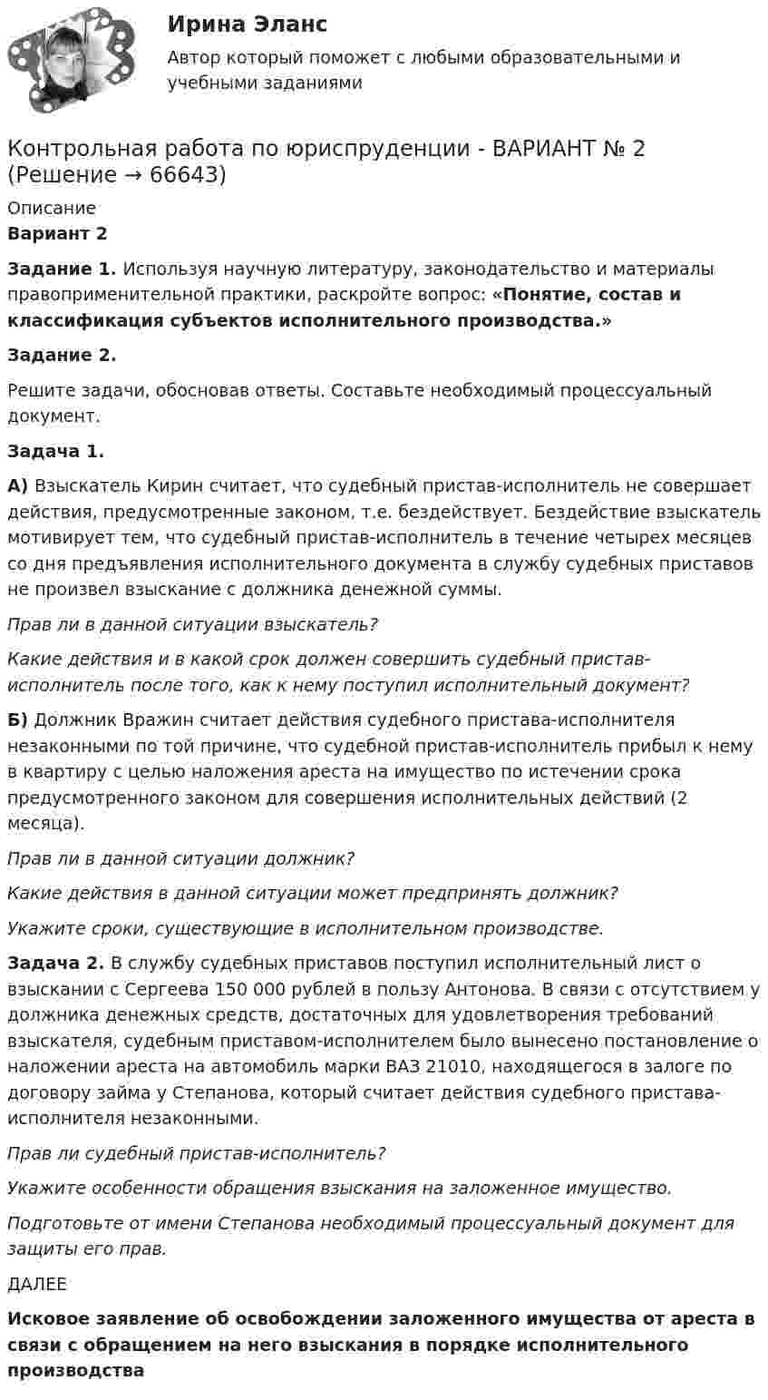     
            Описание
             Вариант 2 Задание 1. Используя научную литературу, законодательство и материалы правоприменительной практики, раскройте вопрос: «Понятие, состав и классификация субъектов исполнительного производства.» Задание 2.	Решите задачи, обосновав ответы. Составьте необходимый процессуальный документ. Задача 1. 	А) Взыскатель Кирин считает, что судебный пристав-исполнитель не совершает действия, предусмотренные законом, т.е. бездействует. Бездействие взыскатель мотивирует тем, что судебный пристав-исполнитель в течение четырех месяцев со дня предъявления исполнительного документа в службу судебных приставов не произвел взыскание с должника денежной суммы.  Прав ли в данной ситуации взыскатель?  Какие действия и в какой срок должен совершить судебный пристав-исполнитель после того, как к нему поступил исполнительный документ?	Б) Должник Вражин считает действия судебного пристава-исполнителя незаконными по той причине, что судебной пристав-исполнитель прибыл к нему в квартиру с целью наложения ареста на имущество по истечении срока предусмотренного законом для совершения исполнительных действий (2 месяца).  Прав ли в данной ситуации должник? Какие действия в данной ситуации может предпринять должник? Укажите сроки, существующие в исполнительном производстве. Задача 2. В службу судебных приставов поступил исполнительный лист о взыскании с Сергеева 150 000 рублей в пользу Антонова. В связи с отсутствием у должника денежных средств, достаточных для удовлетворения требований взыскателя, судебным приставом-исполнителем было вынесено постановление о наложении ареста на автомобиль марки ВАЗ 21010, находящегося в залоге по договору займа у Степанова, который считает действия судебного пристава-исполнителя незаконными. Прав ли судебный пристав-исполнитель? Укажите особенности обращения взыскания на заложенное имущество. Подготовьте от имени Степанова необходимый процессуальный документ для защиты его прав.ДАЛЕЕ Исковое заявление об освобождении заложенного имущества от ареста в связи с обращением на него взыскания в порядке исполнительного производства   
            
            
            Контрольная работа по юриспруденции - ВАРИАНТ №1Контрольная работа по юриспруденции - ВАРИАНТ № 2Контрольная работа по юриспруденции - ВАРИАНТ № 2Контрольная работа по юриспруденции (ОВД)Контрольная работа Правоведение 1 вариант Контрольная работа Правоведение 2 вариантКОНТРОЛЬНАЯ РАБОТА ПРАВО СОЦИАЛЬНОГО ОБЕСПЕЧЕНИЯКонтрольная работа по юридическим дисциплинам (земельное право)Контрольная работа по юриспруденцииКонтрольная работа по юриспруденцииКонтрольная работа по юриспруденции - Вариант 1.Контрольная работа по юриспруденции - Вариант 2.Контрольная работа по юриспруденции - Вариант 3Контрольная работа по юриспруденции - Вариант 4