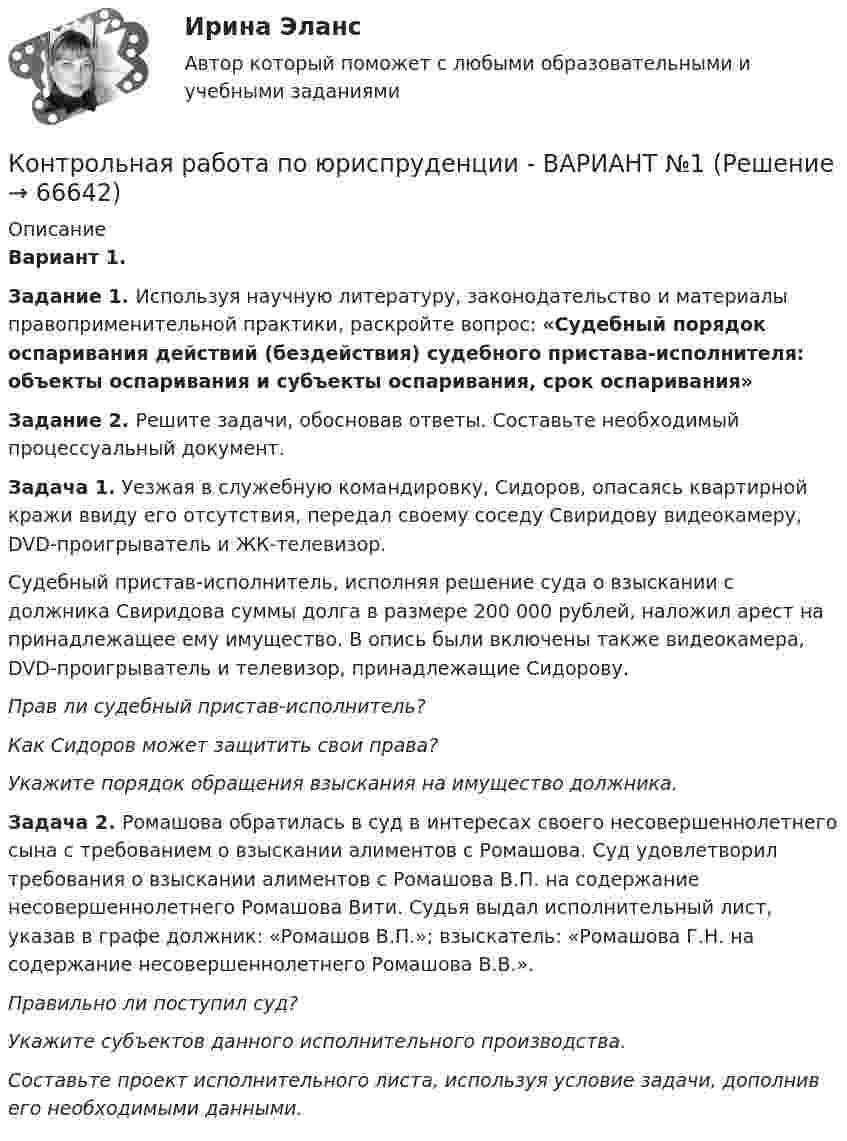     
            Описание
             Вариант 1. Задание 1. Используя научную литературу, законодательство и материалы правоприменительной практики, раскройте вопрос: «Судебный порядок оспаривания действий (бездействия) судебного пристава-исполнителя: объекты оспаривания и субъекты оспаривания, срок оспаривания» Задание 2. Решите задачи, обосновав ответы. Составьте необходимый процессуальный документ.  Задача 1. Уезжая в служебную командировку, Сидоров, опасаясь квартирной кражи ввиду его отсутствия, передал своему соседу Свиридову видеокамеру, DVD-проигрыватель и ЖК-телевизор.	Судебный пристав-исполнитель, исполняя решение суда о взыскании с должника Свиридова суммы долга в размере 200 000 рублей, наложил арест на принадлежащее ему имущество. В опись были включены также видеокамера, DVD-проигрыватель и телевизор, принадлежащие Сидорову. Прав ли судебный пристав-исполнитель? Как Сидоров может защитить свои права? Укажите порядок обращения взыскания на имущество должника. Задача 2. Ромашова обратилась в суд в интересах своего несовершеннолетнего сына с требованием о взыскании алиментов с Ромашова. Суд удовлетворил требования о взыскании алиментов с Ромашова В.П. на содержание несовершеннолетнего Ромашова Вити. Судья выдал исполнительный лист, указав в графе должник: «Ромашов В.П.»; взыскатель: «Ромашова Г.Н. на содержание несовершеннолетнего Ромашова В.В.». Правильно ли поступил суд? Укажите субъектов данного исполнительного производства. Составьте проект исполнительного листа, используя условие задачи, дополнив его необходимыми данными.   
            
            
            Контрольная работа по юриспруденции - ВАРИАНТ № 1Контрольная работа по юриспруденции - ВАРИАНТ №1Контрольная работа по юриспруденции - ВАРИАНТ № 2Контрольная работа по юриспруденции - ВАРИАНТ № 2Контрольная работа по юриспруденции (ОВД)Контрольная работа Правоведение 1 вариант Контрольная работа Правоведение 2 вариантКонтрольная работа по электротехнике и электрическим машинамКонтрольная работа по юридическим дисциплинам (земельное право)Контрольная работа по юриспруденцииКонтрольная работа по юриспруденцииКонтрольная работа по юриспруденции - Вариант 1.Контрольная работа по юриспруденции - Вариант 2.Контрольная работа по юриспруденции - Вариант 3