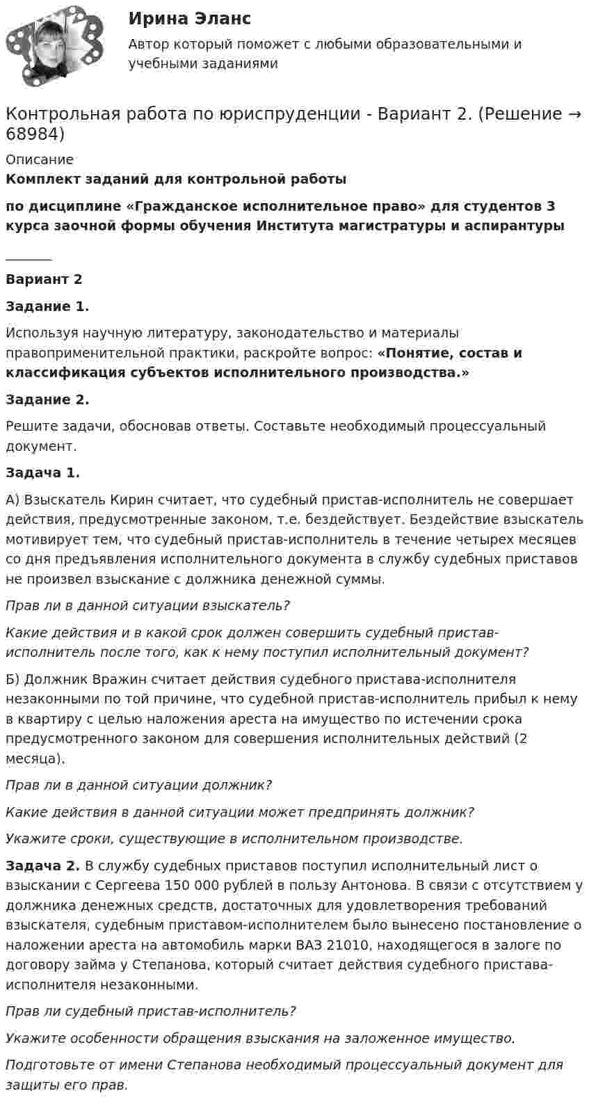      
            Описание
             Комплект заданий для контрольной работыпо дисциплине «Гражданское исполнительное право» для студентов 3 курса заочной формы обучения Института магистратуры и аспирантуры_______Вариант 2Задание 1.Используя научную литературу, законодательство и материалы правоприменительной практики, раскройте вопрос: «Понятие, состав и классификация субъектов исполнительного производства.»Задание 2.Решите задачи, обосновав ответы. Составьте необходимый процессуальный документ.Задача 1.А) Взыскатель Кирин считает, что судебный пристав-исполнитель не совершает действия, предусмотренные законом, т.е. бездействует. Бездействие взыскатель мотивирует тем, что судебный пристав-исполнитель в течение четырех месяцев со дня предъявления исполнительного документа в службу судебных приставов не произвел взыскание с должника денежной суммы. Прав ли в данной ситуации взыскатель? Какие действия и в какой срок должен совершить судебный пристав-исполнитель после того, как к нему поступил исполнительный документ?Б) Должник Вражин считает действия судебного пристава-исполнителя незаконными по той причине, что судебной пристав-исполнитель прибыл к нему в квартиру с целью наложения ареста на имущество по истечении срока предусмотренного законом для совершения исполнительных действий (2 месяца). Прав ли в данной ситуации должник?Какие действия в данной ситуации может предпринять должник?Укажите сроки, существующие в исполнительном производстве.Задача 2. В службу судебных приставов поступил исполнительный лист о взыскании с Сергеева 150 000 рублей в пользу Антонова. В связи с отсутствием у должника денежных средств, достаточных для удовлетворения требований взыскателя, судебным приставом-исполнителем было вынесено постановление о наложении ареста на автомобиль марки ВАЗ 21010, находящегося в залоге по договору займа у Степанова, который считает действия судебного пристава-исполнителя незаконными.Прав ли судебный пристав-исполнитель?Укажите особенности обращения взыскания на заложенное имущество.Подготовьте от имени Степанова необходимый процессуальный документ для защиты его прав.   
            
            
            Контрольная работа по юриспруденции - Вариант 1.Контрольная работа по юриспруденции - Вариант 2.Контрольная работа по юриспруденции - Вариант 3Контрольная работа по юриспруденции - Вариант 4Контрольная работа по юриспруденции - ВАРИАНТ № 1Контрольная работа по юриспруденции - ВАРИАНТ №1Контрольная работа по юриспруденции - ВАРИАНТ № 2Контрольная работа по электротехникеКонтрольная работа по электротехникеКонтрольная работа по электротехникеКонтрольная работа по электротехникеКонтрольная работа по электротехнике и электрическим машинамКонтрольная работа по юридическим дисциплинам (земельное право)Контрольная работа по юриспруденции