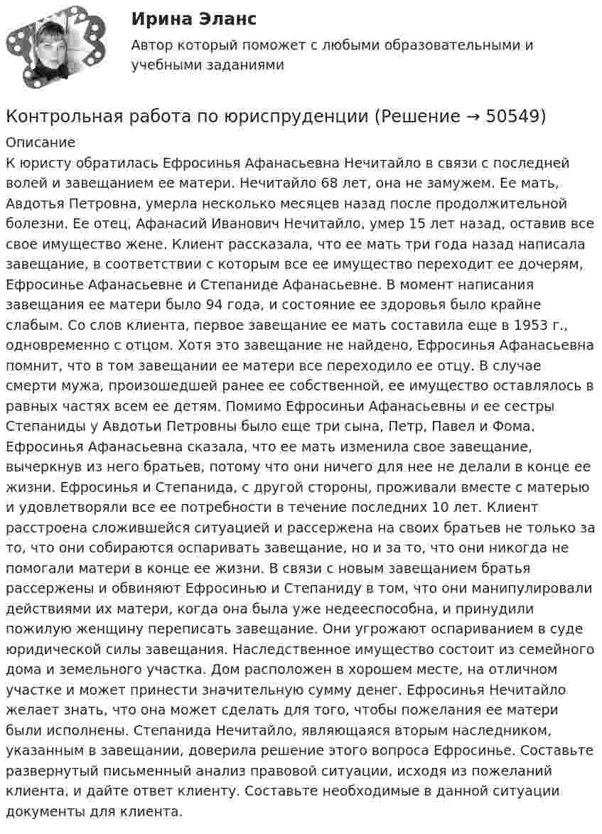      
            Описание
            К юристу обратилась Ефросинья Афанасьевна Нечитайло в связи с последней волей и завещанием ее матери. Нечитайло 68 лет, она не замужем. Ее мать, Авдотья Петровна, умерла несколько месяцев назад после продолжительной болезни. Ее отец, Афанасий Иванович Нечитайло, умер 15 лет назад, оставив все свое имущество жене. Клиент рассказала, что ее мать три года назад написала завещание, в соответствии с которым все ее имущество переходит ее дочерям, Ефросинье Афанасьевне и Степаниде Афанасьевне. В момент написания завещания ее матери было 94 года, и состояние ее здоровья было крайне слабым. Со слов клиента, первое завещание ее мать составила еще в 1953 г., одновременно с отцом. Хотя это завещание не найдено, Ефросинья Афанасьевна помнит, что в том завещании ее матери все переходило ее отцу. В случае смерти мужа, произошедшей ранее ее собственной, ее имущество оставлялось в равных частях всем ее детям. Помимо Ефросиньи Афанасьевны и ее сестры Степаниды у Авдотьи Петровны было еще три сына, Петр, Павел и Фома. Ефросинья Афанасьевна сказала, что ее мать изменила свое завещание, вычеркнув из него братьев, потому что они ничего для нее не делали в конце ее жизни. Ефросинья и Степанида, с другой стороны, проживали вместе с матерью и удовлетворяли все ее потребности в течение последних 10 лет. Клиент расстроена сложившейся ситуацией и рассержена на своих братьев не только за то, что они собираются оспаривать завещание, но и за то, что они никогда не помогали матери в конце ее жизни. В связи с новым завещанием братья рассержены и обвиняют Ефросинью и Степаниду в том, что они манипулировали действиями их матери, когда она была уже недееспособна, и принудили пожилую женщину переписать завещание. Они угрожают оспариванием в суде юридической силы завещания. Наследственное имущество состоит из семейного дома и земельного участка. Дом расположен в хорошем месте, на отличном участке и может принести значительную сумму денег. Ефросинья Нечитайло желает знать, что она может сделать для того, чтобы пожелания ее матери были исполнены. Степанида Нечитайло, являющаяся вторым наследником, указанным в завещании, доверила решение этого вопроса Ефросинье. Составьте развернутый письменный анализ правовой ситуации, исходя из пожеланий клиента, и дайте ответ клиенту. Составьте необходимые в данной ситуации документы для клиента.  
            
            
            Контрольная работа по юриспруденцииКонтрольная работа по юриспруденцииКонтрольная работа по юриспруденции - Вариант 1.Контрольная работа по юриспруденции - Вариант 2.Контрольная работа по юриспруденции - Вариант 3Контрольная работа по юриспруденции - Вариант 4Контрольная работа по юриспруденции - ВАРИАНТ № 1Контрольная работа по электроникеКонтрольная работа по электротехникеКонтрольная работа по электротехникеКонтрольная работа по электротехникеКонтрольная работа по электротехникеКонтрольная работа по электротехникеКонтрольная работа по электротехнике и электрическим машинам