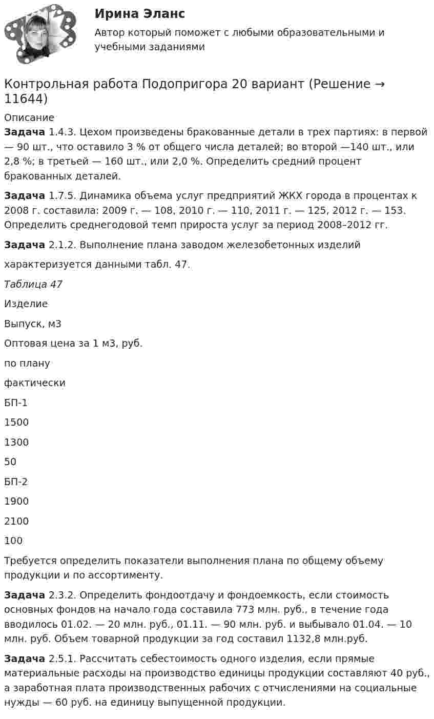      
          Описание
           Задача 1.4.3. Цехом произведены бракованные детали в трех партиях: в первой — 90 шт., что оставило 3 % от общего числа деталей; во второй —140 шт., или 2,8 %; в третьей — 160 шт., или 2,0 %. Определить средний процент бракованных деталей. Задача 1.7.5. Динамика объема услуг предприятий ЖКХ города в процентах к 2008 г. составила: 2009 г. — 108, 2010 г. — 110, 2011 г. — 125, 2012 г. — 153. Определить среднегодовой темп прироста услуг за период 2008–2012 гг. Задача 2.1.2. Выполнение плана заводом железобетонных изделий	характеризуется данными табл. 47. Таблица 47  Изделие Выпуск, м3 Оптовая цена за 1 м3, руб.   по плану фактически   БП-1  1500 1300 50   БП-2  1900 2100 100 	Требуется определить показатели выполнения плана по общему объему продукции и по ассортименту. Задача 2.3.2. Определить фондоотдачу и фондоемкость, если стоимость основных фондов на начало года составила 773 млн. руб., в течение года вводилось 01.02. — 20 млн. руб., 01.11. — 90 млн. руб. и выбывало 01.04. — 10 млн. руб. Объем товарной продукции за год составил 1132,8 млн.руб. Задача 2.5.1. Рассчитать себестоимость одного изделия, если прямые материальные расходы на производство единицы продукции составляют 40 руб., а заработная плата производственных рабочих с отчислениями на социальные нужды — 60 руб. на единицу выпущенной продукции.  
            
            
            Контрольная работа по документооборотуКонтрольная работа Подопригора 20 вариантКонтрольная работа по ЖИЛИЗЩНОМУ ПРАВУконтрольная работа по жилищному правуКонтрольная работа по земельному правуКонтрольная работа по земельному праву    КОНТРОЛЬНАЯ РАБОТА ПО ЗЕМЕЛЬНОМУ ПРАВУКонтрольная работа По дисциплине «Экологическое право»Контрольная работа по дисциплине «Экономика» Контрольная работа 	         по дисциплине «Экономика и организация производства» на тему «Расчет основных показателей ПХД предприятия» (Вариант 6)Контрольная работа по дисциплине: Экономика и управление машиностроительного производства Вариант 4Контрольная работа по дисциплине «Экономическая теория»Контрольная работа  по дисциплине Экономическая теория собственностиКонтрольная работа по дисциплине «Электрические станции и подстанции» ТулГу