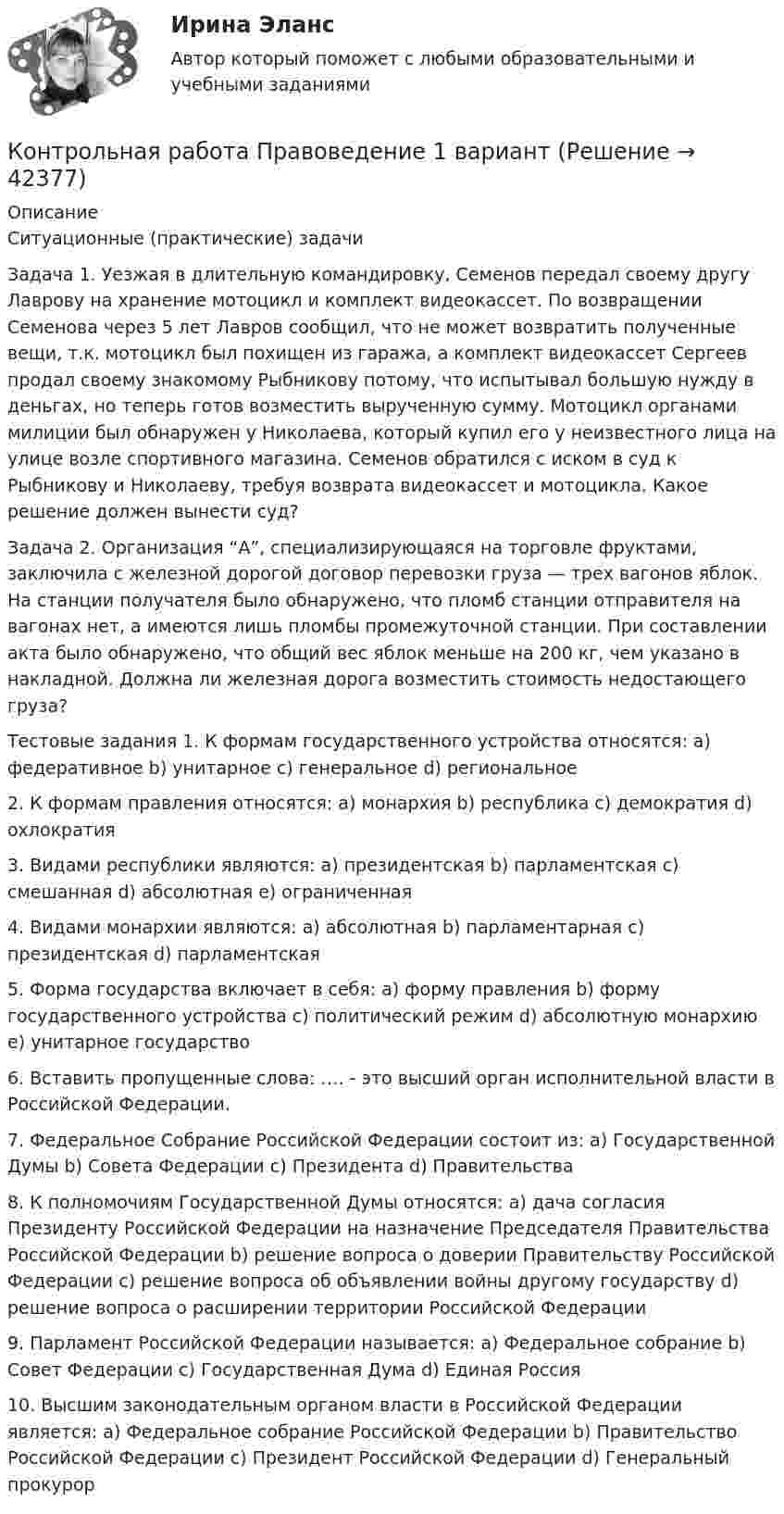      
          Описание
          Ситуационные (практические) задачи Задача 1. Уезжая в длительную командировку, Семенов передал своему другу Лаврову на хранение мотоцикл и комплект видеокассет. По возвращении Семенова через 5 лет Лавров сообщил, что не может возвратить полученные вещи, т.к. мотоцикл был похищен из гаража, а комплект видеокассет Сергеев продал своему знакомому Рыбникову потому, что испытывал большую нужду в деньгах, но теперь готов возместить вырученную сумму. Мотоцикл органами милиции был обнаружен у Николаева, который купил его у неизвестного лица на улице возле спортивного магазина. Семенов обратился с иском в суд к Рыбникову и Николаеву, требуя возврата видеокассет и мотоцикла. Какое решение должен вынести суд? Задача 2. Организация “А”, специализирующаяся на торговле фруктами, заключила с железной дорогой договор перевозки груза — трех вагонов яблок. На станции получателя было обнаружено, что пломб станции отправителя на вагонах нет, а имеются лишь пломбы промежуточной станции. При составлении акта было обнаружено, что общий вес яблок меньше на 200 кг, чем указано в накладной. Должна ли железная дорога возместить стоимость недостающего груза? Тестовые задания 1. К формам государственного устройства относятся: a) федеративное b) унитарное c) генеральное d) региональное 2. К формам правления относятся: a) монархия b) республика c) демократия d) охлократия 3. Видами республики являются: a) президентская b) парламентская c) смешанная d) абсолютная e) ограниченная 4. Видами монархии являются: a) абсолютная b) парламентарная c) президентская d) парламентская 5. Форма государства включает в себя: a) форму правления b) форму государственного устройства c) политический режим d) абсолютную монархию e) унитарное государство 6. Вставить пропущенные слова: .… - это высший орган исполнительной власти в Российской Федерации. 7. Федеральное Собрание Российской Федерации состоит из: a) Государственной Думы b) Совета Федерации c) Президента d) Правительства 8. К полномочиям Государственной Думы относятся: a) дача согласия Президенту Российской Федерации на назначение Председателя Правительства Российской Федерации b) решение вопроса о доверии Правительству Российской Федерации c) решение вопроса об объявлении войны другому государству d) решение вопроса о расширении территории Российской Федерации 9. Парламент Российской Федерации называется: a) Федеральное собрание b) Совет Федерации c) Государственная Дума d) Единая Россия 10. Высшим законодательным органом власти в Российской Федерации является: a) Федеральное собрание Российской Федерации b) Правительство Российской Федерации c) Президент Российской Федерации d) Генеральный прокурор   
            
            
            Контрольная работа по юриспруденции (ОВД)Контрольная работа Правоведение 1 вариант Контрольная работа Правоведение 2 вариантКОНТРОЛЬНАЯ РАБОТА ПРАВО СОЦИАЛЬНОГО ОБЕСПЕЧЕНИЯКонтрольная работа - Предмет процессы и аппараты пищевого производстваКонтрольная работа  (Предмет Система защиты среды обитания)Контрольная работа (предмет Управление Человеческими Ресурсами)Контрольная работа по юриспруденции - Вариант 1.Контрольная работа по юриспруденции - Вариант 2.Контрольная работа по юриспруденции - Вариант 3Контрольная работа по юриспруденции - Вариант 4Контрольная работа по юриспруденции - ВАРИАНТ № 1Контрольная работа по юриспруденции - ВАРИАНТ №1Контрольная работа по юриспруденции - ВАРИАНТ № 2